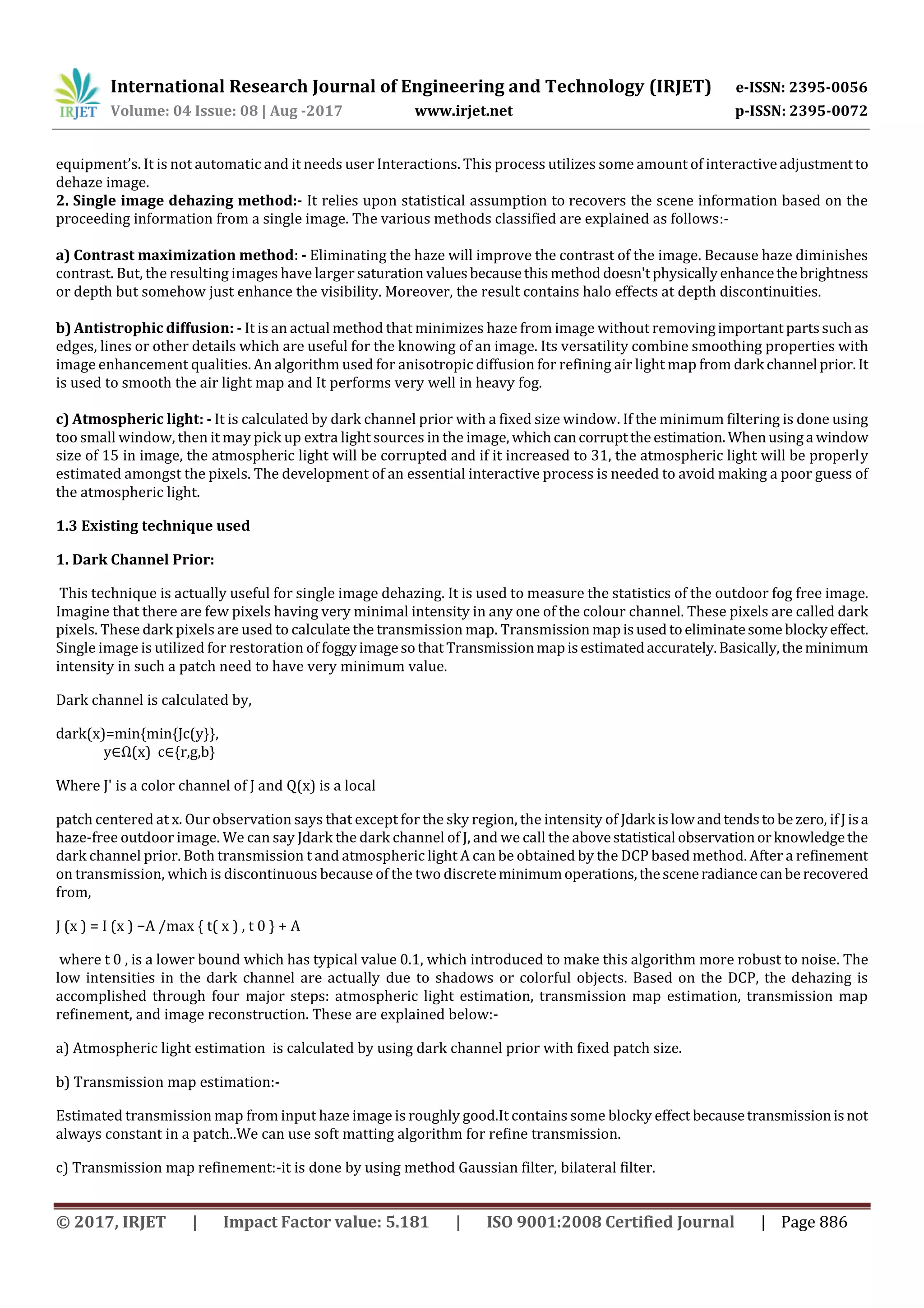 International Research Journal of Engineering and Technology (IRJET) e-ISSN: 2395-0056
Volume: 04 Issue: 08 | Aug -2017 www.irjet.net p-ISSN: 2395-0072
© 2017, IRJET | Impact Factor value: 5.181 | ISO 9001:2008 Certified Journal | Page 886
equipment’s. It is not automatic and it needs user Interactions. This process utilizes some amount of interactiveadjustmentto
dehaze image.
2. Single image dehazing method:- It relies upon statistical assumption to recovers the scene information based on the
proceeding information from a single image. The various methods classified are explained as follows:-
a) Contrast maximization method: - Eliminating the haze will improve the contrast of the image. Because haze diminishes
contrast. But, the resulting images have larger saturation valuesbecausethismethod doesn'tphysicallyenhancethebrightness
or depth but somehow just enhance the visibility. Moreover, the result contains halo effects at depth discontinuities.
b) Antistrophic diffusion: - It is an actual method that minimizes haze from image without removingimportant partssuchas
edges, lines or other details which are useful for the knowing of an image. Its versatility combine smoothing properties with
image enhancement qualities. An algorithm used for anisotropic diffusion for refining air light map from dark channel prior. It
is used to smooth the air light map and It performs very well in heavy fog.
c) Atmospheric light: - It is calculated by dark channel prior with a fixed size window. If the minimum filtering is done using
too small window, then it may pick up extra light sources in the image, whichcancorruptthe estimation. Whenusinga window
size of 15 in image, the atmospheric light will be corrupted and if it increased to 31, the atmospheric light will be properly
estimated amongst the pixels. The development of an essential interactive process is needed to avoid making a poor guess of
the atmospheric light.
1.3 Existing technique used
1. Dark Channel Prior:
This technique is actually useful for single image dehazing. It is used to measure the statistics of the outdoor fog free image.
Imagine that there are few pixels having very minimal intensity in any one of the colour channel. These pixels are called dark
pixels. These dark pixels are used to calculate the transmission map. Transmission mapisusedtoeliminatesome blockyeffect.
Single image is utilized for restoration of foggyimagesothatTransmissionmapisestimatedaccurately.Basically,theminimum
intensity in such a patch need to have very minimum value.
Dark channel is calculated by,
dark(x)=min{min{Jc(y}},
y∈Ω(x) c∈{r,g,b}
Where J' is a color channel of J and Q(x) is a local
patch centered at x. Our observation says that except for the sky region, the intensity of Jdark islowandtendstobezero, ifJisa
haze-free outdoor image. We can say Jdark the dark channel of J, and we call the abovestatistical observationorknowledgethe
dark channel prior. Both transmission t and atmospheric light A can be obtained by the DCP based method. After a refinement
on transmission, which is discontinuous because of the two discreteminimumoperations,thesceneradiancecanbe recovered
from,
J (x ) = I (x ) −A /max { t( x ) , t 0 } + A
where t 0 , is a lower bound which has typical value 0.1, which introduced to make this algorithm more robust to noise. The
low intensities in the dark channel are actually due to shadows or colorful objects. Based on the DCP, the dehazing is
accomplished through four major steps: atmospheric light estimation, transmission map estimation, transmission map
refinement, and image reconstruction. These are explained below:-
a) Atmospheric light estimation is calculated by using dark channel prior with fixed patch size.
b) Transmission map estimation:-
Estimated transmission map from input haze image is roughly good.It contains some blocky effect becausetransmissionisnot
always constant in a patch..We can use soft matting algorithm for refine transmission.
c) Transmission map refinement:-it is done by using method Gaussian filter, bilateral filter.
 