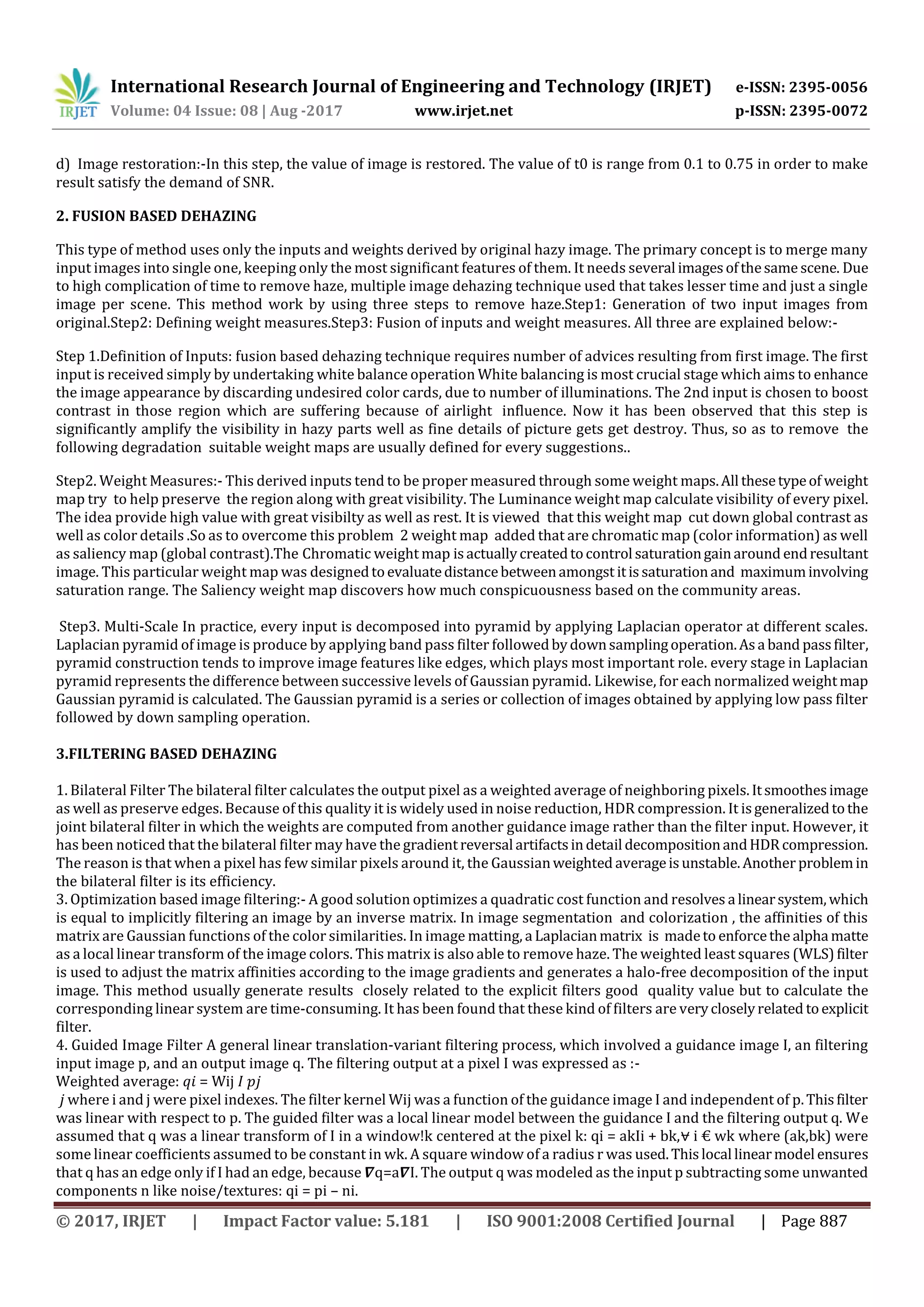 International Research Journal of Engineering and Technology (IRJET) e-ISSN: 2395-0056
Volume: 04 Issue: 08 | Aug -2017 www.irjet.net p-ISSN: 2395-0072
© 2017, IRJET | Impact Factor value: 5.181 | ISO 9001:2008 Certified Journal | Page 887
d) Image restoration:-In this step, the value of image is restored. The value of t0 is range from 0.1 to 0.75 in order to make
result satisfy the demand of SNR.
2. FUSION BASED DEHAZING
This type of method uses only the inputs and weights derived by original hazy image. The primary concept is to merge many
input images into single one, keeping only the most significant features of them. It needs several imagesofthesame scene. Due
to high complication of time to remove haze, multiple image dehazing technique used that takes lesser time and just a single
image per scene. This method work by using three steps to remove haze.Step1: Generation of two input images from
original.Step2: Defining weight measures.Step3: Fusion of inputs and weight measures. All three are explained below:-
Step 1.Definition of Inputs: fusion based dehazing technique requires number of advices resulting from first image. The first
input is received simply by undertaking white balance operation White balancing is most crucial stage which aims to enhance
the image appearance by discarding undesired color cards, due to number of illuminations. The 2nd input is chosen to boost
contrast in those region which are suffering because of airlight influence. Now it has been observed that this step is
significantly amplify the visibility in hazy parts well as fine details of picture gets get destroy. Thus, so as to remove the
following degradation suitable weight maps are usually defined for every suggestions..
Step2. Weight Measures:- This derived inputs tend to be proper measured through some weight maps.All thesetypeof weight
map try to help preserve the region along with great visibility. The Luminance weight map calculate visibility of every pixel.
The idea provide high value with great visibilty as well as rest. It is viewed that this weight map cut down global contrast as
well as color details .So as to overcome this problem 2 weight map added that are chromatic map (color information) as well
as saliency map (global contrast).The Chromatic weight map isactuallycreatedtocontrol saturationgainaround endresultant
image. This particular weight map was designedtoevaluatedistancebetweenamongst itissaturationand maximuminvolving
saturation range. The Saliency weight map discovers how much conspicuousness based on the community areas.
Step3. Multi-Scale In practice, every input is decomposed into pyramid by applying Laplacian operator at different scales.
Laplacian pyramid of image is produce by applying band pass filter followedbydownsamplingoperation.Asa band passfilter,
pyramid construction tends to improve image features like edges, which plays most important role. every stage in Laplacian
pyramid represents the difference between successive levels of Gaussian pyramid. Likewise, for each normalized weightmap
Gaussian pyramid is calculated. The Gaussian pyramid is a series or collection of images obtained by applying low pass filter
followed by down sampling operation.
3.FILTERING BASED DEHAZING
1. Bilateral Filter The bilateral filter calculates the output pixel as a weighted average of neighboring pixels.Itsmoothesimage
as well as preserve edges. Because of this quality it is widely used in noise reduction, HDR compression. It isgeneralizedtothe
joint bilateral filter in which the weights are computed from another guidance image rather than the filter input. However, it
has been noticed that the bilateral filter may have the gradientreversal artifactsindetail decompositionandHDRcompression.
The reason is that when a pixel has few similar pixels around it, the Gaussianweighted averageisunstable.Another problemin
the bilateral filter is its efficiency.
3. Optimization based image filtering:- A good solution optimizes a quadratic cost function and resolves a linearsystem,which
is equal to implicitly filtering an image by an inverse matrix. In image segmentation and colorization , the affinities of this
matrix are Gaussian functions of the color similarities. In image matting, a Laplacianmatrix is madeto enforcethe alpha matte
as a local linear transform of the image colors. This matrix is also able to remove haze. The weighted least squares (WLS)filter
is used to adjust the matrix affinities according to the image gradients and generates a halo-free decomposition of the input
image. This method usually generate results closely related to the explicit filters good quality value but to calculate the
corresponding linear system are time-consuming. It has been found that these kind of filters are verycloselyrelated toexplicit
filter.
4. Guided Image Filter A general linear translation-variant filtering process, which involved a guidance image I, an filtering
input image p, and an output image q. The filtering output at a pixel I was expressed as :-
Weighted average: 𝑞𝑖 = Wij 𝐼 𝑝𝑗
𝑗 where i and j were pixel indexes. The filter kernel Wij was a function of the guidance image I and independent of p.Thisfilter
was linear with respect to p. The guided filter was a local linear model between the guidance I and the filtering output q. We
assumed that q was a linear transform of I in a window!k centered at the pixel k: qi = akIi + bk,⩝ i € wk where (ak,bk) were
some linear coefficients assumed to be constant in wk. A square window of a radius r was used.Thislocal linearmodel ensures
that q has an edge only if I had an edge, because 𝜵q=a𝜵I. The output q was modeled as the input p subtracting some unwanted
components n like noise/textures: qi = pi – ni.
 