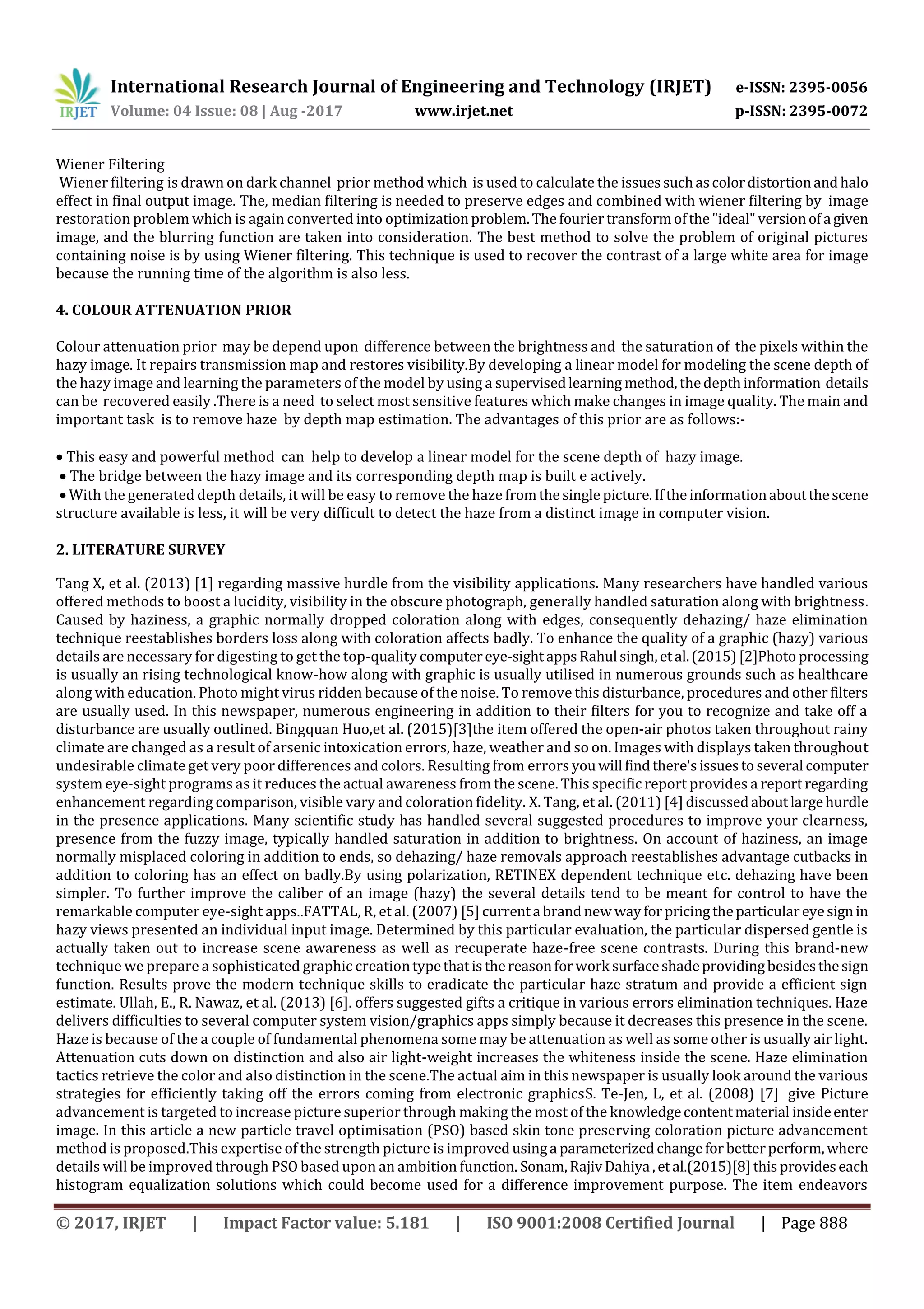 International Research Journal of Engineering and Technology (IRJET) e-ISSN: 2395-0056
Volume: 04 Issue: 08 | Aug -2017 www.irjet.net p-ISSN: 2395-0072
© 2017, IRJET | Impact Factor value: 5.181 | ISO 9001:2008 Certified Journal | Page 888
Wiener Filtering
Wiener filtering is drawn on dark channel prior method which is used to calculate the issuessuchascolordistortionandhalo
effect in final output image. The, median filtering is needed to preserve edges and combined with wiener filtering by image
restoration problem which is again converted into optimizationproblem.Thefouriertransformofthe"ideal"versionofa given
image, and the blurring function are taken into consideration. The best method to solve the problem of original pictures
containing noise is by using Wiener filtering. This technique is used to recover the contrast of a large white area for image
because the running time of the algorithm is also less.
4. COLOUR ATTENUATION PRIOR
Colour attenuation prior may be depend upon difference between the brightness and the saturation of the pixels within the
hazy image. It repairs transmission map and restores visibility.By developing a linear model for modeling the scene depth of
the hazy image and learning the parameters of the model by using a supervisedlearning method,thedepthinformation details
can be recovered easily .There is a need to select most sensitive features which make changes in image quality. The main and
important task is to remove haze by depth map estimation. The advantages of this prior are as follows:-
 This easy and powerful method can help to develop a linear model for the scene depth of hazy image.
 The bridge between the hazy image and its corresponding depth map is built e actively.
 With the generated depth details, it will be easy to remove the haze fromthesingle picture.Iftheinformationaboutthescene
structure available is less, it will be very difficult to detect the haze from a distinct image in computer vision.
2. LITERATURE SURVEY
Tang X, et al. (2013) [1] regarding massive hurdle from the visibility applications. Many researchers have handled various
offered methods to boost a lucidity, visibility in the obscure photograph, generally handled saturation along with brightness.
Caused by haziness, a graphic normally dropped coloration along with edges, consequently dehazing/ haze elimination
technique reestablishes borders loss along with coloration affects badly. To enhance the quality of a graphic (hazy) various
details are necessary for digesting to get the top-quality computereye-sightappsRahul singh,etal.(2015)[2]Photo processing
is usually an rising technological know-how along with graphic is usually utilised in numerous grounds such as healthcare
along with education. Photo might virus ridden because of the noise. To remove this disturbance, procedures and otherfilters
are usually used. In this newspaper, numerous engineering in addition to their filters for you to recognize and take off a
disturbance are usually outlined. Bingquan Huo,et al. (2015)[3]the item offered the open-air photos taken throughout rainy
climate are changed as a result of arsenic intoxication errors, haze, weather and so on. Images with displays taken throughout
undesirable climate get very poor differences and colors. Resulting from errors youwill findthere'sissuestoseveral computer
system eye-sight programs as it reduces the actual awareness from the scene. This specific report provides a report regarding
enhancement regarding comparison, visible vary and coloration fidelity. X. Tang, et al. (2011) [4] discussedaboutlargehurdle
in the presence applications. Many scientific study has handled several suggested procedures to improve your clearness,
presence from the fuzzy image, typically handled saturation in addition to brightness. On account of haziness, an image
normally misplaced coloring in addition to ends, so dehazing/ haze removals approach reestablishes advantage cutbacks in
addition to coloring has an effect on badly.By using polarization, RETINEX dependent technique etc. dehazing have been
simpler. To further improve the caliber of an image (hazy) the several details tend to be meant for control to have the
remarkable computer eye-sight apps..FATTAL, R, et al. (2007) [5] currenta brandnew wayforpricingtheparticulareyesignin
hazy views presented an individual input image. Determined by this particular evaluation, the particular dispersed gentle is
actually taken out to increase scene awareness as well as recuperate haze-free scene contrasts. During this brand-new
technique we prepare a sophisticated graphic creationtypethatisthereasonforwork surfaceshadeprovidingbesidesthesign
function. Results prove the modern technique skills to eradicate the particular haze stratum and provide a efficient sign
estimate. Ullah, E., R. Nawaz, et al. (2013) [6]. offers suggested gifts a critique in various errors elimination techniques. Haze
delivers difficulties to several computer system vision/graphics apps simply because it decreases this presence in the scene.
Haze is because of the a couple of fundamental phenomena some may be attenuation as well as some other is usually air light.
Attenuation cuts down on distinction and also air light-weight increases the whiteness inside the scene. Haze elimination
tactics retrieve the color and also distinction in the scene.The actual aim in this newspaper is usually look around the various
strategies for efficiently taking off the errors coming from electronic graphicsS. Te-Jen, L, et al. (2008) [7] give Picture
advancement is targeted to increase picture superior through making the most of the knowledgecontentmaterial insideenter
image. In this article a new particle travel optimisation (PSO) based skin tone preserving coloration picture advancement
method is proposed.This expertise of the strength picture is improvedusinga parameterizedchangefor betterperform,where
details will be improved through PSO based upon an ambition function. Sonam,RajivDahiya ,etal.(2015)[8]thisprovideseach
histogram equalization solutions which could become used for a difference improvement purpose. The item endeavors
 