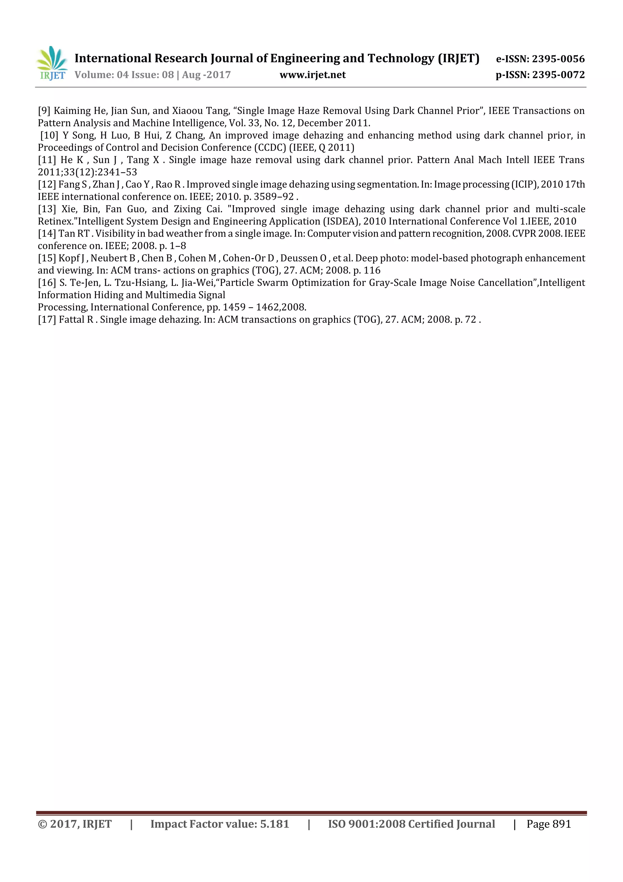International Research Journal of Engineering and Technology (IRJET) e-ISSN: 2395-0056
Volume: 04 Issue: 08 | Aug -2017 www.irjet.net p-ISSN: 2395-0072
© 2017, IRJET | Impact Factor value: 5.181 | ISO 9001:2008 Certified Journal | Page 891
[9] Kaiming He, Jian Sun, and Xiaoou Tang, “Single Image Haze Removal Using Dark Channel Prior”, IEEE Transactions on
Pattern Analysis and Machine Intelligence, Vol. 33, No. 12, December 2011.
[10] Y Song, H Luo, B Hui, Z Chang, An improved image dehazing and enhancing method using dark channel prior, in
Proceedings of Control and Decision Conference (CCDC) (IEEE, Q 2011)
[11] He K , Sun J , Tang X . Single image haze removal using dark channel prior. Pattern Anal Mach Intell IEEE Trans
2011;33(12):2341–53
[12] Fang S , Zhan J , Cao Y , Rao R . Improved single image dehazing using segmentation.In:Imageprocessing(ICIP),201017th
IEEE international conference on. IEEE; 2010. p. 3589–92 .
[13] Xie, Bin, Fan Guo, and Zixing Cai. "Improved single image dehazing using dark channel prior and multi-scale
Retinex."Intelligent System Design and Engineering Application (ISDEA), 2010 International Conference Vol 1.IEEE, 2010
[14] Tan RT . Visibility in bad weather from a single image. In:Computervisionandpatternrecognition,2008.CVPR 2008.IEEE
conference on. IEEE; 2008. p. 1–8
[15] Kopf J , Neubert B , Chen B , Cohen M , Cohen-Or D , Deussen O , et al. Deep photo: model-based photograph enhancement
and viewing. In: ACM trans- actions on graphics (TOG), 27. ACM; 2008. p. 116
[16] S. Te-Jen, L. Tzu-Hsiang, L. Jia-Wei,“Particle Swarm Optimization for Gray-Scale Image Noise Cancellation”,Intelligent
Information Hiding and Multimedia Signal
Processing, International Conference, pp. 1459 – 1462,2008.
[17] Fattal R . Single image dehazing. In: ACM transactions on graphics (TOG), 27. ACM; 2008. p. 72 .
 