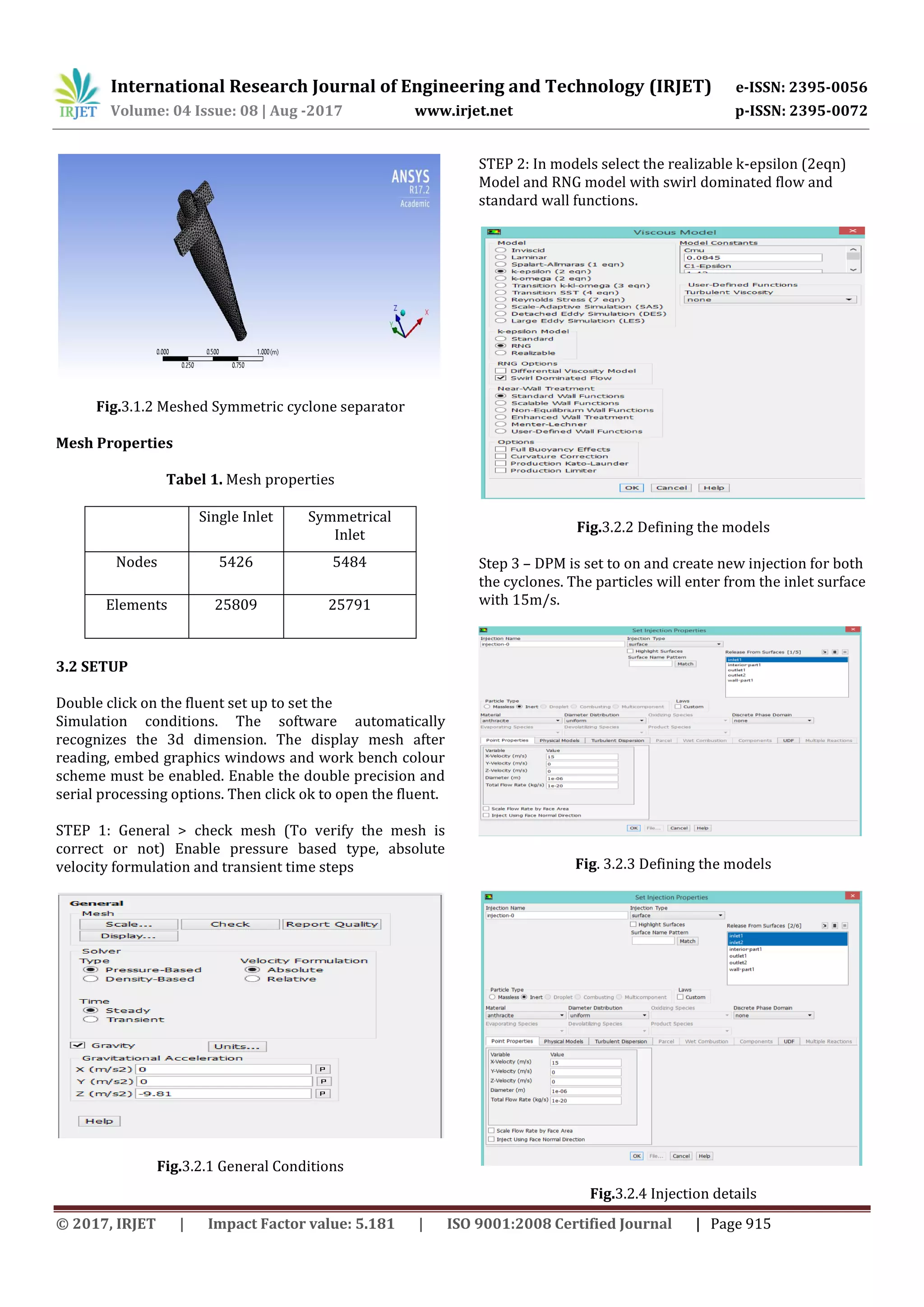 International Research Journal of Engineering and Technology (IRJET) e-ISSN: 2395-0056
Volume: 04 Issue: 08 | Aug -2017 www.irjet.net p-ISSN: 2395-0072
© 2017, IRJET | Impact Factor value: 5.181 | ISO 9001:2008 Certified Journal | Page 915
Fig.3.1.2 Meshed Symmetric cyclone separator
Mesh Properties
Tabel 1. Mesh properties
Single Inlet Symmetrical
Inlet
Nodes 5426 5484
Elements 25809 25791
3.2 SETUP
Double click on the fluent set up to set the
Simulation conditions. The software automatically
recognizes the 3d dimension. The display mesh after
reading, embed graphics windows and work bench colour
scheme must be enabled. Enable the double precision and
serial processing options. Then click ok to open the fluent.
STEP 1: General > check mesh (To verify the mesh is
correct or not) Enable pressure based type, absolute
velocity formulation and transient time steps
Fig.3.2.1 General Conditions
STEP 2: In models select the realizable k-epsilon (2eqn)
Model and RNG model with swirl dominated flow and
standard wall functions.
Fig.3.2.2 Defining the models
Step 3 – DPM is set to on and create new injection for both
the cyclones. The particles will enter from the inlet surface
with 15m/s.
Fig. 3.2.3 Defining the models
Fig.3.2.4 Injection details
 