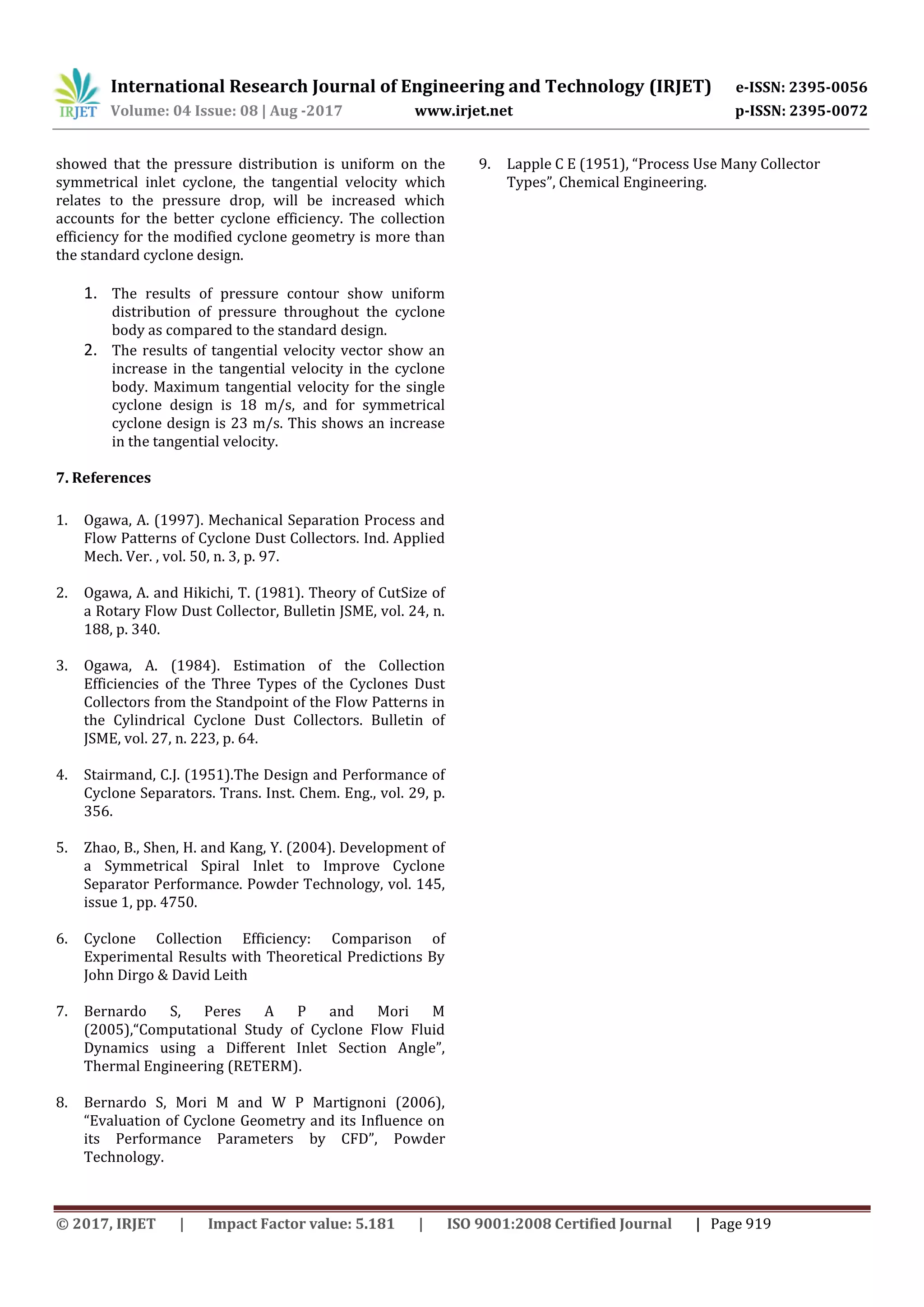 International Research Journal of Engineering and Technology (IRJET) e-ISSN: 2395-0056
Volume: 04 Issue: 08 | Aug -2017 www.irjet.net p-ISSN: 2395-0072
© 2017, IRJET | Impact Factor value: 5.181 | ISO 9001:2008 Certified Journal | Page 919
showed that the pressure distribution is uniform on the
symmetrical inlet cyclone, the tangential velocity which
relates to the pressure drop, will be increased which
accounts for the better cyclone efficiency. The collection
efficiency for the modified cyclone geometry is more than
the standard cyclone design.
1. The results of pressure contour show uniform
distribution of pressure throughout the cyclone
body as compared to the standard design.
2. The results of tangential velocity vector show an
increase in the tangential velocity in the cyclone
body. Maximum tangential velocity for the single
cyclone design is 18 m/s, and for symmetrical
cyclone design is 23 m/s. This shows an increase
in the tangential velocity.
7. References
1. Ogawa, A. (1997). Mechanical Separation Process and
Flow Patterns of Cyclone Dust Collectors. Ind. Applied
Mech. Ver. , vol. 50, n. 3, p. 97.
2. Ogawa, A. and Hikichi, T. (1981). Theory of CutSize of
a Rotary Flow Dust Collector, Bulletin JSME, vol. 24, n.
188, p. 340.
3. Ogawa, A. (1984). Estimation of the Collection
Efficiencies of the Three Types of the Cyclones Dust
Collectors from the Standpoint of the Flow Patterns in
the Cylindrical Cyclone Dust Collectors. Bulletin of
JSME, vol. 27, n. 223, p. 64.
4. Stairmand, C.J. (1951).The Design and Performance of
Cyclone Separators. Trans. Inst. Chem. Eng., vol. 29, p.
356.
5. Zhao, B., Shen, H. and Kang, Y. (2004). Development of
a Symmetrical Spiral Inlet to Improve Cyclone
Separator Performance. Powder Technology, vol. 145,
issue 1, pp. 4750.
6. Cyclone Collection Efficiency: Comparison of
Experimental Results with Theoretical Predictions By
John Dirgo & David Leith
7. Bernardo S, Peres A P and Mori M
(2005),“Computational Study of Cyclone Flow Fluid
Dynamics using a Different Inlet Section Angle”,
Thermal Engineering (RETERM).
8. Bernardo S, Mori M and W P Martignoni (2006),
“Evaluation of Cyclone Geometry and its Influence on
its Performance Parameters by CFD”, Powder
Technology.
9. Lapple C E (1951), “Process Use Many Collector
Types”, Chemical Engineering.
 