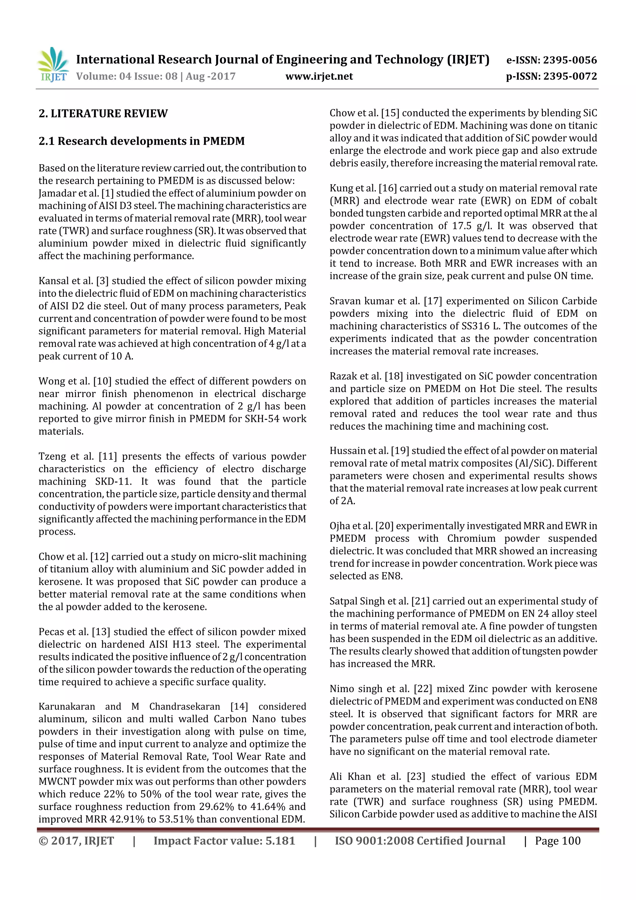 International Research Journal of Engineering and Technology (IRJET) e-ISSN: 2395-0056
Volume: 04 Issue: 08 | Aug -2017 www.irjet.net p-ISSN: 2395-0072
© 2017, IRJET | Impact Factor value: 5.181 | ISO 9001:2008 Certified Journal | Page 100
2. LITERATURE REVIEW
2.1 Research developments in PMEDM
Based on the literaturereviewcarriedout,thecontributionto
the research pertaining to PMEDM is as discussed below:
Jamadar et al. [1] studied the effect of aluminium powder on
machining of AISI D3steel.Themachiningcharacteristics are
evaluated in terms of material removal rate(MRR),tool wear
rate (TWR) and surface roughness (SR).Itwasobservedthat
aluminium powder mixed in dielectric fluid significantly
affect the machining performance.
Kansal et al. [3] studied the effect of silicon powder mixing
into the dielectric fluid of EDM on machining characteristics
of AISI D2 die steel. Out of many process parameters, Peak
current and concentration of powder were found to be most
significant parameters for material removal. High Material
removal rate was achieved at high concentration of 4 g/l ata
peak current of 10 A.
Wong et al. [10] studied the effect of different powders on
near mirror finish phenomenon in electrical discharge
machining. Al powder at concentration of 2 g/l has been
reported to give mirror finish in PMEDM for SKH-54 work
materials.
Tzeng et al. [11] presents the effects of various powder
characteristics on the efficiency of electro discharge
machining SKD-11. It was found that the particle
concentration, the particle size, particle densityandthermal
conductivity of powders were importantcharacteristicsthat
significantly affected the machining performanceintheEDM
process.
Chow et al. [12] carried out a study on micro-slit machining
of titanium alloy with aluminium and SiC powder added in
kerosene. It was proposed that SiC powder can produce a
better material removal rate at the same conditions when
the al powder added to the kerosene.
Pecas et al. [13] studied the effect of silicon powder mixed
dielectric on hardened AISI H13 steel. The experimental
results indicated the positive influenceof2g/l concentration
of the silicon powder towards the reduction of theoperating
time required to achieve a specific surface quality.
Karunakaran and M Chandrasekaran [14] considered
aluminum, silicon and multi walled Carbon Nano tubes
powders in their investigation along with pulse on time,
pulse of time and input current to analyze and optimize the
responses of Material Removal Rate, Tool Wear Rate and
surface roughness. It is evident from the outcomes that the
MWCNT powder mix was out performs than other powders
which reduce 22% to 50% of the tool wear rate, gives the
surface roughness reduction from 29.62% to 41.64% and
improved MRR 42.91% to 53.51% than conventional EDM.
Chow et al. [15] conducted the experiments by blending SiC
powder in dielectric of EDM. Machining was done on titanic
alloy and it was indicated that addition of SiC powder would
enlarge the electrode and work piece gap and also extrude
debris easily, therefore increasing the material removal rate.
Kung et al. [16] carried out a study on material removal rate
(MRR) and electrode wear rate (EWR) on EDM of cobalt
bonded tungsten carbide and reportedoptimal MRRattheal
powder concentration of 17.5 g/l. It was observed that
electrode wear rate (EWR) values tend to decrease with the
powder concentration down toa minimumvalueafter which
it tend to increase. Both MRR and EWR increases with an
increase of the grain size, peak current and pulse ON time.
Sravan kumar et al. [17] experimented on Silicon Carbide
powders mixing into the dielectric fluid of EDM on
machining characteristics of SS316 L. The outcomes of the
experiments indicated that as the powder concentration
increases the material removal rate increases.
Razak et al. [18] investigated on SiC powder concentration
and particle size on PMEDM on Hot Die steel. The results
explored that addition of particles increases the material
removal rated and reduces the tool wear rate and thus
reduces the machining time and machining cost.
Hussain et al. [19] studied the effect ofal powderonmaterial
removal rate of metal matrix composites (Al/SiC). Different
parameters were chosen and experimental results shows
that the material removal rate increases at low peak current
of 2A.
Ojha et al. [20] experimentally investigatedMRRandEWR in
PMEDM process with Chromium powder suspended
dielectric. It was concluded that MRR showed an increasing
trend for increase in powder concentration. Work piece was
selected as EN8.
Satpal Singh et al. [21] carried out an experimental study of
the machining performance of PMEDM on EN 24 alloy steel
in terms of material removal ate. A fine powder of tungsten
has been suspended in the EDM oil dielectric as an additive.
The results clearly showed that addition oftungstenpowder
has increased the MRR.
Nimo singh et al. [22] mixed Zinc powder with kerosene
dielectric of PMEDM and experiment was conducted onEN8
steel. It is observed that significant factors for MRR are
powder concentration, peak current and interactionofboth.
The parameters pulse off time and tool electrode diameter
have no significant on the material removal rate.
Ali Khan et al. [23] studied the effect of various EDM
parameters on the material removal rate (MRR), tool wear
rate (TWR) and surface roughness (SR) using PMEDM.
Silicon Carbide powder used as additive to machine the AISI
 