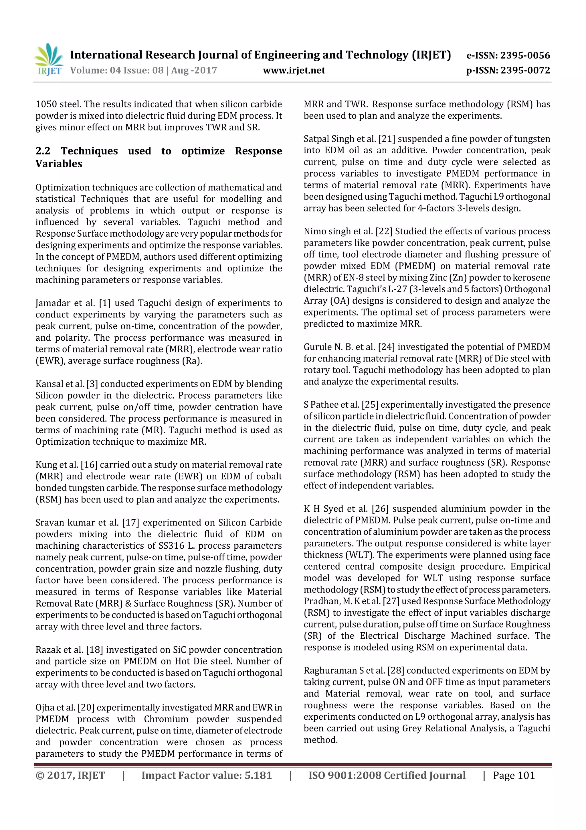 International Research Journal of Engineering and Technology (IRJET) e-ISSN: 2395-0056
Volume: 04 Issue: 08 | Aug -2017 www.irjet.net p-ISSN: 2395-0072
© 2017, IRJET | Impact Factor value: 5.181 | ISO 9001:2008 Certified Journal | Page 101
1050 steel. The results indicated that when silicon carbide
powder is mixed into dielectric fluid during EDM process. It
gives minor effect on MRR but improves TWR and SR.
2.2 Techniques used to optimize Response
Variables
Optimization techniques are collection of mathematical and
statistical Techniques that are useful for modelling and
analysis of problems in which output or response is
influenced by several variables. Taguchi method and
Response Surface methodologyareverypopularmethodsfor
designing experiments and optimize the response variables.
In the concept of PMEDM, authors used different optimizing
techniques for designing experiments and optimize the
machining parameters or response variables.
Jamadar et al. [1] used Taguchi design of experiments to
conduct experiments by varying the parameters such as
peak current, pulse on-time, concentration of the powder,
and polarity. The process performance was measured in
terms of material removal rate (MRR), electrode wear ratio
(EWR), average surface roughness (Ra).
Kansal et al. [3] conducted experiments on EDM by blending
Silicon powder in the dielectric. Process parameters like
peak current, pulse on/off time, powder centration have
been considered. The process performance is measured in
terms of machining rate (MR). Taguchi method is used as
Optimization technique to maximize MR.
Kung et al. [16] carried out a study on material removal rate
(MRR) and electrode wear rate (EWR) on EDM of cobalt
bonded tungstencarbide. Theresponsesurfacemethodology
(RSM) has been used to plan and analyze the experiments.
Sravan kumar et al. [17] experimented on Silicon Carbide
powders mixing into the dielectric fluid of EDM on
machining characteristics of SS316 L. process parameters
namely peak current, pulse-on time, pulse-off time, powder
concentration, powder grain size and nozzle flushing, duty
factor have been considered. The process performance is
measured in terms of Response variables like Material
Removal Rate (MRR) & Surface Roughness (SR). Number of
experiments to be conducted isbasedonTaguchiorthogonal
array with three level and three factors.
Razak et al. [18] investigated on SiC powder concentration
and particle size on PMEDM on Hot Die steel. Number of
experiments to be conducted isbasedonTaguchi orthogonal
array with three level and two factors.
Ojha et al. [20] experimentally investigatedMRR andEWR in
PMEDM process with Chromium powder suspended
dielectric. Peak current, pulse on time, diameterofelectrode
and powder concentration were chosen as process
parameters to study the PMEDM performance in terms of
MRR and TWR. Response surface methodology (RSM) has
been used to plan and analyze the experiments.
Satpal Singh et al. [21] suspended a fine powder of tungsten
into EDM oil as an additive. Powder concentration, peak
current, pulse on time and duty cycle were selected as
process variables to investigate PMEDM performance in
terms of material removal rate (MRR). Experiments have
been designed using Taguchi method. TaguchiL9orthogonal
array has been selected for 4-factors 3-levels design.
Nimo singh et al. [22] Studied the effects of various process
parameters like powder concentration, peak current, pulse
off time, tool electrode diameter and flushing pressure of
powder mixed EDM (PMEDM) on material removal rate
(MRR) of EN-8 steel by mixing Zinc (Zn) powder tokerosene
dielectric. Taguchi’s L-27 (3-levelsand5factors)Orthogonal
Array (OA) designs is considered to design and analyze the
experiments. The optimal set of process parameters were
predicted to maximize MRR.
Gurule N. B. et al. [24] investigated the potential of PMEDM
for enhancing material removal rate (MRR) of Die steel with
rotary tool. Taguchi methodology has been adopted to plan
and analyze the experimental results.
S Pathee et al. [25] experimentally investigated the presence
of silicon particle in dielectricfluid. Concentration of powder
in the dielectric fluid, pulse on time, duty cycle, and peak
current are taken as independent variables on which the
machining performance was analyzed in terms of material
removal rate (MRR) and surface roughness (SR). Response
surface methodology (RSM) has been adopted to study the
effect of independent variables.
K H Syed et al. [26] suspended aluminium powder in the
dielectric of PMEDM. Pulse peak current, pulse on-time and
concentration of aluminium powder are taken as theprocess
parameters. The output response considered is white layer
thickness (WLT). The experiments were planned using face
centered central composite design procedure. Empirical
model was developed for WLT using response surface
methodology(RSM)tostudytheeffectofprocessparameters.
Pradhan, M. K et al. [27] usedResponse SurfaceMethodology
(RSM) to investigate the effect of input variables discharge
current, pulse duration, pulse off time on Surface Roughness
(SR) of the Electrical Discharge Machined surface. The
response is modeled using RSM on experimental data.
Raghuraman S et al. [28] conducted experiments on EDM by
taking current, pulse ON and OFF time as input parameters
and Material removal, wear rate on tool, and surface
roughness were the response variables. Based on the
experiments conducted on L9 orthogonal array, analysis has
been carried out using Grey Relational Analysis, a Taguchi
method.
 
