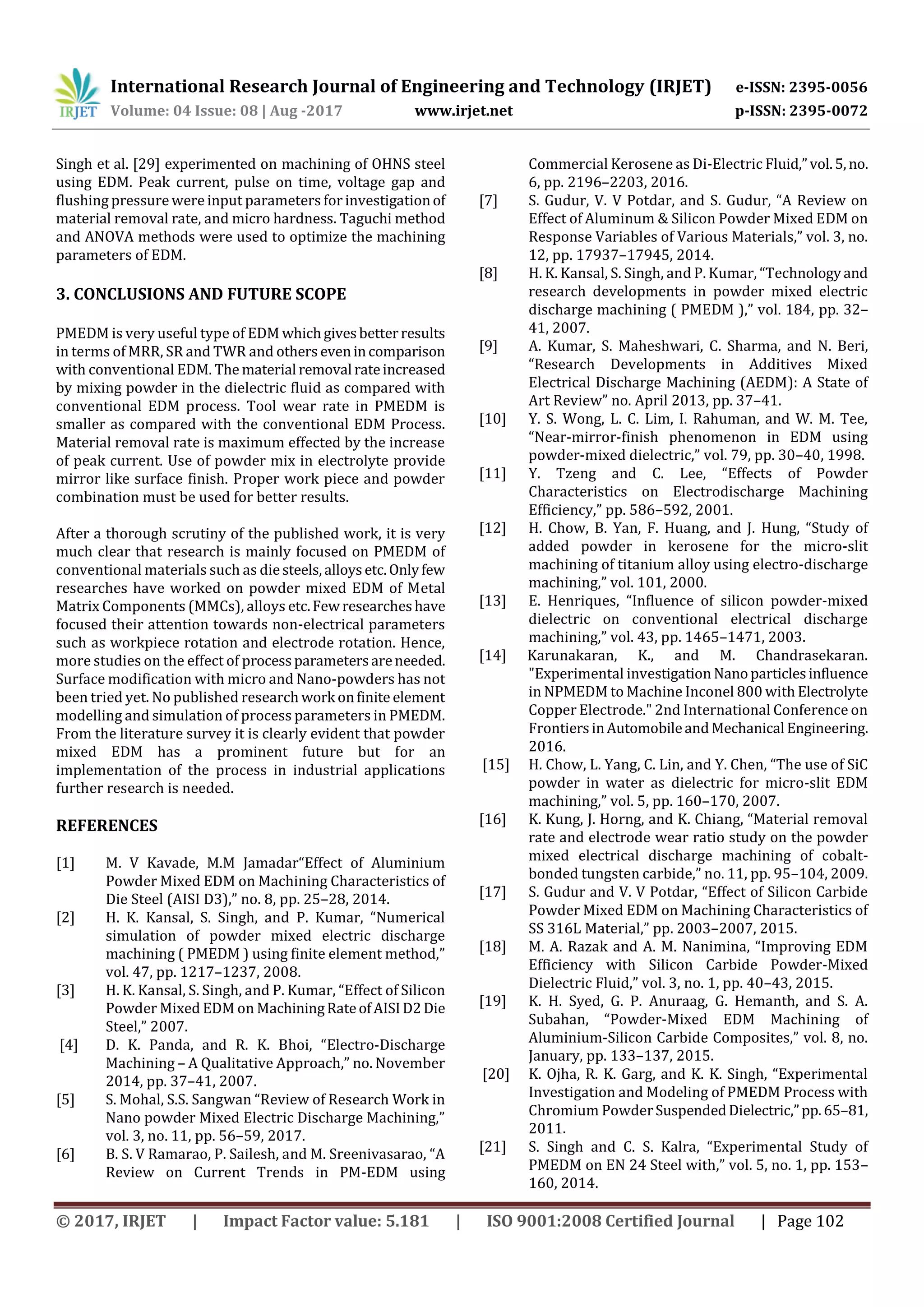 International Research Journal of Engineering and Technology (IRJET) e-ISSN: 2395-0056
Volume: 04 Issue: 08 | Aug -2017 www.irjet.net p-ISSN: 2395-0072
© 2017, IRJET | Impact Factor value: 5.181 | ISO 9001:2008 Certified Journal | Page 102
Singh et al. [29] experimented on machining of OHNS steel
using EDM. Peak current, pulse on time, voltage gap and
flushing pressurewere input parameters forinvestigationof
material removal rate, and micro hardness. Taguchi method
and ANOVA methods were used to optimize the machining
parameters of EDM.
3. CONCLUSIONS AND FUTURE SCOPE
PMEDM is very useful type of EDM whichgivesbetterresults
in terms of MRR, SR and TWR and others evenincomparison
with conventional EDM. The material removal rateincreased
by mixing powder in the dielectric fluid as compared with
conventional EDM process. Tool wear rate in PMEDM is
smaller as compared with the conventional EDM Process.
Material removal rate is maximum effected by the increase
of peak current. Use of powder mix in electrolyte provide
mirror like surface finish. Proper work piece and powder
combination must be used for better results.
After a thorough scrutiny of the published work, it is very
much clear that research is mainly focused on PMEDM of
conventional materials such as diesteels,alloysetc.Onlyfew
researches have worked on powder mixed EDM of Metal
Matrix Components (MMCs), alloys etc.Fewresearcheshave
focused their attention towards non-electrical parameters
such as workpiece rotation and electrode rotation. Hence,
more studies on the effect of processparametersareneeded.
Surface modification with micro and Nano-powders has not
been tried yet. No published research work onfinite element
modelling and simulation of process parameters in PMEDM.
From the literature survey it is clearly evident that powder
mixed EDM has a prominent future but for an
implementation of the process in industrial applications
further research is needed.
REFERENCES
[1] M. V Kavade, M.M Jamadar“Effect of Aluminium
Powder Mixed EDM on Machining Characteristics of
Die Steel (AISI D3),” no. 8, pp. 25–28, 2014.
[2] H. K. Kansal, S. Singh, and P. Kumar, “Numerical
simulation of powder mixed electric discharge
machining ( PMEDM ) using finite element method,”
vol. 47, pp. 1217–1237, 2008.
[3] H. K. Kansal, S. Singh, and P. Kumar, “Effect of Silicon
Powder Mixed EDM on MachiningRateofAISID2Die
Steel,” 2007.
[4] D. K. Panda, and R. K. Bhoi, “Electro-Discharge
Machining – A Qualitative Approach,” no. November
2014, pp. 37–41, 2007.
[5] S. Mohal, S.S. Sangwan “Review of Research Work in
Nano powder Mixed Electric Discharge Machining,”
vol. 3, no. 11, pp. 56–59, 2017.
[6] B. S. V Ramarao, P. Sailesh, and M. Sreenivasarao, “A
Review on Current Trends in PM-EDM using
Commercial Kerosene as Di-Electric Fluid,”vol.5,no.
6, pp. 2196–2203, 2016.
[7] S. Gudur, V. V Potdar, and S. Gudur, “A Review on
Effect of Aluminum & Silicon Powder Mixed EDM on
Response Variables of Various Materials,” vol. 3, no.
12, pp. 17937–17945, 2014.
[8] H. K. Kansal, S. Singh, and P. Kumar, “Technologyand
research developments in powder mixed electric
discharge machining ( PMEDM ),” vol. 184, pp. 32–
41, 2007.
[9] A. Kumar, S. Maheshwari, C. Sharma, and N. Beri,
“Research Developments in Additives Mixed
Electrical Discharge Machining (AEDM): A State of
Art Review” no. April 2013, pp. 37–41.
[10] Y. S. Wong, L. C. Lim, I. Rahuman, and W. M. Tee,
“Near-mirror-finish phenomenon in EDM using
powder-mixed dielectric,” vol. 79, pp. 30–40, 1998.
[11] Y. Tzeng and C. Lee, “Effects of Powder
Characteristics on Electrodischarge Machining
Efficiency,” pp. 586–592, 2001.
[12] H. Chow, B. Yan, F. Huang, and J. Hung, “Study of
added powder in kerosene for the micro-slit
machining of titanium alloy using electro-discharge
machining,” vol. 101, 2000.
[13] E. Henriques, “Influence of silicon powder-mixed
dielectric on conventional electrical discharge
machining,” vol. 43, pp. 1465–1471, 2003.
[14] Karunakaran, K., and M. Chandrasekaran.
"Experimental investigation Nanoparticlesinfluence
in NPMEDM to Machine Inconel 800 with Electrolyte
Copper Electrode." 2nd International Conference on
FrontiersinAutomobileandMechanical Engineering.
2016.
[15] H. Chow, L. Yang, C. Lin, and Y. Chen, “The use of SiC
powder in water as dielectric for micro-slit EDM
machining,” vol. 5, pp. 160–170, 2007.
[16] K. Kung, J. Horng, and K. Chiang, “Material removal
rate and electrode wear ratio study on the powder
mixed electrical discharge machining of cobalt-
bonded tungsten carbide,” no. 11, pp. 95–104, 2009.
[17] S. Gudur and V. V Potdar, “Effect of Silicon Carbide
Powder Mixed EDM on Machining Characteristics of
SS 316L Material,” pp. 2003–2007, 2015.
[18] M. A. Razak and A. M. Nanimina, “Improving EDM
Efficiency with Silicon Carbide Powder-Mixed
Dielectric Fluid,” vol. 3, no. 1, pp. 40–43, 2015.
[19] K. H. Syed, G. P. Anuraag, G. Hemanth, and S. A.
Subahan, “Powder-Mixed EDM Machining of
Aluminium-Silicon Carbide Composites,” vol. 8, no.
January, pp. 133–137, 2015.
[20] K. Ojha, R. K. Garg, and K. K. Singh, “Experimental
Investigation and Modeling of PMEDM Process with
Chromium PowderSuspendedDielectric,”pp.65–81,
2011.
[21] S. Singh and C. S. Kalra, “Experimental Study of
PMEDM on EN 24 Steel with,” vol. 5, no. 1, pp. 153–
160, 2014.
 