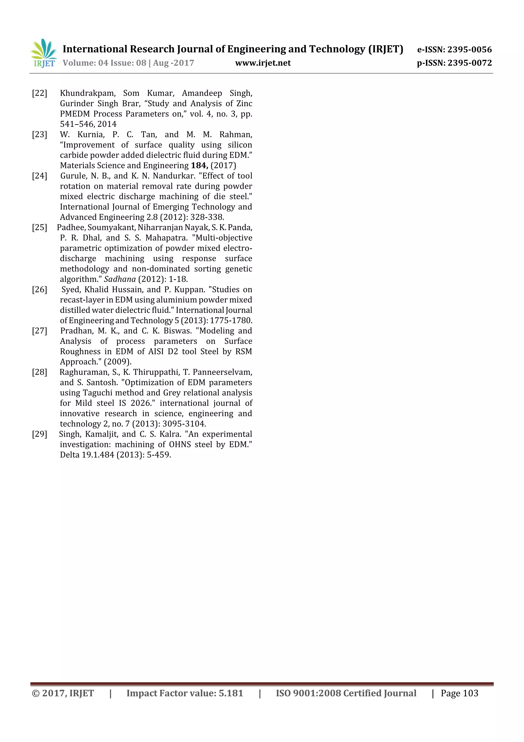 International Research Journal of Engineering and Technology (IRJET) e-ISSN: 2395-0056
Volume: 04 Issue: 08 | Aug -2017 www.irjet.net p-ISSN: 2395-0072
© 2017, IRJET | Impact Factor value: 5.181 | ISO 9001:2008 Certified Journal | Page 103
[22] Khundrakpam, Som Kumar, Amandeep Singh,
Gurinder Singh Brar, “Study and Analysis of Zinc
PMEDM Process Parameters on,” vol. 4, no. 3, pp.
541–546, 2014
[23] W. Kurnia, P. C. Tan, and M. M. Rahman,
“Improvement of surface quality using silicon
carbide powder added dielectric fluid during EDM.”
Materials Science and Engineering 184, (2017)
[24] Gurule, N. B., and K. N. Nandurkar. "Effect of tool
rotation on material removal rate during powder
mixed electric discharge machining of die steel."
International Journal of Emerging Technology and
Advanced Engineering 2.8 (2012): 328-338.
[25] Padhee, Soumyakant, Niharranjan Nayak, S. K.Panda,
P. R. Dhal, and S. S. Mahapatra. "Multi-objective
parametric optimization of powder mixed electro-
discharge machining using response surface
methodology and non-dominated sorting genetic
algorithm." Sadhana (2012): 1-18.
[26] Syed, Khalid Hussain, and P. Kuppan. "Studies on
recast-layer in EDM using aluminium powder mixed
distilled water dielectric fluid." International Journal
of Engineeringand Technology5(2013):1775-1780.
[27] Pradhan, M. K., and C. K. Biswas. "Modeling and
Analysis of process parameters on Surface
Roughness in EDM of AISI D2 tool Steel by RSM
Approach." (2009).
[28] Raghuraman, S., K. Thiruppathi, T. Panneerselvam,
and S. Santosh. "Optimization of EDM parameters
using Taguchi method and Grey relational analysis
for Mild steel IS 2026." international journal of
innovative research in science, engineering and
technology 2, no. 7 (2013): 3095-3104.
[29] Singh, Kamaljit, and C. S. Kalra. "An experimental
investigation: machining of OHNS steel by EDM."
Delta 19.1.484 (2013): 5-459.
 