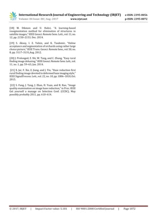 International Research Journal of Engineering and Technology (IRJET) e-ISSN: 2395-0056
Volume: 04 Issue: 08 | Aug -2017 www.irjet.net p-ISSN: 2395-0072
© 2017, IRJET | Impact Factor value: 5.181 | ISO 9001:2008 Certified Journal | Page 1072
[18] M. Dikmen and U. Halici, “A learning-based
resegmentation method for elimination of structures in
satellite images,” IEEE Geosci. Remote Sens. Lett., vol.11,no.
12, pp. 2150–2153, Dec. 2014.
[19] S. Aksoy, I. Z. Yalniz, and K. Tasdemir, “Online
acceptance and segmentation of orchards using rather large
choice picture,” IEEE Trans. Geosci. RemoteSens.,vol.50, no.
8, pp. 3117–3131,Aug. 2012.
[20] J. Prolonged, Z. Shi, W. Tang, and C. Zhang, “Easy rural
finding image dehazing,” IEEEGeosci.RemoteSens.Lett., vol.
11, no. 1, pp. 59–63, Jan. 2014.
[21] X. Jar, F. Xie, Z. Jiang, and J. Yin, “Haze reduction first
rural finding image devotedtodeformedhazeimagingstyle,”
IEEE SignalProcess. Lett., vol. 22, no. 10, pp. 1806–1810,Oct.
2015.
[22] S. Fang, J. Yang, J. Zhan, H. Yuan, and R. Rao, “Image
quality examination on image haze reduction,” in Proc. IEEE
Get yourself a manage on Selection Conf. (CCDC), May
possibly probably 2011, pp. 610–614.
 