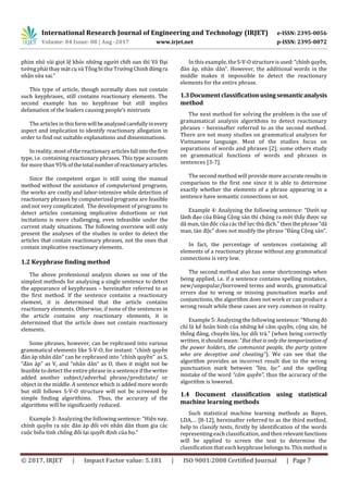 International Research Journal of Engineering and Technology (IRJET) e-ISSN: 2395-0056
Volume: 04 Issue: 08 | Aug -2017 www.irjet.net p-ISSN: 2395-0072
© 2017, IRJET | Impact Factor value: 5.181 | ISO 9001:2008 Certified Journal | Page 7
phim nhỏ vài giọt lệ khóc nhữ ời chế ì õ ại
ớng phải thay mặt cụ và Tổ í T ờ C ứngra
nhận sử
This type of article, though normally does not contain
such keyphrases, still contains reactionary elements. The
second example has no keyphrase but still implies
defamation of the leaders causi ’
The articles in thisformwillbeanalyzedcarefullyinevery
aspect and implication to identify reactionary allegation in
order to find out suitable explanations and disseminations.
In reality, most of the reactionary articles fallintothefirst
type, i.e. containing reactionary phrases. This type accounts
for more than 95% ofthetotalnumberofreactionaryarticles.
Since the competent organ is still using the manual
method without the assistance of computerized programs,
the works are costly and labor-intensive while detection of
reactionary phrases by computerized programs are feasible
and not very complicated. The development of programs to
detect articles containing implicative distortions or riot
incitations is more challenging, even infeasible under the
current study situations. The following overview will only
present the analyses of the studies in order to detect the
articles that contain reactionary phrases, not the ones that
contain implicative reactionary elements.
1.2 Keyphrase finding method
The above professional analysis shows us one of the
simplest methods for analysing a single sentence to detect
the appearance of keyphrases – hereinafter referred to as
the first method. If the sentence contains a reactionary
element, it is determined that the article contains
reactionary elements. Otherwise, if none of the sentences in
the article contains any reactionary elements, it is
determined that the article does not contain reactionary
elements.
Some phrases, however, can be rephrased into various
grammatical elements like S-V-O, for instant: “chính quyền
á á â â can be rephrased into “chính quyền S
“ à á as V, and “nhân dân O then it might not be
feasible to detect the entire phrase in a sentenceifthewriter
added another subject/adverbal phrase/predictate/ or
object in the middle. A sentence which is added more words
but still follows S-V-O structure will not be screened by
simple finding algorithims. Thus, the accurary of the
algorithms will be significantly reduced.
Example 3: Analyzing the following sentence: “H ện nay,
chính quyền ra sức à áp ối với nhân dân tham gia các
cuộc biểu tình chống ối lại quyết ịnh của họ
In this example, theS-V-O :“ ínhquyền,
à áp, nhân dâ H w w
middle makes it impossible to detect the reactionary
elements for the entire phrase.
1.3Documentclassificationusingsemanticanalysis
method
The next method for solving the problem is the use of
gramamatical analysis algorithms to detect reactionary
phrases - hereinafter referred to as the second method.
There are not many studies on grammatical analyses for
Vietnamese language. Most of the studies focus on
separations of words and phrases [2]; some others study
on grammatical functions of words and phrases in
sentences [3-7].
The second method will provide more accurate resultsin
comparison to the first one since it is able to determine
exactly whether the elements of a phrase appearing in a
sentence have semantic connections or not.
Example 4: Analyzing the following sentence: “D ới sự
ã ạo củ ảng Cộng sản thì chúng ra mới thấy ợc sự
ã à ộc của các thế lự ù ịch. then thephrase “dã
à ộc does not modify the phrase “ ảng Cộng sả
In fact, the percentage of sentences containing all
elements of a reactionary phrase without any grammatical
connections is very low.
The second method also has some shortcomings when
being applied, i.e. if a sentence contains spelling mistakes,
new/unpopular/borrowed terms and words, grammatical
errors due to wrong or missing punctuation marks and
conjunctions, the algorithm does not work or can produce a
wrong result while these cases are very common in reality.
Example 5: Analyzing the following sentence: “N ó
chỉ là kế hoãn binh của những kẻ câm quyền, cộng sản, hệ
thố ảng, chuyên lừa, lọc dố á (when being correctly
w : But that is only the temporization of
the power holders, the communist people, the party system
who are deceptive and cheating”). We can see that the
algorithm provides an incorrect result due to the wrong
punctuation mark between “lừa, lọc” and the spelling
mistake of the word “câm quyền”, thus the accuracy of the
algorithm is lowered.
1.4 Document classification using statistical
machine learning methods
Such statistical machine learning methods as Bayes,
LDA,… [8-12], hereinafter referred to as the third method,
help to classify texts, firstly by identification of the words
representing each classification, and then relevantfunctions
will be applied to screen the text to determine the
classification that each keyphrase belongs to. Thismethodis
 