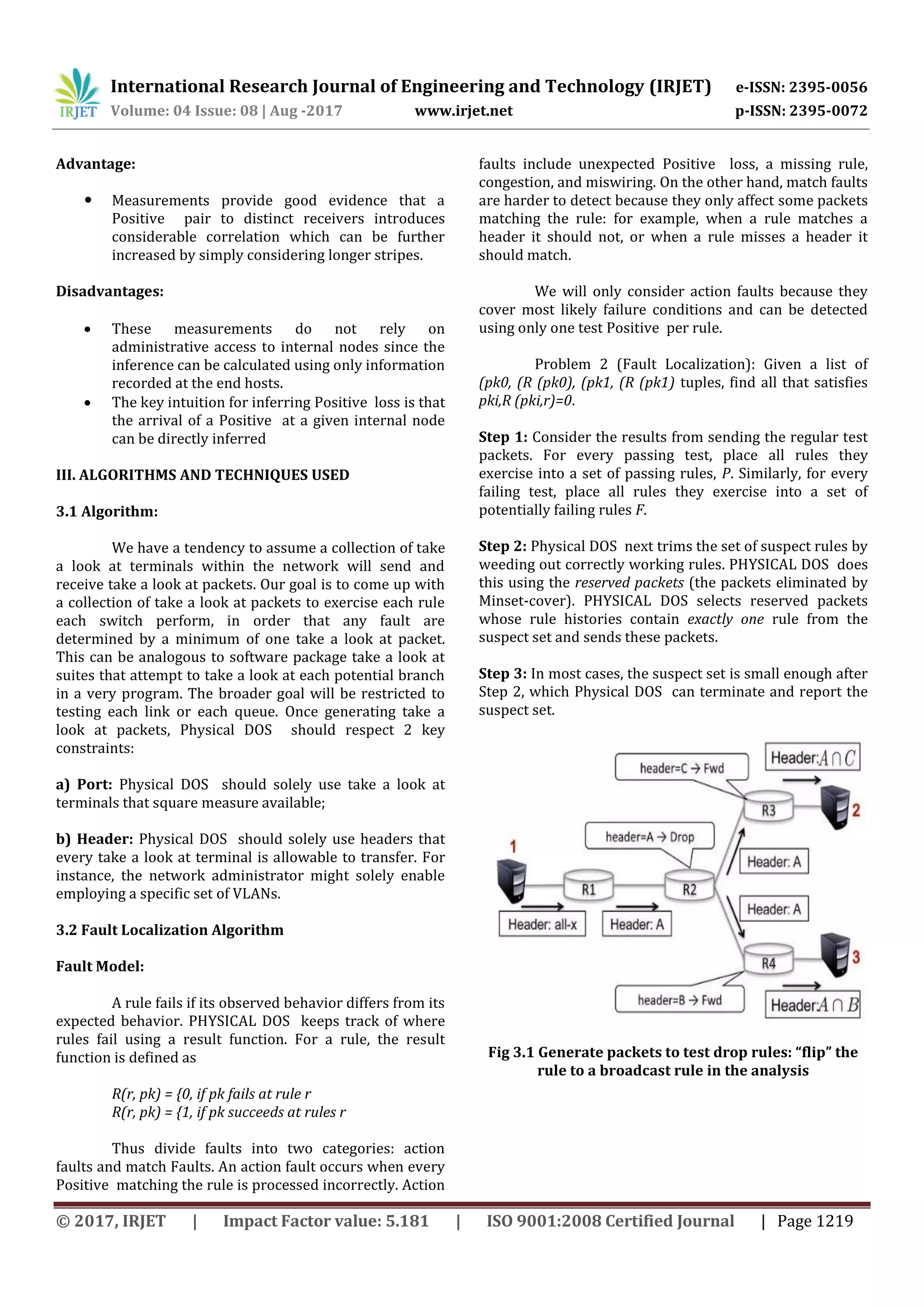 International Research Journal of Engineering and Technology (IRJET) e-ISSN: 2395-0056
Volume: 04 Issue: 08 | Aug -2017 www.irjet.net p-ISSN: 2395-0072
© 2017, IRJET | Impact Factor value: 5.181 | ISO 9001:2008 Certified Journal | Page 1219
Advantage:
 Measurements provide good evidence that a
Positive pair to distinct receivers introduces
considerable correlation which can be further
increased by simply considering longer stripes.
Disadvantages:
 These measurements do not rely on
administrative access to internal nodes since the
inference can be calculated using only information
recorded at the end hosts.
 The key intuition for inferring Positive loss is that
the arrival of a Positive at a given internal node
can be directly inferred
III. ALGORITHMS AND TECHNIQUES USED
3.1 Algorithm:
We have a tendency to assume a collection of take
a look at terminals within the network will send and
receive take a look at packets. Our goal is to come up with
a collection of take a look at packets to exercise each rule
each switch perform, in order that any fault are
determined by a minimum of one take a look at packet.
This can be analogous to software package take a look at
suites that attempt to take a look at each potential branch
in a very program. The broader goal will be restricted to
testing each link or each queue. Once generating take a
look at packets, Physical DOS should respect 2 key
constraints:
a) Port: Physical DOS should solely use take a look at
terminals that square measure available;
b) Header: Physical DOS should solely use headers that
every take a look at terminal is allowable to transfer. For
instance, the network administrator might solely enable
employing a specific set of VLANs.
3.2 Fault Localization Algorithm
Fault Model:
A rule fails if its observed behavior differs from its
expected behavior. PHYSICAL DOS keeps track of where
rules fail using a result function. For a rule, the result
function is defined as
R(r, pk) = {0, if pk fails at rule r
R(r, pk) = {1, if pk succeeds at rules r
Thus divide faults into two categories: action
faults and match Faults. An action fault occurs when every
Positive matching the rule is processed incorrectly. Action
faults include unexpected Positive loss, a missing rule,
congestion, and miswiring. On the other hand, match faults
are harder to detect because they only affect some packets
matching the rule: for example, when a rule matches a
header it should not, or when a rule misses a header it
should match.
We will only consider action faults because they
cover most likely failure conditions and can be detected
using only one test Positive per rule.
Problem 2 (Fault Localization): Given a list of
(pk0, (R (pk0), (pk1, (R (pk1) tuples, find all that satisfies
pki,R (pki,r)=0.
Step 1: Consider the results from sending the regular test
packets. For every passing test, place all rules they
exercise into a set of passing rules, P. Similarly, for every
failing test, place all rules they exercise into a set of
potentially failing rules F.
Step 2: Physical DOS next trims the set of suspect rules by
weeding out correctly working rules. PHYSICAL DOS does
this using the reserved packets (the packets eliminated by
Minset-cover). PHYSICAL DOS selects reserved packets
whose rule histories contain exactly one rule from the
suspect set and sends these packets.
Step 3: In most cases, the suspect set is small enough after
Step 2, which Physical DOS can terminate and report the
suspect set.
Fig 3.1 Generate packets to test drop rules: “flip” the
rule to a broadcast rule in the analysis
 