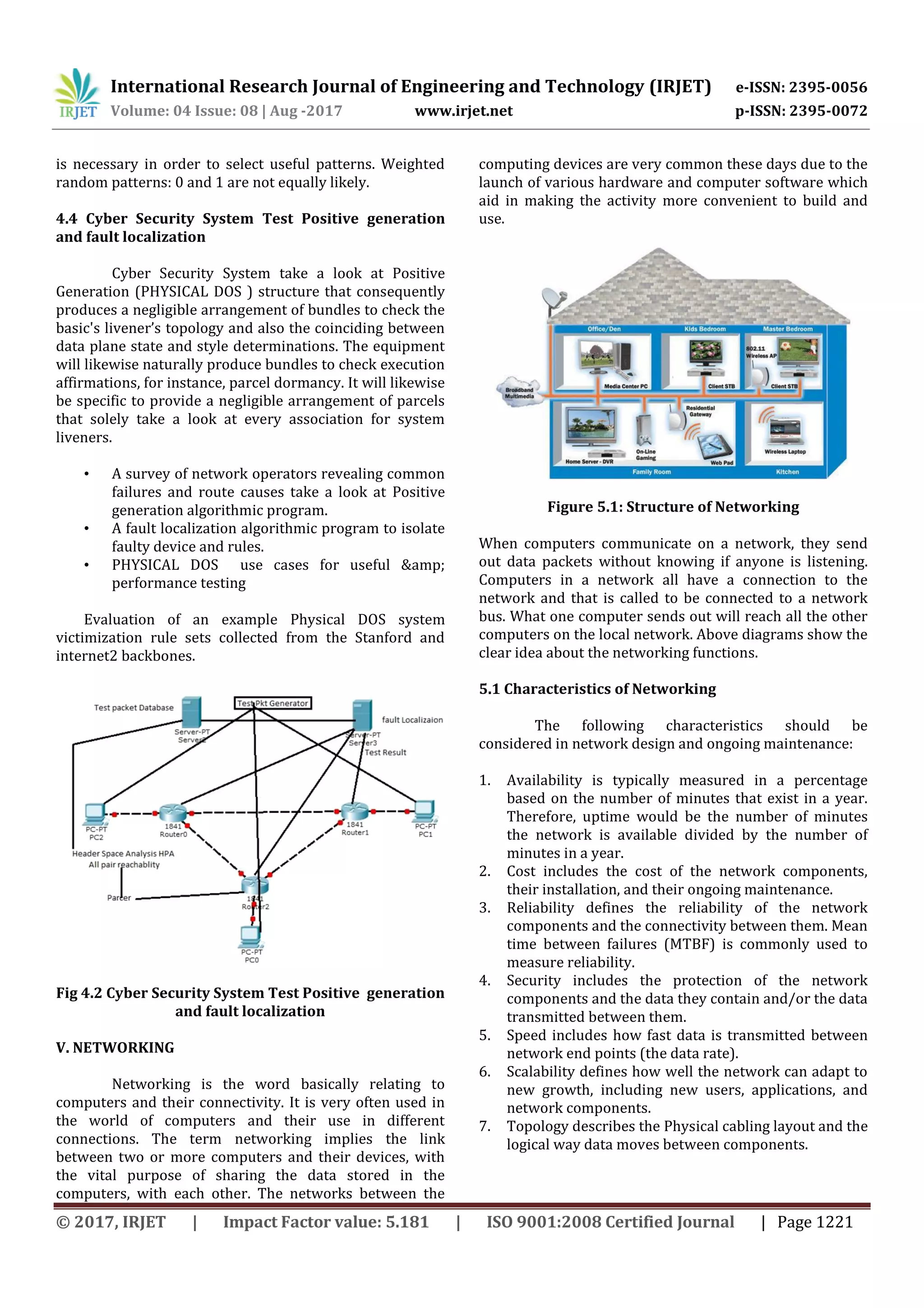 International Research Journal of Engineering and Technology (IRJET) e-ISSN: 2395-0056
Volume: 04 Issue: 08 | Aug -2017 www.irjet.net p-ISSN: 2395-0072
© 2017, IRJET | Impact Factor value: 5.181 | ISO 9001:2008 Certified Journal | Page 1221
is necessary in order to select useful patterns. Weighted
random patterns: 0 and 1 are not equally likely.
4.4 Cyber Security System Test Positive generation
and fault localization
Cyber Security System take a look at Positive
Generation (PHYSICAL DOS ) structure that consequently
produces a negligible arrangement of bundles to check the
basic's livener’s topology and also the coinciding between
data plane state and style determinations. The equipment
will likewise naturally produce bundles to check execution
affirmations, for instance, parcel dormancy. It will likewise
be specific to provide a negligible arrangement of parcels
that solely take a look at every association for system
liveners.
• A survey of network operators revealing common
failures and route causes take a look at Positive
generation algorithmic program.
• A fault localization algorithmic program to isolate
faulty device and rules.
• PHYSICAL DOS use cases for useful &amp;
performance testing
Evaluation of an example Physical DOS system
victimization rule sets collected from the Stanford and
internet2 backbones.
Fig 4.2 Cyber Security System Test Positive generation
and fault localization
V. NETWORKING
Networking is the word basically relating to
computers and their connectivity. It is very often used in
the world of computers and their use in different
connections. The term networking implies the link
between two or more computers and their devices, with
the vital purpose of sharing the data stored in the
computers, with each other. The networks between the
computing devices are very common these days due to the
launch of various hardware and computer software which
aid in making the activity more convenient to build and
use.
Figure 5.1: Structure of Networking
When computers communicate on a network, they send
out data packets without knowing if anyone is listening.
Computers in a network all have a connection to the
network and that is called to be connected to a network
bus. What one computer sends out will reach all the other
computers on the local network. Above diagrams show the
clear idea about the networking functions.
5.1 Characteristics of Networking
The following characteristics should be
considered in network design and ongoing maintenance:
1. Availability is typically measured in a percentage
based on the number of minutes that exist in a year.
Therefore, uptime would be the number of minutes
the network is available divided by the number of
minutes in a year.
2. Cost includes the cost of the network components,
their installation, and their ongoing maintenance.
3. Reliability defines the reliability of the network
components and the connectivity between them. Mean
time between failures (MTBF) is commonly used to
measure reliability.
4. Security includes the protection of the network
components and the data they contain and/or the data
transmitted between them.
5. Speed includes how fast data is transmitted between
network end points (the data rate).
6. Scalability defines how well the network can adapt to
new growth, including new users, applications, and
network components.
7. Topology describes the Physical cabling layout and the
logical way data moves between components.
 