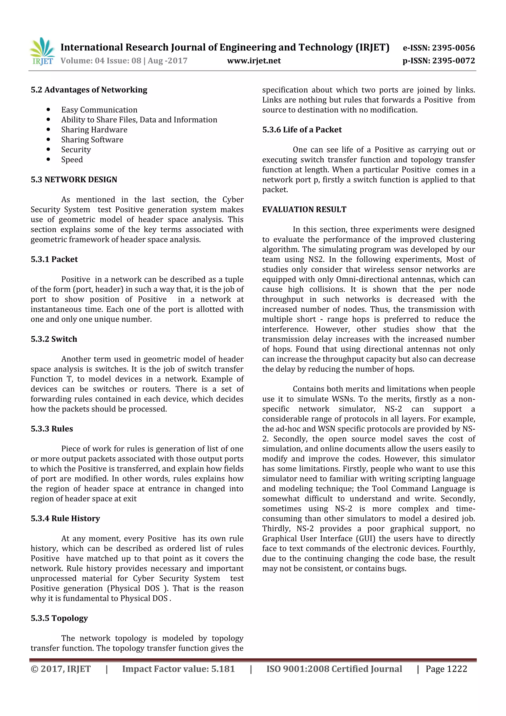 International Research Journal of Engineering and Technology (IRJET) e-ISSN: 2395-0056
Volume: 04 Issue: 08 | Aug -2017 www.irjet.net p-ISSN: 2395-0072
© 2017, IRJET | Impact Factor value: 5.181 | ISO 9001:2008 Certified Journal | Page 1222
5.2 Advantages of Networking
 Easy Communication
 Ability to Share Files, Data and Information
 Sharing Hardware
 Sharing Software
 Security
 Speed
5.3 NETWORK DESIGN
As mentioned in the last section, the Cyber
Security System test Positive generation system makes
use of geometric model of header space analysis. This
section explains some of the key terms associated with
geometric framework of header space analysis.
5.3.1 Packet
Positive in a network can be described as a tuple
of the form (port, header) in such a way that, it is the job of
port to show position of Positive in a network at
instantaneous time. Each one of the port is allotted with
one and only one unique number.
5.3.2 Switch
Another term used in geometric model of header
space analysis is switches. It is the job of switch transfer
Function T, to model devices in a network. Example of
devices can be switches or routers. There is a set of
forwarding rules contained in each device, which decides
how the packets should be processed.
5.3.3 Rules
Piece of work for rules is generation of list of one
or more output packets associated with those output ports
to which the Positive is transferred, and explain how fields
of port are modified. In other words, rules explains how
the region of header space at entrance in changed into
region of header space at exit
5.3.4 Rule History
At any moment, every Positive has its own rule
history, which can be described as ordered list of rules
Positive have matched up to that point as it covers the
network. Rule history provides necessary and important
unprocessed material for Cyber Security System test
Positive generation (Physical DOS ). That is the reason
why it is fundamental to Physical DOS .
5.3.5 Topology
The network topology is modeled by topology
transfer function. The topology transfer function gives the
specification about which two ports are joined by links.
Links are nothing but rules that forwards a Positive from
source to destination with no modification.
5.3.6 Life of a Packet
One can see life of a Positive as carrying out or
executing switch transfer function and topology transfer
function at length. When a particular Positive comes in a
network port p, firstly a switch function is applied to that
packet.
EVALUATION RESULT
In this section, three experiments were designed
to evaluate the performance of the improved clustering
algorithm. The simulating program was developed by our
team using NS2. In the following experiments, Most of
studies only consider that wireless sensor networks are
equipped with only Omni-directional antennas, which can
cause high collisions. It is shown that the per node
throughput in such networks is decreased with the
increased number of nodes. Thus, the transmission with
multiple short - range hops is preferred to reduce the
interference. However, other studies show that the
transmission delay increases with the increased number
of hops. Found that using directional antennas not only
can increase the throughput capacity but also can decrease
the delay by reducing the number of hops.
Contains both merits and limitations when people
use it to simulate WSNs. To the merits, firstly as a non-
specific network simulator, NS-2 can support a
considerable range of protocols in all layers. For example,
the ad-hoc and WSN specific protocols are provided by NS-
2. Secondly, the open source model saves the cost of
simulation, and online documents allow the users easily to
modify and improve the codes. However, this simulator
has some limitations. Firstly, people who want to use this
simulator need to familiar with writing scripting language
and modeling technique; the Tool Command Language is
somewhat difficult to understand and write. Secondly,
sometimes using NS-2 is more complex and time-
consuming than other simulators to model a desired job.
Thirdly, NS-2 provides a poor graphical support, no
Graphical User Interface (GUI) the users have to directly
face to text commands of the electronic devices. Fourthly,
due to the continuing changing the code base, the result
may not be consistent, or contains bugs.
 