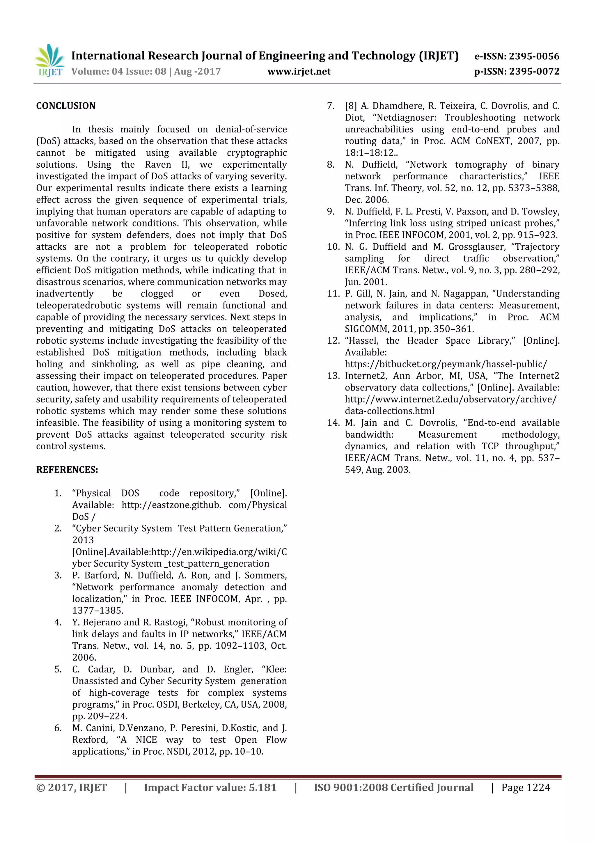 International Research Journal of Engineering and Technology (IRJET) e-ISSN: 2395-0056
Volume: 04 Issue: 08 | Aug -2017 www.irjet.net p-ISSN: 2395-0072
© 2017, IRJET | Impact Factor value: 5.181 | ISO 9001:2008 Certified Journal | Page 1224
CONCLUSION
In thesis mainly focused on denial-of-service
(DoS) attacks, based on the observation that these attacks
cannot be mitigated using available cryptographic
solutions. Using the Raven II, we experimentally
investigated the impact of DoS attacks of varying severity.
Our experimental results indicate there exists a learning
effect across the given sequence of experimental trials,
implying that human operators are capable of adapting to
unfavorable network conditions. This observation, while
positive for system defenders, does not imply that DoS
attacks are not a problem for teleoperated robotic
systems. On the contrary, it urges us to quickly develop
efficient DoS mitigation methods, while indicating that in
disastrous scenarios, where communication networks may
inadvertently be clogged or even Dosed,
teleoperatedrobotic systems will remain functional and
capable of providing the necessary services. Next steps in
preventing and mitigating DoS attacks on teleoperated
robotic systems include investigating the feasibility of the
established DoS mitigation methods, including black
holing and sinkholing, as well as pipe cleaning, and
assessing their impact on teleoperated procedures. Paper
caution, however, that there exist tensions between cyber
security, safety and usability requirements of teleoperated
robotic systems which may render some these solutions
infeasible. The feasibility of using a monitoring system to
prevent DoS attacks against teleoperated security risk
control systems.
REFERENCES:
1. “Physical DOS code repository,” [Online].
Available: http://eastzone.github. com/Physical
DoS /
2. “Cyber Security System Test Pattern Generation,”
2013
[Online].Available:http://en.wikipedia.org/wiki/C
yber Security System _test_pattern_generation
3. P. Barford, N. Duffield, A. Ron, and J. Sommers,
“Network performance anomaly detection and
localization,” in Proc. IEEE INFOCOM, Apr. , pp.
1377–1385.
4. Y. ejerano and R. Rastogi, “Robust monitoring of
link delays and faults in IP networks,” IEEE/ACM
Trans. Netw., vol. 14, no. 5, pp. 1092–1103, Oct.
2006.
5. C. Cadar, . unbar, and . Engler, “Klee:
Unassisted and Cyber Security System generation
of high-coverage tests for complex systems
programs,” in Proc. OS I, erkeley, CA, USA, 2 8,
pp. 209–224.
6. M. Canini, D.Venzano, P. Peresini, D.Kostic, and J.
Rexford, “A NICE way to test Open Flow
applications,” in Proc. NS I, 2 12, pp. 10–10.
7. [8] A. Dhamdhere, R. Teixeira, C. Dovrolis, and C.
iot, “Netdiagnoser: Troubleshooting network
unreachabilities using end-to-end probes and
routing data,” in Proc. ACM CoNEXT, 2 7, pp.
18:1–18:12..
8. N. uffield, “Network tomography of binary
network performance characteristics,” IEEE
Trans. Inf. Theory, vol. 52, no. 12, pp. 5373–5388,
Dec. 2006.
9. N. Duffield, F. L. Presti, V. Paxson, and D. Towsley,
“Inferring link loss using striped unicast probes,”
in Proc. IEEE INFOCOM, 2001, vol. 2, pp. 915–923.
10. N. G. uffield and M. Grossglauser, “Trajectory
sampling for direct traffic observation,”
IEEE/ACM Trans. Netw., vol. 9, no. 3, pp. 280–292,
Jun. 2001.
11. P. Gill, N. Jain, and N. Nagappan, “Understanding
network failures in data centers: Measurement,
analysis, and implications,” in Proc. ACM
SIGCOMM, 2011, pp. 350–361.
12. “Hassel, the Header Space Library,” [Online].
Available:
https://bitbucket.org/peymank/hassel-public/
13. Internet2, Ann Arbor, MI, USA, “The Internet2
observatory data collections,” [Online]. Available:
http://www.internet2.edu/observatory/archive/
data-collections.html
14. M. Jain and C. ovrolis, “End-to-end available
bandwidth: Measurement methodology,
dynamics, and relation with TCP throughput,”
IEEE/ACM Trans. Netw., vol. 11, no. 4, pp. 537–
549, Aug. 2003.
 