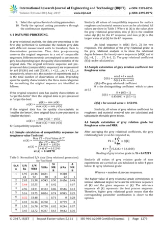 International Research Journal of Engineering and Technology (IRJET) e-ISSN: 2395-0056
Volume: 04 Issue: 08 | Aug -2017 www.irjet.net p-ISSN: 2395-0072
© 2017, IRJET | Impact Factor value: 5.181 | ISO 9001:2008 Certified Journal | Page 1279
9. Select the optimal levels of cutting parameters.
10. Verify the optimal cutting parameters through
the confirmation experiment.
4.1 DATA PRE-PROCESSING.
In grey relational analysis, the data pre-processing is the
first step performed to normalize the random grey data
with different measurement units to transform them to
dimensionless parameters. Thus, data pre-processing
converts the original sequences to a set of comparable
sequences. Different methods are employed to pre-process
grey data depending upon the quality characteristics of the
original data. The original reference sequence and pre-
processed data (comparability sequence) are represented
by 𝑥𝑥0 (0)(𝑘𝑘) and 𝑥𝑥𝑖𝑖 (0)(𝑘𝑘) , i =1,2,….,m; k =1,2,.....,n
respectively, where m is the number of experiments and n
is the total number of observations of data. Depending
upon the quality characteristics, the three main categories
for normalizing the original sequence are identified as
follows:
If the original sequence data has quality characteristic as
‘larger-the-better’ then the original data is pre-processed
as ‘larger-the-best:
𝑥𝑖(𝑘)
( ) ( )
( ) ( )
If the original data has the quality characteristic as
‘smaller the better’, then original data is pre-processed as
‘smaller-the best’:
𝑥𝑖(𝑘)
( ) ( )
( ) ( )
Xi=Compatibility sequence
4.2. Sample calculation of compatibility sequence for
roughness value Tool steel
𝑥𝑖(𝑘)
𝑥𝑖(𝑘)
( )
Table 3: Normalized S/N data (Grey relational generation)
for Tool Steel
Sr.N
o
S/N
Ra
S/N
MRR
Xi Ra
Xi
MR
R
Δ Ra
Δ
MR
R
1 1.95
24
26.46
92
0.681
78 0
0.318
22 1
2 2.65 31.38 0.543 0.50 0.456 0.49
3 5.44 35.55 0 0.92 1 0.07
4 2.96 34.91 0.483 0.86 0.516 0.13
5 5.16 33.75 0.054 0.74 0.945 0.25
6 0.32 33.48 1 0.71 0 0.28
7 4.10 36.36 0.260 1 0.739 0
8 1.55 26.70 0.758 0.02 0.244 0.97
9 3.45 32.72 0.387 0.63 0.612 0.36
Similarly all values of compatibility sequence for surface
roughness and material removal rate can be calculated. All
values are show in Table 3 Where xi (k) is the value after
the grey relational generation, min yi (k) is the smallest
value ofyi (k) for the kth response, and max yi (k) is the
largest value of yi (k) for the kth response.
An ideal sequence is x0(k) (k=1, 2) for two
responses. The definition of the grey relational grade in
the grey relational analysis is to show the relational
degree between the twenty-seven sequences (x0(k) and xi
(k), i=1, 2 . . . 27; k=1, 2). The grey relational coefficient
ξi(k) can be calculated as:
4.3.Sample calculation of grey relation coefficient for
Roughness value
𝑖(𝑘)
𝑖(𝑘)
ξi(k) =The grey relational coefficient
θ is the distinguishing coefficient which is taken
as 0.5
𝑖(𝑘)
( )
( )
ξi(k) = for second value = 0.52296
Similarly, all values of grey relation coefficient for
roughness and material removal rate are calculated and
tabulated in the table given below.
4.4 Sample calculation of grey relation grade for
Roughness value and MRR.
After averaging the grey relational coefficients, the grey
relational grade γi can be computed as,
∑
( )
Reading of grey relation grade is, Yi = 0.47219
Similarly all values of grey relation grade of nine
experiments are carried out and tabulated in table 4 given
below, Yi =grey relational grade
Where n = number of process responses.
The higher value of grey relational grade corresponds to
intense relational degree between the reference sequence
x0 (k) and the given sequence xi (k). The reference
sequence x0 (k) represents the best process sequence.
Therefore, higher grey relational grade means that the
corresponding parameter combination is closer to the
optimal.
 