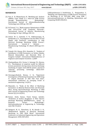 International Research Journal of Engineering and Technology (IRJET) e-ISSN: 2395-0056
Volume: 04 Issue: 08 | Aug -2017 www.irjet.net p-ISSN: 2395-0072
© 2017, IRJET | Impact Factor value: 5.181 | ISO 9001:2008 Certified Journal | Page 1281
REFERENCES
[1] Puri, A. B., Bhattacharya, B., “Modeling and Analysis
ofWhite Layer Depth in a Wire-Cut EDM Process
through ResponseSurface Methodology”,
International Journal of AdvanceManufacturing
Technology, June 2005 pp -301-307.
[2] El-Taweel, T. A., “Multi-response Optimization of EDM
with Al-Cu-Si-TiC P/M Composite Electrode”,
International Journal of Advance Manufacturing
Technology 44, Sept -2009,pp-100-113.
[3] Sohani, M. S., Gaitonde, V. N., Siddeswarappa, B.,
Deshpande, A. S., “Investigations into the Effect of Tool
Shapes with SizeFactor consideration in Sink
Electrical Discharge Machining (EDM) Process”,
International Journal of Advance
Manufacturing Technology 45 ,March 2009,1pp-131-
1145.
[4] Tomadi, S.H., Hassan, M.A., Hamedon, Z, , “Analysis of
theInfluence of EDM Parameters on Surface Quality,
Material RemovalRate and Electrode Wear of
Tungsten Carbide”, International MultiConference of
Engineers and Computer Scientists : 2,2009
[5] Chattopadhyay, K.D., Verma, S., Satsangi, P.S., Sharma,
P.C., “Development of empirical model for different
process parameters during rotary electrical discharge
machining of copper–steel (EN-8) system”, Journal of
materials processing technology 20(9):1454-
1465,2008
[6] Dewangan,Shailesh, Biswas, C. K., “Experiment
Investigation of Machining Parameters for EDM Using
U- shaped Electrode of AISI P20 Tool Steel”,
international conference on emerging trends in
mechanical engineering :1-6,2011,
[7] Majumder, A., “Study of the Effect of Machining
Parameters on Material Removal Rate and Electrode
Wear during ElectricDischarge Machining of Mild
Steel, Journal of Engineering Science and Technology
Review 5(1):14-18,2012.
[8] Kumar, Anish, Kumar, Vinod, Kumar, Jatinder,
“Prediction of Surface Roughness in Wire Electric
Discharge Machining (WEDM)Process based on
Response Surface Methodology”,
InternationalJournal of Engineering & Technology,
2(4):708-719,2012
[9] Shabgard, M. R., Shotorbani, R. M., Alenabi S. H.,
“Mathematical Analysis of Electrical Discharge
Machining on FW4 Weld Metal”, International
Conference on Industrial Engineering and Operations
Management: 2498-2507,2012
[10]Gopalakannan, S., Senthilvelan, T., Ranganathan, S.,
“Modeling and Optimization of EDM Process Parameters
on Machining of Al 7075-B4C MMC using RSM ”,
InternationalConference on Modeling, Optimization and
Computing 38:685-690,2012.
 