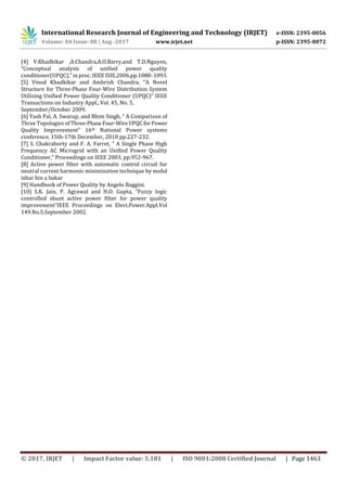 International Research Journal of Engineering and Technology (IRJET) e-ISSN: 2395-0056
Volume: 04 Issue: 08 | Aug -2017 www.irjet.net p-ISSN: 2395-0072
© 2017, IRJET | Impact Factor value: 5.181 | ISO 9001:2008 Certified Journal | Page 1463
[4] V.Khadkikar ,A.Chandra,A.O.Barry,and T.D.Nguyen,
“Conceptual analysis of unified power quality
conditioner(UPQC),” in proc. IEEE ISIE,2006,pp.1088-1093.
[5] Vinod Khadkikar and Ambrish Chandra, “A Novel
Structure for Three-Phase Four-Wire Distribution System
Utilizing Unified Power Quality Conditioner (UPQC)” IEEE
Transactions on Industry Appl., Vol. 45, No. 5,
September/October 2009.
[6] Yash Pal, A. Swarup, and Bhim Singh, “ A Comparison of
Three Topologies ofThree-PhaseFour-WireUPQCforPower
Quality Improvement” 16th National Power systems
conference, 15th-17th December, 2010 pp.227-232.
[7] S. Chakraborty and F. A. Farret, “ A Single Phase High
Frequency AC Microgrid with an Unified Power Quality
Conditioner,” Proceedings on IEEE 2003, pp.952-967.
[8] Active power filter with automatic control circuit for
neutral current harmonic minimization technique by mohd
izhar bin a bakar
[9] Handbook of Power Quality by Angelo Baggini.
[10] S.K. Jain, P. Agrawal and H.O. Gupta, “Fuzzy logic
controlled shunt active power filter for power quality
improvement”IEEE Proceedings on Elect.Power.Appl.Vol
149.No.5,September 2002.
 