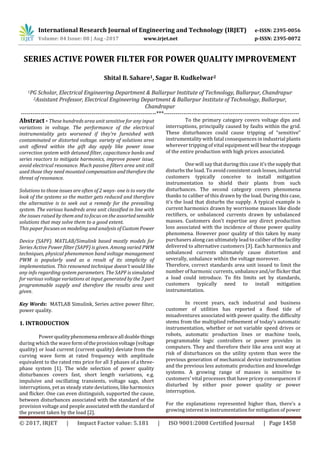 International Research Journal of Engineering and Technology (IRJET) e-ISSN: 2395-0056
Volume: 04 Issue: 08 | Aug -2017 www.irjet.net p-ISSN: 2395-0072
© 2017, IRJET | Impact Factor value: 5.181 | ISO 9001:2008 Certified Journal | Page 1458
SERIES ACTIVE POWER FILTER FOR POWER QUALITY IMPROVEMENT
Shital B. Sahare1, Sagar B. Kudkelwar2
1PG Scholar, Electrical Engineering Department & Ballarpur Institute of Technology, Ballarpur, Chandrapur
2Assistant Professor, Electrical Engineering Department & Ballarpur Institute of Technology, Ballarpur,
Chandrapur
---------------------------------------------------------------------***---------------------------------------------------------------------
Abstract - These hundreds area unit sensitive for any input
variations in voltage. The performance of the electrical
instrumentality gets worsened if they're furnished with
contaminated or distorted voltage. variety of solutions area
unit offered within the gift day apply like power issue
correction system with detuned filter, capacitance banks and
series reactors to mitigate harmonics, improve power issue,
avoid electrical resonance. Much passive filters area unit still
used those they need mounted compensationandthereforethe
threat of resonance.
Solutions to those issues are often of 2 ways- one is to vary the
look of the systems so the matter gets reduced and therefore
the alternative is to seek out a remedy for the prevailing
system. The various hundreds area unit classified in line with
the issues raised by them and to focus on the assorted sensible
solutions that may solve them to a good extent.
This paper focuses on modeling and analysis of Custom Power
Device (SAPF). MATLAB/Simulink based mostly models for
Series Active Power filter (SAPF) is given. Among varied PWM
techniques, physical phenomenon band voltage management
PWM is popularly used as a result of its simplicity of
implementation. This renowned technique doesn't would like
any info regarding system parameters. The SAPF is simulated
for various voltage variations at input generated bythe3part
programmable supply and therefore the results area unit
given.
Key Words: MATLAB Simulink, Series active power filter,
power quality.
1. INTRODUCTION
Power qualityphenomena embraceall doablethings
during which the wave form oftheprovisionvoltage(voltage
quality) or load current (current quality) deviate from the
curving wave form at rated frequency with amplitude
equivalent to the rated rms price for all 3 phases of a three-
phase system [1]. The wide selection of power quality
disturbances covers fast, short length variations, e.g.
impulsive and oscillating transients, voltage sags, short
interruptions, yet as steady state deviations, like harmonics
and flicker. One can even distinguish, supported the cause,
between disturbances associated with the standard of the
provision voltage and people associatedwiththestandard of
the present taken by the load [2].
To the primary category covers voltage dips and
interruptions, principally caused by faults within the grid.
These disturbances could cause tripping of “sensitive”
instrumentality with fatal consequences in industrial plants
wherever tripping of vital equipment will bear the stoppage
of the entire production with high prices associated.
One will say that during this case it's the supplythat
disturbs the load. To avoid consistent cash losses, industrial
customers typically conceive to install mitigation
instrumentation to shield their plants from such
disturbances. The second category covers phenomena
thanks to caliber of this drawn by the load. During this case,
it's the load that disturbs the supply. A typical example is
current harmonics drawn by worrisome masses like diode
rectifiers, or unbalanced currents drawn by unbalanced
masses. Customers don't expertise any direct production
loss associated with the incidence of those power quality
phenomena. However poor quality of this taken by many
purchasers along can ultimately lead to caliber of the facility
delivered to alternative customers [3]. Each harmonics and
unbalanced currents ultimately cause distortion and
severally, unbalance within the voltage moreover.
Therefore, correct standards area unit issued to limit the
number of harmonic currents, unbalance and/or flickerthat
a load could introduce. To fits limits set by standards,
customers typically need to install mitigation
instrumentation.
In recent years, each industrial and business
customer of utilities has reported a flood tide of
misadventures associated with power quality. the difficulty
stems from the multiplied refinement of today’s automatic
instrumentation, whether or not variable speed drives or
robots, automatic production lines or machine tools,
programmable logic controllers or power provides in
computers. They and therefore their like area unit way at
risk of disturbances on the utility system than were the
previous generation of mechanical device instrumentation
and the previous less automatic production and knowledge
systems. A growing range of masses is sensitive to
customers’ vital processes that have pricey consequences if
disturbed by either poor power quality or power
interruption.
For the explanations represented higher than, there's a
growing interest in instrumentation for mitigation of power
 