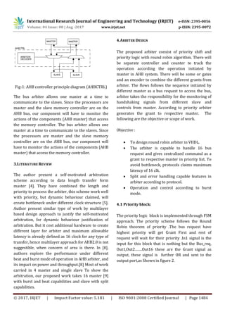 International Research Journal of Engineering and Technology (IRJET) e-ISSN: 2395-0056
Volume: 04 Issue: 08 | Aug -2017 www.irjet.net p-ISSN: 2395-0072
© 2017, IRJET | Impact Factor value: 5.181 | ISO 9001:2008 Certified Journal | Page 1484
Fig-1: AHB controller principle diagram (AHBCTRL)
The bus arbiter allows one master at a time to
communicate to the slaves. Since the processors are
master and the slave memory controller are on the
AHB bus, our component will have to monitor the
actions of the components (AHB master) that access
the memory controller. The bus arbiter allows one
master at a time to communicate to the slaves. Since
the processors are master and the slave memory
controller are on the AHB bus, our component will
have to monitor the actions of the components (AHB
master) that access the memory controller.
3.LITERATURE REVIEW
The author present a self-motivated arbitration
scheme according to data length transfer form
master [4]. They have combined the length and
priority to process the arbiter, this scheme work well
with priority, but dynamic behaviour claimed, will
create bottleneck under different clock structure [5].
Author present similar type of work by multilayer
based design approach to justify the self-motivated
arbitration, for dynamic behaviour justification of
arbitration. But it cost additional hardware to create
different layer for arbiter and maximum allowable
latency is already defined as 16 clock for any type of
transfer, hence multilayer approach for AHB2.0 is not
suggestible, when concern of area is there. In [8],
authors explore the performance under different
beat and burst mode of operation in AHB arbiter, and
its impact on power and throughput.[8] Most of work
carried in 4 master and single slave To show the
arbitration, our proposed work takes 16 master [9]
with burst and beat capabilities and slave with split
capabilities.
4.ARBITER DESIGN
 To design round robin arbiter in VHDL.
 The arbiter is capable to handle 16 bus
request and gives centralized command as a
grant to respective master in priority list. To
avoid bottleneck, protocols claims maximum
latency of 16 clk.
 Split and error handling capable features in
arbiter according to protocol.
 Operation and control according to burst
mode.
4.1 Priority block:
The priority logic block is implemented through FSM
approach. The priority scheme follows the Round
Robin theorem of priority .The bus request have
highest priority will get Grant First and rest of
request will wait for their priority .In1 signal is the
input for this block that is nothing but the Bus_req,
Out1,Out2…….Out16 these are the Grant signal as
output, these signal is further OR and sent to the
output port,as Shown in figure 2.
The proposed arbiter consist of priority shift and
priority logic with round robin algorithm. There will
be separate controller and counter to track the
operation according the operation initiated by
master in AHB system. There will be some or gates
and an encoder to combine the different grants from
arbiter. The flows follows the sequence initiated by
different master as a bus request to access the bus,
arbiter takes the responsibility for the monitoring of
handshaking signals from different slave and
controls from master. According to priority arbiter
generates the grant to respective master. The
following are the objective or scope of work.
Objective :
 
