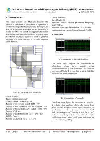 International Research Journal of Engineering and Technology (IRJET) e-ISSN: 2395-0056
Volume: 04 Issue: 08 | Aug -2017 www.irjet.net p-ISSN: 2395-0072
© 2017, IRJET | Impact Factor value: 5.181 | ISO 9001:2008 Certified Journal | Page 1487
4.2 Counter and Mux
This block contains 16:1 Mux, and Counter. The
counter is used here to control the all operation of
arbiter with respect to the master and slave input. All
Bus_req are mapped with Mux and with the help of
select line Mux will select the appropriate master
Busreq ,because the undefined burst is depend upon
the Master bus_req.As counter is used to generate
the start of transfer and end of transfer Depends
upon the burst.
Fig-4: RTL schematic for top entity
Synthesis Report:
Device utilization summary:
Selected Device : 4vlx15sf363-12
Number of Slices: 1273 out of 6144 20%
Number of Slice Flip Flops: 830 out of 12288 6%
Number of 4 input LUTs: 2297 out of 12288 18%
Number of IOs: 64
Number of bonded IOBs: 64 out of 240 26%
IOB Flip Flops: 4
Number of GCLKs: 1 out of 32 3%
Timing Summary:
Speed Grade: -12
Minimum period: 3.130ns (Maximum Frequency:
319.519MHz)
Minimum input arrival time before clock: 6.164ns
Maximum output required time after clock: 5.388ns
4. Simulation
Fig-5: Simulation of integrated Arbiter
The above figure depicts the functionality of
arbitration, where three request occurs
simultaneously and grant1 gets first access, once the
operation of Master 1 is over then grant is shifted to
request 2,and so on accordingly.
Fig-6: simulation of controller
The above figure depicts the simulation of controller,
it is finite state machine which take inputs from
other interface and gives control signal to counter for
synchronous operation. It works in two state “rst”
and “arbiter-operation”. Initially it will be in “rst”
state, once start signal is there then it will shift to
“arbiter-operation” state and gives outcomes as
operation start signal high.
 