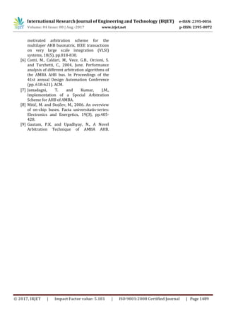 International Research Journal of Engineering and Technology (IRJET) e-ISSN: 2395-0056
Volume: 04 Issue: 08 | Aug -2017 www.irjet.net p-ISSN: 2395-0072
© 2017, IRJET | Impact Factor value: 5.181 | ISO 9001:2008 Certified Journal | Page 1489
motivated arbitration scheme for the
multilayer AHB busmatrix. IEEE transactions
on very large scale integration (VLSI)
systems, 18(5), pp.818-830.
[6] Conti, M., Caldari, M., Vece, G.B., Orcioni, S.
and Turchetti, C., 2004, June. Performance
analysis of different arbitration algorithms of
the AMBA AHB bus. In Proceedings of the
41st annual Design Automation Conference
(pp. 618-621). ACM.
[7] Jamadagni, T. and Kumar, J.M.,
Implementation of a Special Arbitration
Scheme for AHB of AMBA.
[8] Mitić, M. and Stojčev, M., 2006. An overview
of on-chip buses. Facta universitatis-series:
Electronics and Energetics, 19(3), pp.405-
428.
[9] Gautam, P.K. and Upadhyay, N., A Novel
Arbitration Technique of AMBA AHB.
 