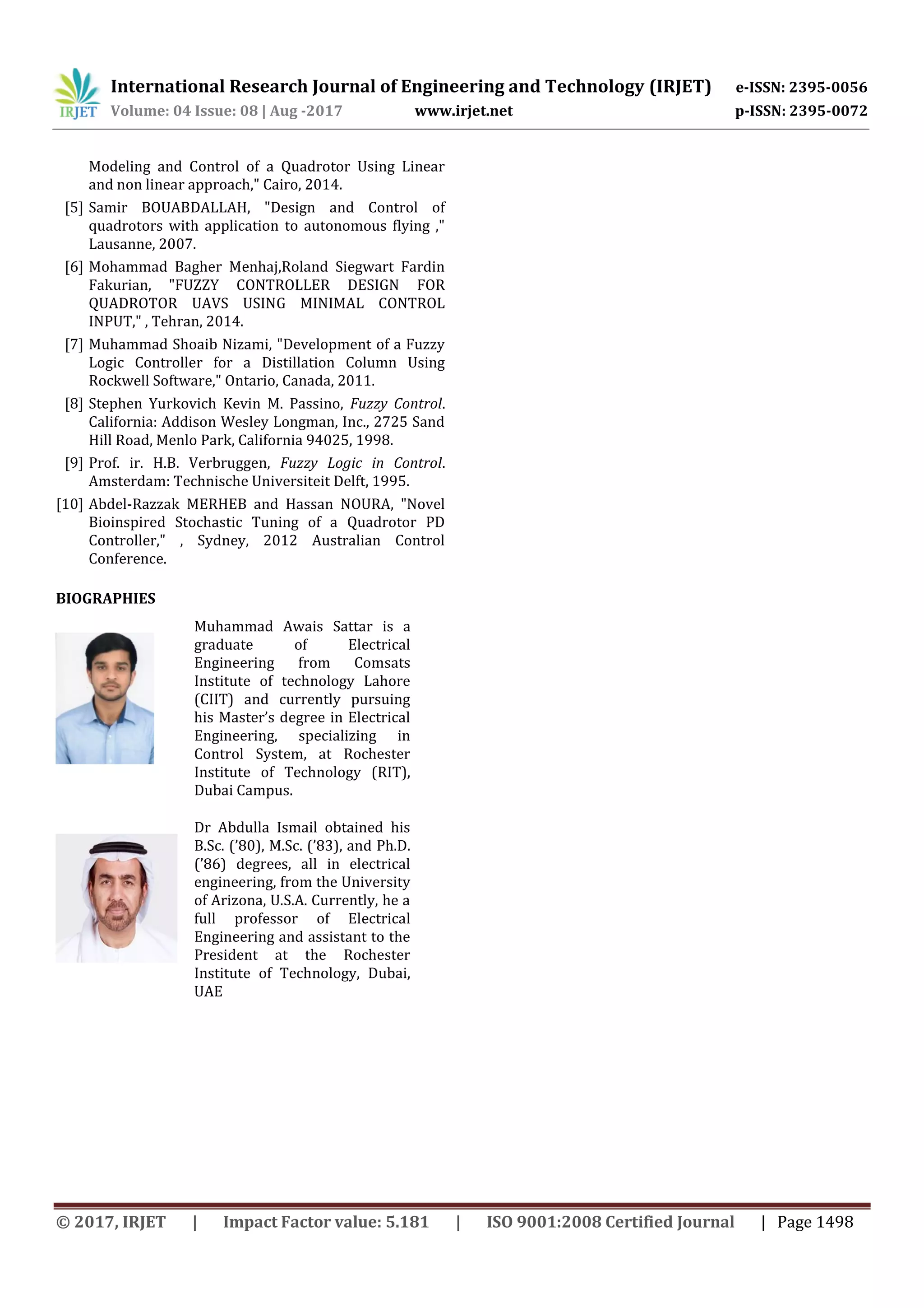 International Research Journal of Engineering and Technology (IRJET) e-ISSN: 2395-0056
Volume: 04 Issue: 08 | Aug -2017 www.irjet.net p-ISSN: 2395-0072
© 2017, IRJET | Impact Factor value: 5.181 | ISO 9001:2008 Certified Journal | Page 1498
Modeling and Control of a Quadrotor Using Linear
and non linear approach," Cairo, 2014.
[5] Samir BOUABDALLAH, "Design and Control of
quadrotors with application to autonomous flying ,"
Lausanne, 2007.
[6] Mohammad Bagher Menhaj,Roland Siegwart Fardin
Fakurian, "FUZZY CONTROLLER DESIGN FOR
QUADROTOR UAVS USING MINIMAL CONTROL
INPUT," , Tehran, 2014.
[7] Muhammad Shoaib Nizami, "Development of a Fuzzy
Logic Controller for a Distillation Column Using
Rockwell Software," Ontario, Canada, 2011.
[8] Stephen Yurkovich Kevin M. Passino, Fuzzy Control.
California: Addison Wesley Longman, Inc., 2725 Sand
Hill Road, Menlo Park, California 94025, 1998.
[9] Prof. ir. H.B. Verbruggen, Fuzzy Logic in Control.
Amsterdam: Technische Universiteit Delft, 1995.
[10] Abdel-Razzak MERHEB and Hassan NOURA, "Novel
Bioinspired Stochastic Tuning of a Quadrotor PD
Controller," , Sydney, 2012 Australian Control
Conference.
BIOGRAPHIES
Muhammad Awais Sattar is a
graduate of Electrical
Engineering from Comsats
Institute of technology Lahore
(CIIT) and currently pursuing
his Master’s degree in Electrical
Engineering, specializing in
Control System, at Rochester
Institute of Technology (RIT),
Dubai Campus.
Dr Abdulla Ismail obtained his
B.Sc. (’80 , M.Sc. (’83 , and Ph.D.
(’86 degrees, all in electrical
engineering, from the University
of Arizona, U.S.A. Currently, he a
full professor of Electrical
Engineering and assistant to the
President at the Rochester
Institute of Technology, Dubai,
UAE
 
