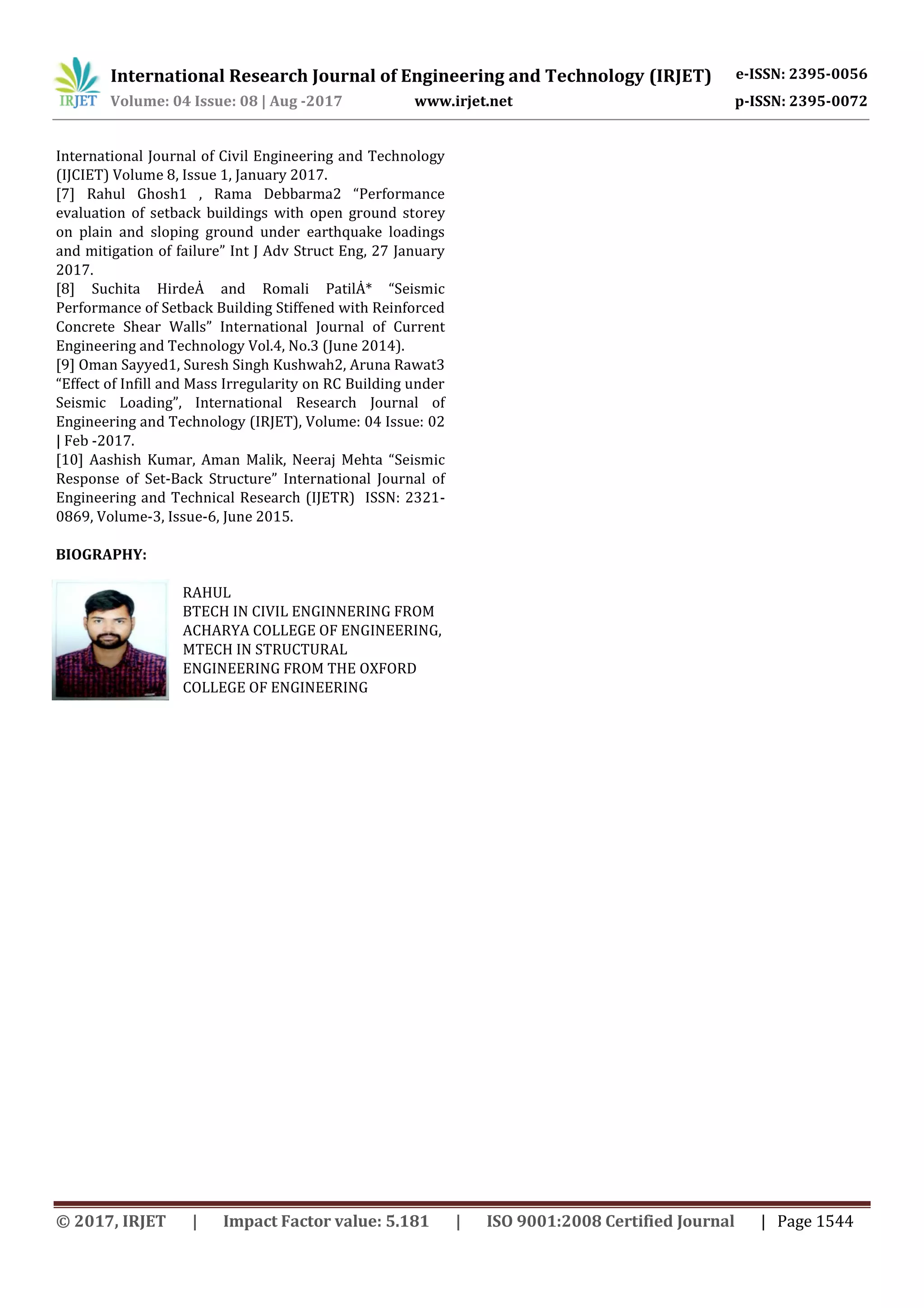 International Research Journal of Engineering and Technology (IRJET) e-ISSN: 2395-0056
Volume: 04 Issue: 08 | Aug -2017 www.irjet.net p-ISSN: 2395-0072
© 2017, IRJET | Impact Factor value: 5.181 | ISO 9001:2008 Certified Journal | Page 1544
International Journal of Civil Engineering and Technology
(IJCIET) Volume 8, Issue 1, January 2017.
[7] Rahul Ghosh1 , Rama Debbarma2 “Performance
evaluation of setback buildings with open ground storey
on plain and sloping ground under earthquake loadings
and mitigation of failure” Int J Adv Struct Eng, 27 January
2017.
[8] Suchita HirdeȦ and Romali PatilȦ* “Seismic
Performance of Setback Building Stiffened with Reinforced
Concrete Shear Walls” International Journal of Current
Engineering and Technology Vol.4, No.3 (June 2014).
[9] Oman Sayyed1, Suresh Singh Kushwah2, Aruna Rawat3
“Effect of Infill and Mass Irregularity on RC Building under
Seismic Loading”, International Research Journal of
Engineering and Technology (IRJET), Volume: 04 Issue: 02
| Feb -2017.
[10] Aashish Kumar, Aman Malik, Neeraj Mehta “Seismic
Response of Set-Back Structure” International Journal of
Engineering and Technical Research (IJETR) ISSN: 2321-
0869, Volume-3, Issue-6, June 2015.
BIOGRAPHY:
RAHUL
BTECH IN CIVIL ENGINNERING FROM
ACHARYA COLLEGE OF ENGINEERING,
MTECH IN STRUCTURAL
ENGINEERING FROM THE OXFORD
COLLEGE OF ENGINEERING
 