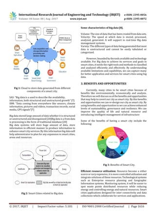 International Research Journal of Engineering and Technology (IRJET) e-ISSN: 2395-0056
Volume: 04 Issue: 08 | Aug -2017 www.irjet.net p-ISSN: 2395-0072
© 2017, IRJET | Impact Factor value: 5.181 | ISO 9001:2008 Certified Journal | Page 1616
Fig 1: Cloud to store data generated from different
components of a smart city.
SAS: “Big data is a used to describe the availability,
information, both structured and unstructured growth” [7]
IBM: ”Data coming from everywhere like sensors, climate
information, pictures and videos, transaction records, social
media, GPS signals”[7]
Big data stored large amount of data whether it is structured
or unstructuredand disorganized [20]Big data is a fromdata
is processing is the form of traditional database [20]
Big data systems will store huge amount of data, store
information in efficient manner to produce information to
enhance smartcityservices.By this information big data will
help administrator to plan for any expansion in smart cities,
areas and resources.
Fig 2: Smart Cities related to Big data
Some characteristics of big data [8].
Volume: The size of data that has beencreatedfromdatasets.
Velocity: The speed at which data is stored, processed,
analyzed, generated. It will support in real-time Big data
management systems.
Variety: The different typesofdatabeinggeneratedthatmost
data is unstructured and cannot be easily tabulated or
categorized.
However,boundedbythetoolsavailableandtechnology
available. For Big data to achieve its services and goals in
smart cities, it needs the right tools and methods to classified
and analyzed efficiently and effectively. By understanding
available limitations and capabilities, we can capture many
for better application and services for smart cities using big
data.
3. BENEFITS AND OPPORTUNITIES
Currently, many cities to be smart cities because of
benefits like environmentally, economically and analysis.
Therefore wewill discusssoofthebenefitsandopportunities
that may help to covert our city as smart city. By this benefits
and opportunities we can re-design our city as smart city. By
using benefitsand opportunities to wecan achieveenhanced
levels of sustainability, governance and resilience. We can
improve the quality of life and natural resource and
introducing intelligent management of infrastructure
Some of the benefits of having a smart city include the
following:
Fig 3: Benefits of Smart City.
Efficient resource utilization: Resource become a either
scarce or very expensive, it ismore controlled utilizationand
integratesolutions of theseresources.Technologicalsystems
such as Enterprise resource planning and Geographic
Information systems. Monitoring system, it will be easier to
spot waste points distributed resources while reducing
energy and controlling energy and natural resources. Smart
cities applications designed for inter connectivity and data
collections which collaborate for services and applications.
 