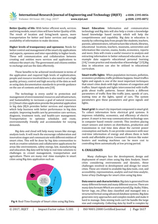 International Research Journal of Engineering and Technology (IRJET) e-ISSN: 2395-0056
Volume: 04 Issue: 08 | Aug -2017 www.irjet.net p-ISSN: 2395-0072
© 2017, IRJET | Impact Factor value: 5.181 | ISO 9001:2008 Certified Journal | Page 1617
Better Quality of life: With better efficient work, services
and living models, smart cities will have better Quality oflife.
The result of location and living/work spaces, more
transportation for better and faster services and enough
availability of information to make decision.
Higher levels of transparency and openness: Needs for
better control and managementofthesmartcityapplications
and aspects, openness and inter-operability to higher levels.
These will communication and collaboration between
creating and entities more services and applications to
enhance the smart city. The government and citizens entities
to exchange and use the data effectively.
These benefits to be achieved involvement in terms of
the application and required high levels of sophistication,
people and resource involved there is also need to set a high
quality, privacy, control and high security of the data as well
as using data documentation standards to provide guidance
on the use of contents and data sets [10].
The technology is every useful to protection and
management of environmental resources andinfrastructure,
and Sustainability to increases a goal of natural resources
[11].Smartcitiesapplicationprovidethepotentialapplication
in big data [8].It provides better services and experience
which help business with better performance in big data
analytic. Improving health care by preventive care services,
diagnosis, treatment tools, and health-care management.
Transportation to optimize schedules and route,
environmentally friendly and accommodate for varying
demands.
Big data and cloud will help many issues like storage,
analysis tools. It will reach the encourage collaboration and
innovation stages and communicate with differententitiesof
smart cities. This will be done by big data communities to
work as creative solutions and collaborative applications for
areas like environments, safety energy, law, manufacturing
and education. Big data will be help in real-time solutions to
challenges in crowd management, transportation and
agriculture. There are many real -time examples in smart
cities using Big data application such as:
Fig 4: Real-Time Example of Smart cities using Big Data.
Smart Education: Information and communication
technology and Big data will also help a create a knowledge
based knowledge based society which will help the
competitiveness and capability. Big data in education is
mainly by collecting data from people like students,teachers,
parents, administrators, infrastructurelikeschools,libraries,
educational locations, teachers, museums, universities and
information like courses, exams, books, economics, reports
and more. Data will create a useful resource to analysis and
extracting information to better enhanced education. As an
example data supports educational personal learning
[14],”createpractice and standardize of knowledge” [15].Big
data in education can also be utilized in educational
curriculum.
Smart traffic lights: When population increases, pollution,
economics problems,trafficproblemshappens.Smarttraffics
lights and signals is one of the most important techniques
that smart cities deals with high volumes of congestion and
traffics. Smart signals and lights interconnected with traffic
grids about traffic patterns. Sensor detects a different
parameters of traffic flow like traffic jams, speeds of cars,
waiting time at the lights, speed of cars. The system
parameters give these parameters and gives signals and
lights.
Smart grid: In smart city importantcomponentissmartgrid.
To collect information form electrical grid systems. It
improves reliability, economics, and efficiency of electric
power. A smart is two-way communication technology uses
in computer based remote controls. This involves placing
smart sensors and meters on distribution, production and
transmission in real time data about the current power
consumption and faults. It can provide consumers with near
real-time information of energy and allows them in both
needs and affordable prices. Consumer’s devices like water
heaters and washing machines can be more cost to
controlling them automatically at low pricing period.
4. CHALLENGES
Many challenges face the development, design and
deployment of smart cities using big data Analysis. Smart
cities considering environments and dynamic, these
challenges involved in development and design for smart
cities. These are related to available big data tools, cost, and
accessibility, representation, analytic and real-time analytic.
Some of key Challenges for smart cities using big data:
Data source and characteristics:Bigdataisgeneratedfrom
many differentformatsandmanydifferentsources.Thereare
many data formatsWhichareunstructured(Eg:Audio,Video,
Server logs, etc..)This data classified and managed into a
structured format usingadvanceddatabasesystems.Bigdata
generates very approaches and complex models and make it
hard to manage. Data mining tools can’t be handle the large
size and complexity. Collecting data by itself is complex by
 