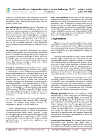 International Research Journal of Engineering and Technology (IRJET) e-ISSN: 2395-0056
Volume: 04 Issue: 08 | Aug -2017 www.irjet.net p-ISSN: 2395-0072
© 2017, IRJET | Impact Factor value: 5.181 | ISO 9001:2008 Certified Journal | Page 1618
existence of multiple sources with different access polities
and usage and with different types and formats. The data of
unstructured nature organize and categorize the data and
easily accessible to use.
Data and information sharing: Sharing information and
data among different city is challenge. Each city and
government agency or department typically has their own
warehouse and public information. Here we will collect our
data based on ensuring citizens right of privacy in big data
analysis. Here wehave manysectors and industries involved
in smart cities. Smart city application need to prevent to
achieve seamless information. It is easy to identifydatainbig
data her, we can extract, transform, loading information
through new knowledge based on specific dataandreal-time
data.
Data Quality: Big data provide a data quality, data captured
by different people under any standardformatsandstoredin
distinctive database. Multipledata will besuffersfromlackof
heterogeneity, consistency and disparity issues will occur.
Accordingly,” there is no universal way to transform and
retrieve the data source fro useful analysis”. For example,
sensor data collected through a third party without
centralized control of sensors data.
Security and privacy: Another important issues is security
and privacy, is majorchallenges in smartcitiesusingbigdata.
In these database include confidential information related
people and government, we should want high security and
privacy issues. We should have to protected data from
malicious attacks. These application should require high
security until data move to another type database or
network. Today most of big data analytic includes Cassandra
and Hadoop and Map reduce functions to perform lack of
security. The components of smart city application provide
clearly of privacy rights of individual and organization data
will be represent. All of information like, Medical records,
bank records, financial records all records will be view by
people. This is the major challenge using in the big data in
smart cities.
Cost: Cost is a sensitive subject that affects public when they
use ICT (Information and communication technology)
solutions. For example, using energy reduction [11],
components or features to record information.
Here, it is very expensivetoimplement[16],resultsvery
high costs, and the city may [7] be affected. Testing of smart
cities and smart signal systems has very high cost. Testing is
not only high costs in resources also a traffic problems and it
is physically deployed in testing systems [16]. It is also
expensive in hardware and software for future monitoring
and development of smart cities applications and
infrastructure [11].
Smart city population: People effect on the smart city
application because big data size effect for effect fro a city's
population size. Size of the population grows because size of
data rapidly grows. If population increases rapidly growth
will be generated on traffic, social, economics, technical,
problems, pollution and environment ofacities[12].Bigdata
avoid problems based on smart city applications quickly and
effectively handle the growing in the volumeandvariety.The
goal is develop and deploy smart city applications to handle
the growth in big data to better results.
5. REQUIREMENTS
The key componentsrequiredtoimplementsanddesign
the big data in smart cities application. Big data collects data
from sensors, electronic data reading, users to handle the
volume of rapidly growth. Processing, storingandorganizing
data. It is required to select the development and design in a
planned manner.
The application of Big data to smart cities is classified
into two types, real-time big data and offline big data
application. Real-timeBig data big dataarefasttoaccessdata
from database and we can make a decision with shot period
of timeline. In manycases, in timeline period onlyweshould
have to take an decision if we doesn't take an decision it is
useless. It is important to make an data from timely fashion
and that isanalysis to done in a fast and reliableway.Bigdata
applications for smart cities are planning in areas like health
care, traffic, education, controlsonreal-timeapplication[19].
Big data application based on smart cities, it is address
several requirement smart city nature needs and big data
characteristic. These requirements are identified based on
challenges of smart cities applications and based on big data
applications. These requirementsarerelatedtogovernments
and awareness roles. The requirement are apply to big data
applications and useful the smart city environments.
Advanced Algorithms: Big data can’t handle the regular
application due to unique requirement and applications and
need for high volume and speed. Big data cannot handle the
all the data mining algorithms .Big data algorithm are based
on limited and well defined data sets. Smart cities using Big
data application need to implement sophisticated and
advance algorithm will be excused in Big data analysis. Some
applications are designing for a real-time application and
another for offline applications. This algorithm based high
data volume and large data sets and decision making
processes to be optimizeddata.Thesealgorithmarebasedon
heterogeneous environments and capability of handle the
highly dynamic environments.
Open standard Technology: Advantages ofopenstandards
implementing and designing data large scale of
Heterogeneous data and systems in big data in smart cities
and it will be more flexibility for upgrading and maintaining
 