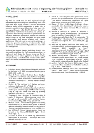 International Research Journal of Engineering and Technology (IRJET) e-ISSN: 2395-0056
Volume: 04 Issue: 08 | Aug -2017 www.irjet.net p-ISSN: 2395-0072
© 2017, IRJET | Impact Factor value: 5.181 | ISO 9001:2008 Certified Journal | Page 1620
7. CONCLUSION
Big data and smart cities are two important concepts
therefore many started integrated with develop smart cities
application with better resilience, effective governance,
enhanced quality of life, management of smart cities in
resources. Identify the general benefits of using smart cities
to design and support in big data. We discussed the various
opportunities available in smart cities and utilizing the
capabilities of datathroughoutcomesareoperations.Wealso
discussed the various challenges in domains and identified
several issues in big data application in smart cities.
Implementation and design efficient and effective
applications. Different ways to address the challenges to
resolve the generates and issues in better results. Finally
open issues to address and investigated to view smart cities
and develop them.
Deploying and building big data application in smart cities
successfully to address the challenges and open issues to
implement and design the human resources, Further
enhancing it smart cities application to better making
concepts, making a smart city with possible further it for a
service and models will be an sustainable goaland attainable
goals.
REFERENCES
[1] Pantelis K, Aija L. Understanding the valueof(big)data.
In Big Data, 2013 IEEE International Conference on
IEEE; 2013. pp. 38–42.
[2] Khan Z, Anjum A, Kiani SL. Cloud Based Big Data
Analytics for Smart Future Cities. In Proceedings of the
2013 IEEE/ACM 6th International ConferenceonUtility
and Cloud Computing. IEEEComputer Society;2013.pp.
381–386.
[3] Kitchin R. The real-time city? Bigdata and smart
urbanism. GeoJournal. 2014;79(1):1–14.
[4] Townsend AM 2013. Smart cities:bigdata,civic hackers
and the quest for a new utopia. WW Norton & Company.
Batty M. Big data, smart cities and city planning.
Dialogues Hum Geog.2013;3(3):274–9.
[5] Vilajosana I, Llosa J, Martinez B, Domingo-Prieto M,
Angles A, Vilajosana X.Bootstrapping smart cities
through a self-sustainable model based on big data
flows.Commun Mag, IEEE. 2013;51(6):128–34.
[6] Michalik P, Stofa J, Zolotova I. Concept definition forBig
Data architecture in the education system. In Applied
Machine IntelligenceandInformatics(SAMI),2014 IEEE
12th International Symposium on 2014. pp. 331–334.
[7] Fan W, Bifet A. Mining big data: current status, and
forecast to the future.ACM SIGKDD Explor Newsl.
2013;14(2):1–5.
[8] Al-Hader M, Rodzi A. The smart city infrastructure
development & monitoring. Theor Empir Res Urban
Manage. 2009;4(2):87–94.
[9] Bertot JC, Choi H. Big data and e-government: issues,
policies, and recommendations. In Proceedings of the
14th Annual International Conference on Digital
Government Research. ACM; 2013. pp. 1–10.
[10] Kramers A, Höjer M, Lövehagen N, Wangel J. Smart
sustainable cities–Exploring ICT solutions for reduced
energy use in cities. Environ Model Software.
2014;56:52–62.
[11] Neirotti P, De Marco A, Cagliano AC, Mangano G,
Scorrano F. Current trends in Smart City initiatives:
Some stylised facts. Cities. 2014;38:25–36.
[12] Tantatsanawong P, Kawtrakul A, Lertwipatrakul W.
Enabling future education with smart services. In SRII
Global Conference (SRII), 2011 Annual IEEE; 2011. pp.
550–556.
[13] West DM. Big Data for Education: Data Mining, Data
Analytics, and Web Dashboards. Governance Studies at
Brookings. 2012. Available at http://
www.brookings.edu/~/media/Research/Files/Papers/
2012/9/04%20education%20technology%20west/04
%20education%20technology%20west.pdf
[14] Marsh O, Maurov-Horvat L, Stevenson O. Big Data and
Education: What’s the Big Idea?. UCL Policy Briefing.
2014. Available at https://www.ucl.ac.uk/ public-
policy/public-policy-riefings/big_data_briefing_final.pdf
[15] Aguilera G, Galan JL, Campos JC, Rodríguez P. An
Accelerated-Time Simulation forTrafficFlowina Smart
City. FEMTEC. 2013;2013:26.
[16] U.S. Department of Energy, “Smart Grid / Departmentof
Energy,” Web: http:// energy.gov/oe/technology-
development/smart-grid, RetrievedSep. 23, 2015.
 