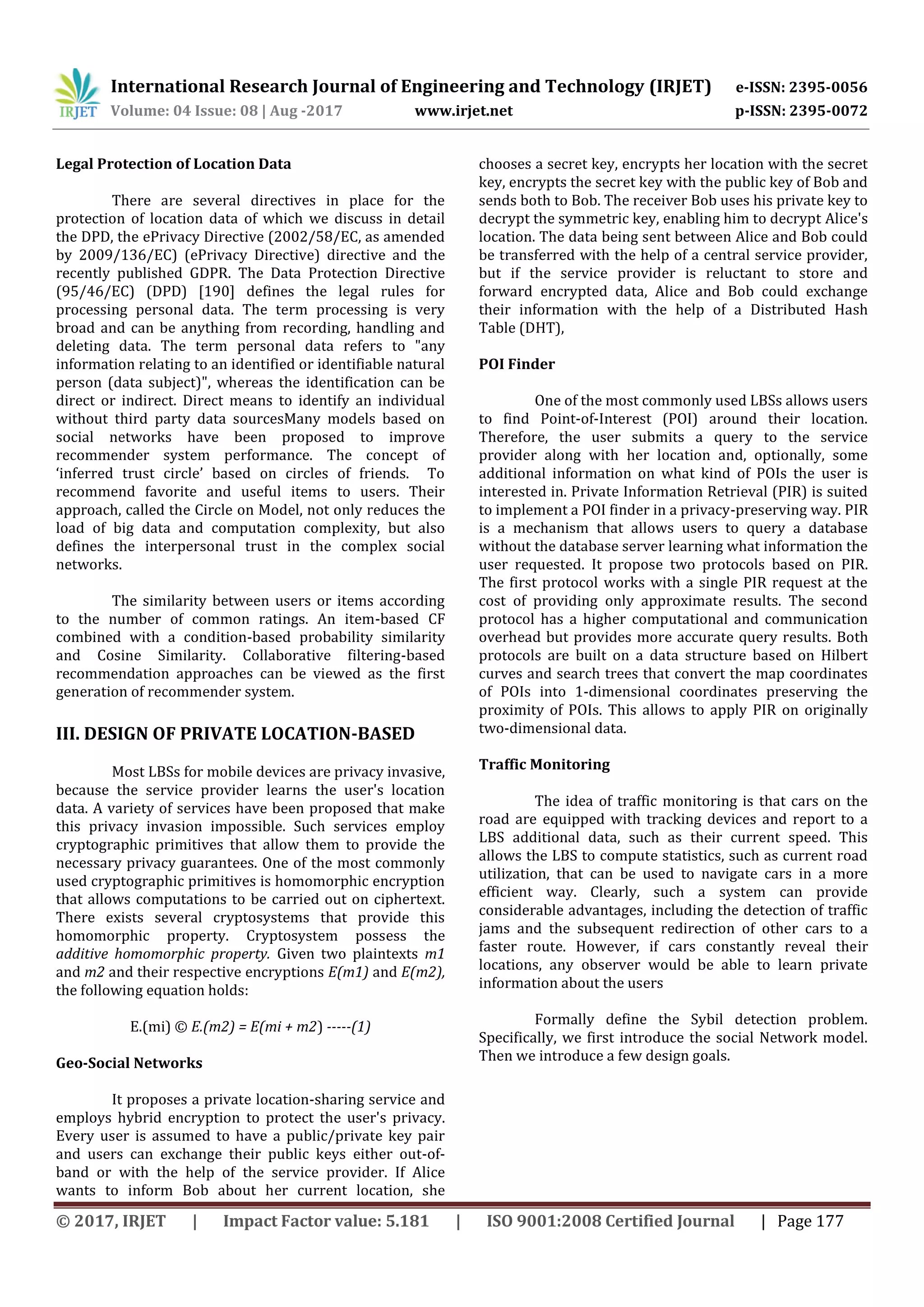 International Research Journal of Engineering and Technology (IRJET) e-ISSN: 2395-0056
Volume: 04 Issue: 08 | Aug -2017 www.irjet.net p-ISSN: 2395-0072
© 2017, IRJET | Impact Factor value: 5.181 | ISO 9001:2008 Certified Journal | Page 177
Legal Protection of Location Data
There are several directives in place for the
protection of location data of which we discuss in detail
the DPD, the ePrivacy Directive (2002/58/EC, as amended
by 2009/136/EC) (ePrivacy Directive) directive and the
recently published GDPR. The Data Protection Directive
(95/46/EC) (DPD) [190] defines the legal rules for
processing personal data. The term processing is very
broad and can be anything from recording, handling and
deleting data. The term personal data refers to "any
information relating to an identified or identifiable natural
person (data subject)", whereas the identification can be
direct or indirect. Direct means to identify an individual
without third party data sourcesMany models based on
social networks have been proposed to improve
recommender system performance. The concept of
‘inferred trust circle’ based on circles of friends. To
recommend favorite and useful items to users. Their
approach, called the Circle on Model, not only reduces the
load of big data and computation complexity, but also
defines the interpersonal trust in the complex social
networks.
The similarity between users or items according
to the number of common ratings. An item-based CF
combined with a condition-based probability similarity
and Cosine Similarity. Collaborative filtering-based
recommendation approaches can be viewed as the first
generation of recommender system.
III. DESIGN OF PRIVATE LOCATION-BASED
Most LBSs for mobile devices are privacy invasive,
because the service provider learns the user's location
data. A variety of services have been proposed that make
this privacy invasion impossible. Such services employ
cryptographic primitives that allow them to provide the
necessary privacy guarantees. One of the most commonly
used cryptographic primitives is homomorphic encryption
that allows computations to be carried out on ciphertext.
There exists several cryptosystems that provide this
homomorphic property. Cryptosystem possess the
additive homomorphic property. Given two plaintexts m1
and m2 and their respective encryptions E(m1) and E(m2),
the following equation holds:
E.(mi) © E.(m2) = E(mi + m2) -----(1)
Geo-Social Networks
It proposes a private location-sharing service and
employs hybrid encryption to protect the user's privacy.
Every user is assumed to have a public/private key pair
and users can exchange their public keys either out-of-
band or with the help of the service provider. If Alice
wants to inform Bob about her current location, she
chooses a secret key, encrypts her location with the secret
key, encrypts the secret key with the public key of Bob and
sends both to Bob. The receiver Bob uses his private key to
decrypt the symmetric key, enabling him to decrypt Alice's
location. The data being sent between Alice and Bob could
be transferred with the help of a central service provider,
but if the service provider is reluctant to store and
forward encrypted data, Alice and Bob could exchange
their information with the help of a Distributed Hash
Table (DHT),
POI Finder
One of the most commonly used LBSs allows users
to find Point-of-Interest (POI) around their location.
Therefore, the user submits a query to the service
provider along with her location and, optionally, some
additional information on what kind of POIs the user is
interested in. Private Information Retrieval (PIR) is suited
to implement a POI finder in a privacy-preserving way. PIR
is a mechanism that allows users to query a database
without the database server learning what information the
user requested. It propose two protocols based on PIR.
The first protocol works with a single PIR request at the
cost of providing only approximate results. The second
protocol has a higher computational and communication
overhead but provides more accurate query results. Both
protocols are built on a data structure based on Hilbert
curves and search trees that convert the map coordinates
of POIs into 1-dimensional coordinates preserving the
proximity of POIs. This allows to apply PIR on originally
two-dimensional data.
Traffic Monitoring
The idea of traffic monitoring is that cars on the
road are equipped with tracking devices and report to a
LBS additional data, such as their current speed. This
allows the LBS to compute statistics, such as current road
utilization, that can be used to navigate cars in a more
efficient way. Clearly, such a system can provide
considerable advantages, including the detection of traffic
jams and the subsequent redirection of other cars to a
faster route. However, if cars constantly reveal their
locations, any observer would be able to learn private
information about the users
Formally define the Sybil detection problem.
Specifically, we first introduce the social Network model.
Then we introduce a few design goals.
 