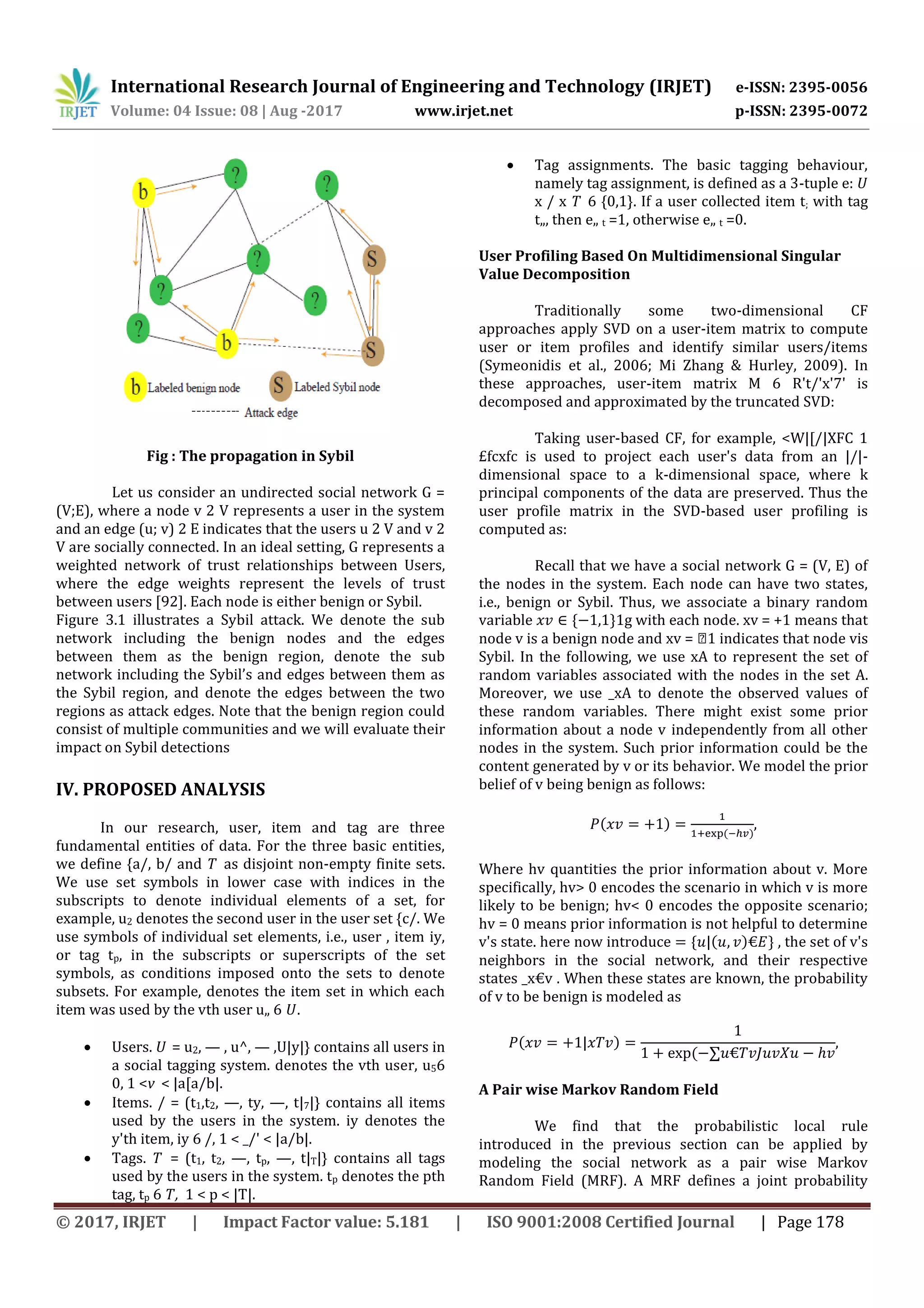 International Research Journal of Engineering and Technology (IRJET) e-ISSN: 2395-0056
Volume: 04 Issue: 08 | Aug -2017 www.irjet.net p-ISSN: 2395-0072
© 2017, IRJET | Impact Factor value: 5.181 | ISO 9001:2008 Certified Journal | Page 178
Fig : The propagation in Sybil
Let us consider an undirected social network G =
(V;E), where a node v 2 V represents a user in the system
and an edge (u; v) 2 E indicates that the users u 2 V and v 2
V are socially connected. In an ideal setting, G represents a
weighted network of trust relationships between Users,
where the edge weights represent the levels of trust
between users [92]. Each node is either benign or Sybil.
Figure 3.1 illustrates a Sybil attack. We denote the sub
network including the benign nodes and the edges
between them as the benign region, denote the sub
network including the Sybil’s and edges between them as
the Sybil region, and denote the edges between the two
regions as attack edges. Note that the benign region could
consist of multiple communities and we will evaluate their
impact on Sybil detections
IV. PROPOSED ANALYSIS
In our research, user, item and tag are three
fundamental entities of data. For the three basic entities,
we define {a/, b/ and T as disjoint non-empty finite sets.
We use set symbols in lower case with indices in the
subscripts to denote individual elements of a set, for
example, u2 denotes the second user in the user set {c/. We
use symbols of individual set elements, i.e., user , item iy,
or tag tp, in the subscripts or superscripts of the set
symbols, as conditions imposed onto the sets to denote
subsets. For example, denotes the item set in which each
item was used by the vth user u„ 6 U.
 Users. U = u2, — , u^, — ,U|y|} contains all users in
a social tagging system. denotes the vth user, u56
0, 1 <v < |a[a/b|.
 Items. / = (t1,t2, —, ty, —, t|7|} contains all items
used by the users in the system. iy denotes the
y'th item, iy 6 /, 1 < _/' < |a/b|.
 Tags. T = (t1, t2, —, tp, —, t|T|} contains all tags
used by the users in the system. tp denotes the pth
tag, tp 6 T, 1 < p < |T|.
 Tag assignments. The basic tagging behaviour,
namely tag assignment, is defined as a 3-tuple e: U
x / x T 6 {0,1}. If a user collected item t; with tag
t„, then e„ t =1, otherwise e„ t =0.
User Profiling Based On Multidimensional Singular
Value Decomposition
Traditionally some two-dimensional CF
approaches apply SVD on a user-item matrix to compute
user or item profiles and identify similar users/items
(Symeonidis et al., 2006; Mi Zhang & Hurley, 2009). In
these approaches, user-item matrix M 6 R't/'x'7' is
decomposed and approximated by the truncated SVD:
Taking user-based CF, for example, <W|[/|XFC 1
£fcxfc is used to project each user's data from an |/|-
dimensional space to a k-dimensional space, where k
principal components of the data are preserved. Thus the
user profile matrix in the SVD-based user profiling is
computed as:
Recall that we have a social network G = (V, E) of
the nodes in the system. Each node can have two states,
i.e., benign or Sybil. Thus, we associate a binary random
variable * +1g with each node. xv = +1 means that
node v is a benign node and xv = �1 indicates that node vis
Sybil. In the following, we use xA to represent the set of
random variables associated with the nodes in the set A.
Moreover, we use _xA to denote the observed values of
these random variables. There might exist some prior
information about a node v independently from all other
nodes in the system. Such prior information could be the
content generated by v or its behavior. We model the prior
belief of v being benign as follows:
( )
( )
,
Where hv quantities the prior information about v. More
specifically, hv> 0 encodes the scenario in which v is more
likely to be benign; hv< 0 encodes the opposite scenario;
hv = 0 means prior information is not helpful to determine
v's state. here now introduce * ( ) + , the set of v's
neighbors in the social network, and their respective
states _x€v . When these states are known, the probability
of v to be benign is modeled as
( )
(
A Pair wise Markov Random Field
We find that the probabilistic local rule
introduced in the previous section can be applied by
modeling the social network as a pair wise Markov
Random Field (MRF). A MRF defines a joint probability
 