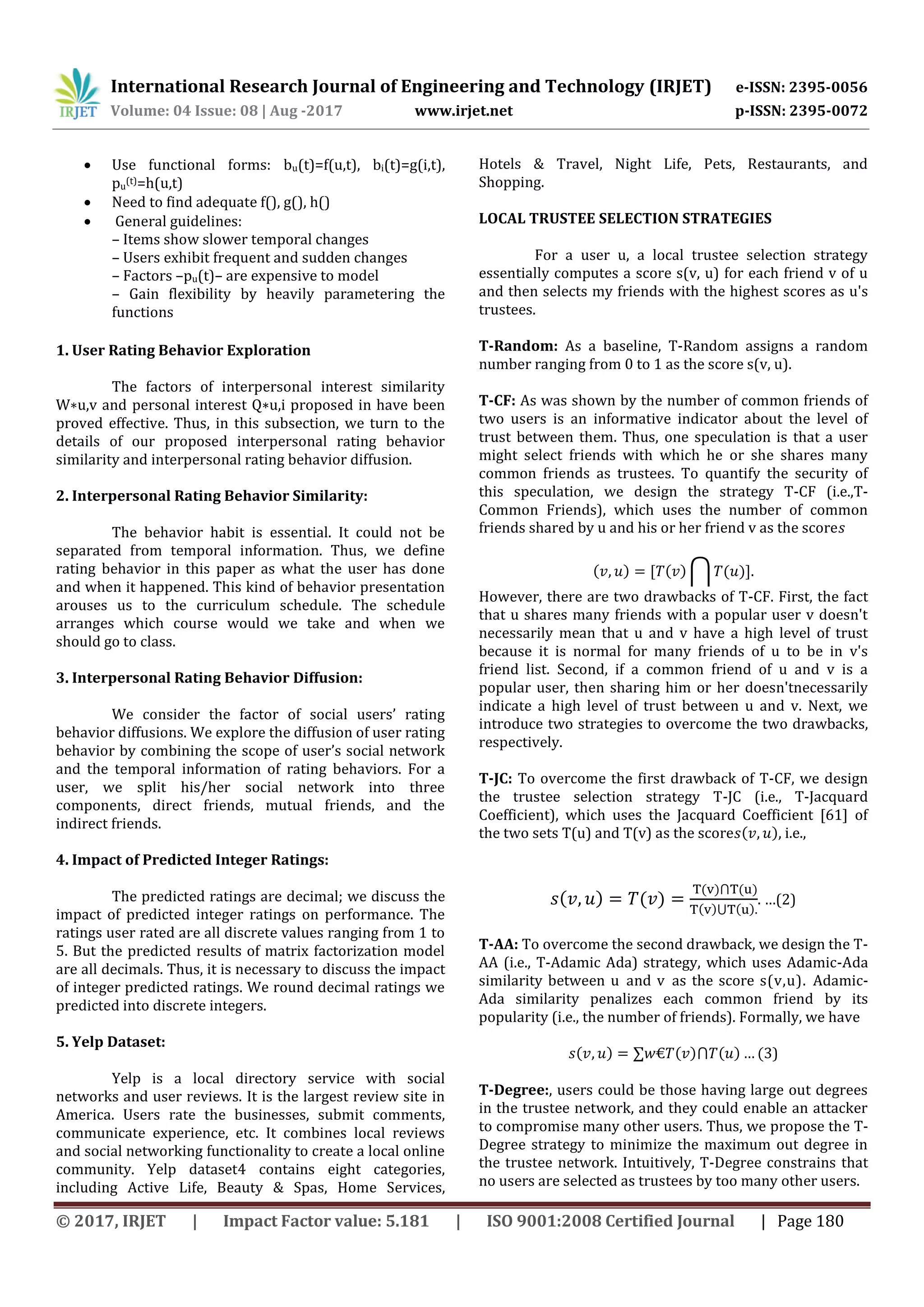 International Research Journal of Engineering and Technology (IRJET) e-ISSN: 2395-0056
Volume: 04 Issue: 08 | Aug -2017 www.irjet.net p-ISSN: 2395-0072
© 2017, IRJET | Impact Factor value: 5.181 | ISO 9001:2008 Certified Journal | Page 180
 Use functional forms: bu(t)=f(u,t), bi(t)=g(i,t),
pu
(t)=h(u,t)
 Need to find adequate f(), g(), h()
 General guidelines:
– Items show slower temporal changes
– Users exhibit frequent and sudden changes
– Factors –pu(t)– are expensive to model
– Gain flexibility by heavily parametering the
functions
1. User Rating Behavior Exploration
The factors of interpersonal interest similarity
W∗u,v and personal interest Q∗u,i proposed in have been
proved effective. Thus, in this subsection, we turn to the
details of our proposed interpersonal rating behavior
similarity and interpersonal rating behavior diffusion.
2. Interpersonal Rating Behavior Similarity:
The behavior habit is essential. It could not be
separated from temporal information. Thus, we define
rating behavior in this paper as what the user has done
and when it happened. This kind of behavior presentation
arouses us to the curriculum schedule. The schedule
arranges which course would we take and when we
should go to class.
3. Interpersonal Rating Behavior Diffusion:
We consider the factor of social users’ rating
behavior diffusions. We explore the diffusion of user rating
behavior by combining the scope of user’s social network
and the temporal information of rating behaviors. For a
user, we split his/her social network into three
components, direct friends, mutual friends, and the
indirect friends.
4. Impact of Predicted Integer Ratings:
The predicted ratings are decimal; we discuss the
impact of predicted integer ratings on performance. The
ratings user rated are all discrete values ranging from 1 to
5. But the predicted results of matrix factorization model
are all decimals. Thus, it is necessary to discuss the impact
of integer predicted ratings. We round decimal ratings we
predicted into discrete integers.
5. Yelp Dataset:
Yelp is a local directory service with social
networks and user reviews. It is the largest review site in
America. Users rate the businesses, submit comments,
communicate experience, etc. It combines local reviews
and social networking functionality to create a local online
community. Yelp dataset4 contains eight categories,
including Active Life, Beauty & Spas, Home Services,
Hotels & Travel, Night Life, Pets, Restaurants, and
Shopping.
LOCAL TRUSTEE SELECTION STRATEGIES
For a user u, a local trustee selection strategy
essentially computes a score s(v, u) for each friend v of u
and then selects my friends with the highest scores as u's
trustees.
T-Random: As a baseline, T-Random assigns a random
number ranging from 0 to 1 as the score s(v, u).
T-CF: As was shown by the number of common friends of
two users is an informative indicator about the level of
trust between them. Thus, one speculation is that a user
might select friends with which he or she shares many
common friends as trustees. To quantify the security of
this speculation, we design the strategy T-CF (i.e.,T-
Common Friends), which uses the number of common
friends shared by u and his or her friend v as the score
( ) , ( ) ⋂ ( )-
However, there are two drawbacks of T-CF. First, the fact
that u shares many friends with a popular user v doesn't
necessarily mean that u and v have a high level of trust
because it is normal for many friends of u to be in v's
friend list. Second, if a common friend of u and v is a
popular user, then sharing him or her doesn'tnecessarily
indicate a high level of trust between u and v. Next, we
introduce two strategies to overcome the two drawbacks,
respectively.
T-JC: To overcome the first drawback of T-CF, we design
the trustee selection strategy T-JC (i.e., T-Jacquard
Coefficient), which uses the Jacquard Coefficient [61] of
the two sets T(u) and T(v) as the score ( ) i.e.,
( ) ( )
( ) ( )
( ) ( )
. …(2)
T-AA: To overcome the second drawback, we design the T-
AA (i.e., T-Adamic Ada) strategy, which uses Adamic-Ada
similarity between u and v as the score s(v,u). Adamic-
Ada similarity penalizes each common friend by its
popularity (i.e., the number of friends). Formally, we have
( ) ( ) ( ) ( )
T-Degree:, users could be those having large out degrees
in the trustee network, and they could enable an attacker
to compromise many other users. Thus, we propose the T-
Degree strategy to minimize the maximum out degree in
the trustee network. Intuitively, T-Degree constrains that
no users are selected as trustees by too many other users.
 