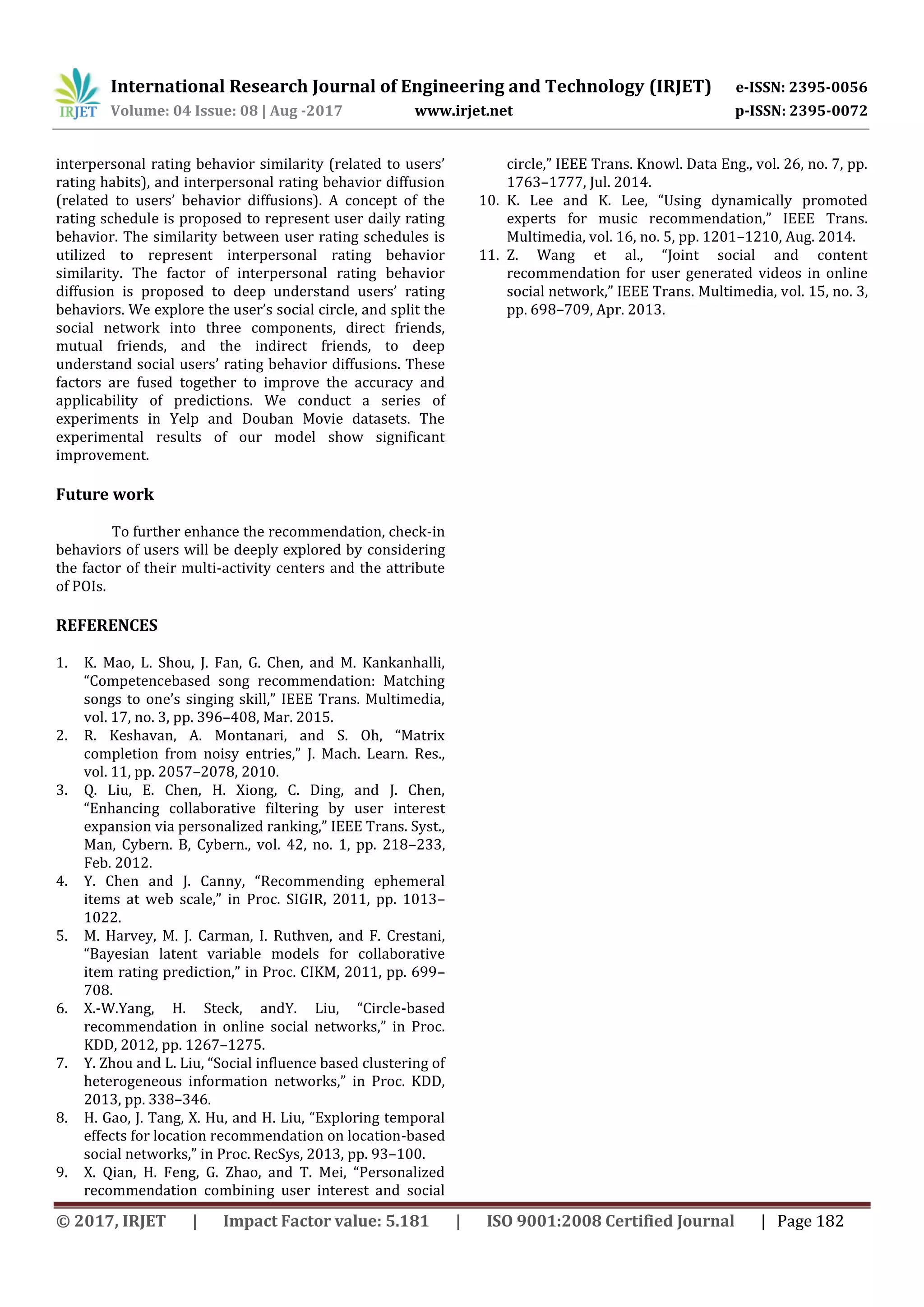 International Research Journal of Engineering and Technology (IRJET) e-ISSN: 2395-0056
Volume: 04 Issue: 08 | Aug -2017 www.irjet.net p-ISSN: 2395-0072
© 2017, IRJET | Impact Factor value: 5.181 | ISO 9001:2008 Certified Journal | Page 182
interpersonal rating behavior similarity (related to users’
rating habits), and interpersonal rating behavior diffusion
(related to users’ behavior diffusions). A concept of the
rating schedule is proposed to represent user daily rating
behavior. The similarity between user rating schedules is
utilized to represent interpersonal rating behavior
similarity. The factor of interpersonal rating behavior
diffusion is proposed to deep understand users’ rating
behaviors. We explore the user’s social circle, and split the
social network into three components, direct friends,
mutual friends, and the indirect friends, to deep
understand social users’ rating behavior diffusions. These
factors are fused together to improve the accuracy and
applicability of predictions. We conduct a series of
experiments in Yelp and Douban Movie datasets. The
experimental results of our model show significant
improvement.
Future work
To further enhance the recommendation, check-in
behaviors of users will be deeply explored by considering
the factor of their multi-activity centers and the attribute
of POIs.
REFERENCES
1. K. Mao, L. Shou, J. Fan, G. Chen, and M. Kankanhalli,
“Competencebased song recommendation: Matching
songs to one’s singing skill,” IEEE Trans. Multimedia,
vol. 17, no. 3, pp. 396–408, Mar. 2015.
2. R. Keshavan, A. Montanari, and S. Oh, “Matrix
completion from noisy entries,” J. Mach. Learn. Res.,
vol. 11, pp. 2057–2078, 2010.
3. Q. Liu, E. Chen, H. Xiong, C. Ding, and J. Chen,
“Enhancing collaborative filtering by user interest
expansion via personalized ranking,” IEEE Trans. Syst.,
Man, Cybern. B, Cybern., vol. 42, no. 1, pp. 218–233,
Feb. 2012.
4. Y. Chen and J. Canny, “Recommending ephemeral
items at web scale,” in Proc. SIGIR, 2011, pp. 1013–
1022.
5. M. Harvey, M. J. Carman, I. Ruthven, and F. Crestani,
“Bayesian latent variable models for collaborative
item rating prediction,” in Proc. CIKM, 2011, pp. 699–
708.
6. X.-W.Yang, H. Steck, andY. Liu, “Circle-based
recommendation in online social networks,” in Proc.
KDD, 2012, pp. 1267–1275.
7. Y. Zhou and L. Liu, “Social influence based clustering of
heterogeneous information networks,” in Proc. KDD,
2013, pp. 338–346.
8. H. Gao, J. Tang, X. Hu, and H. Liu, “Exploring temporal
effects for location recommendation on location-based
social networks,” in Proc. RecSys, 2013, pp. 93–100.
9. X. Qian, H. Feng, G. Zhao, and T. Mei, “Personalized
recommendation combining user interest and social
circle,” IEEE Trans. Knowl. Data Eng., vol. 26, no. 7, pp.
1763–1777, Jul. 2014.
10. K. Lee and K. Lee, “Using dynamically promoted
experts for music recommendation,” IEEE Trans.
Multimedia, vol. 16, no. 5, pp. 1201–1210, Aug. 2014.
11. Z. Wang et al., “Joint social and content
recommendation for user generated videos in online
social network,” IEEE Trans. Multimedia, vol. 15, no. 3,
pp. 698–709, Apr. 2013.
 