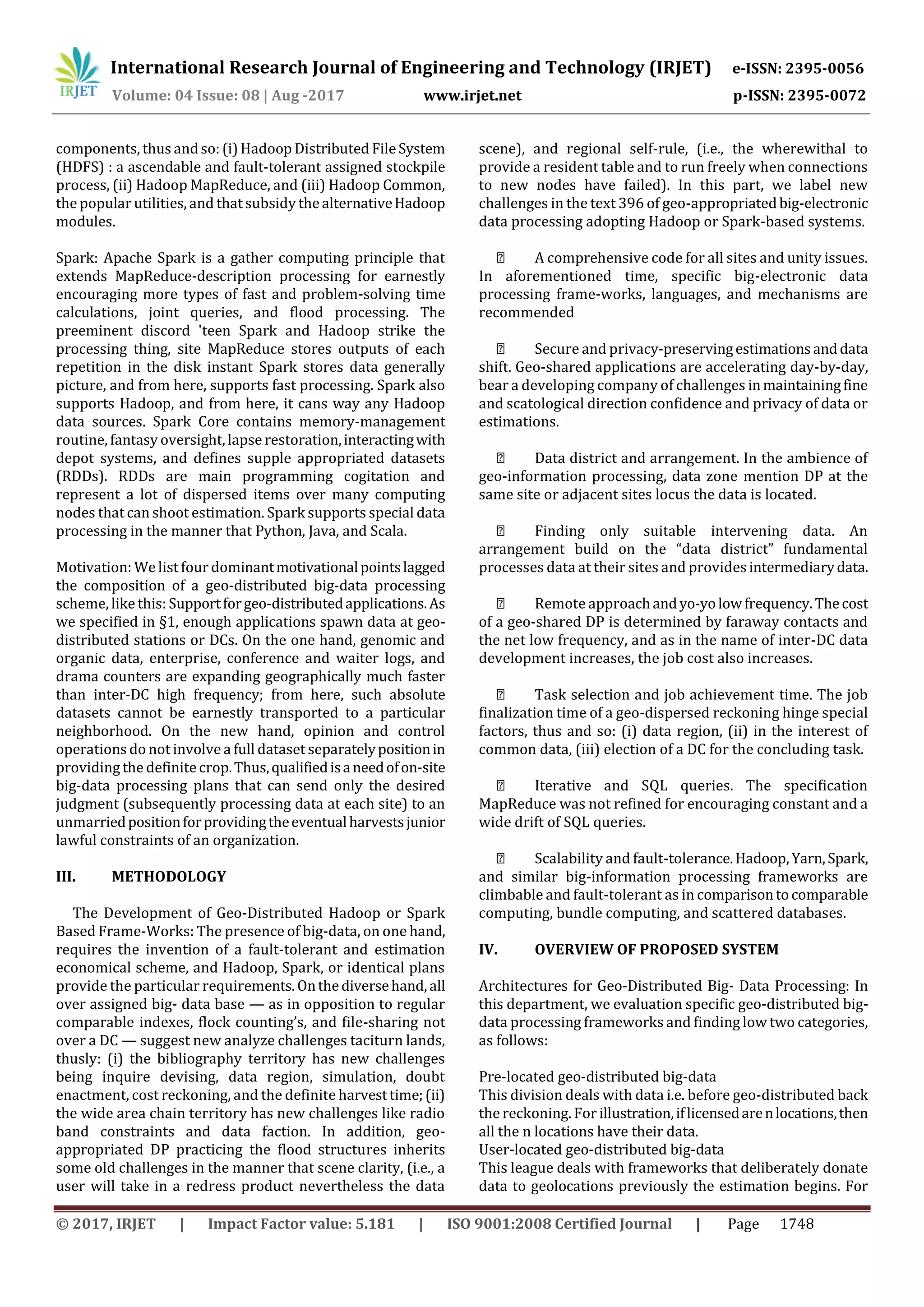 International Research Journal of Engineering and Technology (IRJET) e-ISSN: 2395-0056
Volume: 04 Issue: 08 | Aug -2017 www.irjet.net p-ISSN: 2395-0072
© 2017, IRJET | Impact Factor value: 5.181 | ISO 9001:2008 Certified Journal | Page 1748
components, thus andso: (i)Hadoop Distributed File System
(HDFS) : a ascendable and fault-tolerant assigned stockpile
process, (ii) Hadoop MapReduce, and (iii) Hadoop Common,
the popular utilities, and thatsubsidy thealternativeHadoop
modules.
Spark: Apache Spark is a gather computing principle that
extends MapReduce-description processing for earnestly
encouraging more types of fast and problem-solving time
calculations, joint queries, and flood processing. The
preeminent discord 'teen Spark and Hadoop strike the
processing thing, site MapReduce stores outputs of each
repetition in the disk instant Spark stores data generally
picture, and from here, supports fast processing. Spark also
supports Hadoop, and from here, it cans way any Hadoop
data sources. Spark Core contains memory-management
routine, fantasy oversight,lapse restoration,interactingwith
depot systems, and defines supple appropriated datasets
(RDDs). RDDs are main programming cogitation and
represent a lot of dispersed items over many computing
nodes that can shoot estimation. Spark supports special data
processing in the manner that Python, Java, and Scala.
Motivation: We list four dominantmotivationalpointslagged
the composition of a geo-distributed big-data processing
scheme, like this: Supportforgeo-distributedapplications.As
we specified in §1, enough applications spawn data at geo-
distributed stations or DCs. On the one hand, genomic and
organic data, enterprise, conference and waiter logs, and
drama counters are expanding geographically much faster
than inter-DC high frequency; from here, such absolute
datasets cannot be earnestly transported to a particular
neighborhood. On the new hand, opinion and control
operations do not involve a full dataset separatelypositionin
providing the definitecrop.Thus,qualifiedisaneedofon-site
big-data processing plans that can send only the desired
judgment (subsequently processing data at each site) to an
unmarriedpositionforprovidingtheeventualharvestsjunior
lawful constraints of an organization.
III. METHODOLOGY
The Development of Geo-Distributed Hadoop or Spark
Based Frame-Works: The presence of big-data, on one hand,
requires the invention of a fault-tolerant and estimation
economical scheme, and Hadoop, Spark, or identical plans
provide the particular requirements.Onthediversehand,all
over assigned big- data base — as in opposition to regular
comparable indexes, flock counting’s, and file-sharing not
over a DC — suggest new analyze challenges taciturn lands,
thusly: (i) the bibliography territory has new challenges
being inquire devising, data region, simulation, doubt
enactment, cost reckoning, and the definite harvesttime;(ii)
the wide area chain territory has new challenges like radio
band constraints and data faction. In addition, geo-
appropriated DP practicing the flood structures inherits
some old challenges in the manner that scene clarity, (i.e., a
user will take in a redress product nevertheless the data
scene), and regional self-rule, (i.e., the wherewithal to
provide a resident table and to run freely when connections
to new nodes have failed). In this part, we label new
challenges in the text 396 of geo-appropriatedbig-electronic
data processing adopting Hadoop or Spark-based systems.
A comprehensive code for all sites and unity issues.
In aforementioned time, specific big-electronic data
processing frame-works, languages, and mechanisms are
recommended
Secure and privacy-preservingestimationsanddata
shift. Geo-shared applications are accelerating day-by-day,
bear a developing company of challenges inmaintainingfine
and scatological direction confidence and privacy of data or
estimations.
Data district and arrangement. In the ambience of
geo-information processing, data zone mention DP at the
same site or adjacent sites locus the data is located.
Finding only suitable intervening data. An
arrangement build on the “data district” fundamental
processes data at their sites and providesintermediarydata.
Remote approachandyo-yolowfrequency.Thecost
of a geo-shared DP is determined by faraway contacts and
the net low frequency, and as in the name of inter-DC data
development increases, the job cost also increases.
Task selection and job achievement time. The job
finalization time of a geo-dispersed reckoning hinge special
factors, thus and so: (i) data region, (ii) in the interest of
common data, (iii) election of a DC for the concluding task.
Iterative and SQL queries. The specification
MapReduce was not refined for encouraging constant and a
wide drift of SQL queries.
Scalability and fault-tolerance.Hadoop,Yarn,Spark,
and similar big-information processing frameworks are
climbable and fault-tolerant as in comparisontocomparable
computing, bundle computing, and scattered databases.
IV. OVERVIEW OF PROPOSED SYSTEM
Architectures for Geo-Distributed Big- Data Processing: In
this department, we evaluation specific geo-distributed big-
data processing frameworks and finding low two categories,
as follows:
Pre-located geo-distributed big-data
This division deals with data i.e. before geo-distributed back
the reckoning. For illustration,iflicensedarenlocations,then
all the n locations have their data.
User-located geo-distributed big-data
This league deals with frameworks that deliberately donate
data to geolocations previously the estimation begins. For
 
