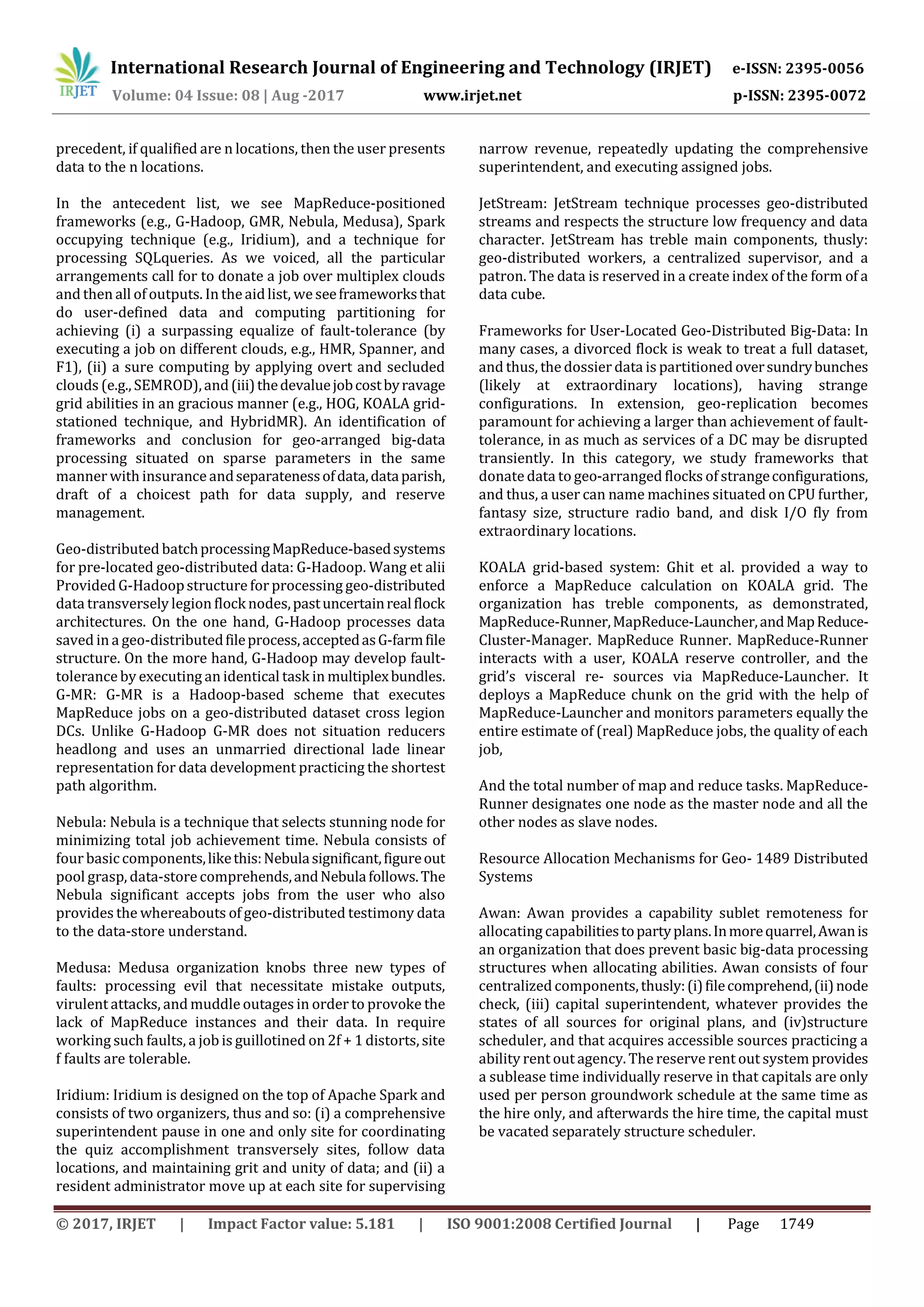 International Research Journal of Engineering and Technology (IRJET) e-ISSN: 2395-0056
Volume: 04 Issue: 08 | Aug -2017 www.irjet.net p-ISSN: 2395-0072
© 2017, IRJET | Impact Factor value: 5.181 | ISO 9001:2008 Certified Journal | Page 1749
precedent, if qualified are n locations, then the user presents
data to the n locations.
In the antecedent list, we see MapReduce-positioned
frameworks (e.g., G-Hadoop, GMR, Nebula, Medusa), Spark
occupying technique (e.g., Iridium), and a technique for
processing SQLqueries. As we voiced, all the particular
arrangements call for to donate a job over multiplex clouds
and then all of outputs. In theaidlist, weseeframeworksthat
do user-defined data and computing partitioning for
achieving (i) a surpassing equalize of fault-tolerance (by
executing a job on different clouds, e.g., HMR, Spanner, and
F1), (ii) a sure computing by applying overt and secluded
clouds (e.g., SEMROD),and(iii)thedevaluejobcostbyravage
grid abilities in an gracious manner (e.g., HOG, KOALA grid-
stationed technique, and HybridMR). An identification of
frameworks and conclusion for geo-arranged big-data
processing situated on sparse parameters in the same
manner with insurance andseparatenessofdata,dataparish,
draft of a choicest path for data supply, and reserve
management.
Geo-distributed batchprocessingMapReduce-basedsystems
for pre-located geo-distributed data: G-Hadoop. Wang et alii
Provided G-Hadoopstructure for processing geo-distributed
data transversely legion flock nodes,pastuncertainrealflock
architectures. On the one hand, G-Hadoop processes data
saved in a geo-distributedfileprocess,acceptedasG-farmfile
structure. On the more hand, G-Hadoop may develop fault-
tolerance by executing an identical task in multiplexbundles.
G-MR: G-MR is a Hadoop-based scheme that executes
MapReduce jobs on a geo-distributed dataset cross legion
DCs. Unlike G-Hadoop G-MR does not situation reducers
headlong and uses an unmarried directional lade linear
representation for data development practicing the shortest
path algorithm.
Nebula: Nebula is a technique that selects stunning node for
minimizing total job achievement time. Nebula consists of
four basiccomponents,likethis:Nebulasignificant,figureout
pool grasp, data-store comprehends,andNebulafollows.The
Nebula significant accepts jobs from the user who also
provides the whereabouts of geo-distributed testimony data
to the data-store understand.
Medusa: Medusa organization knobs three new types of
faults: processing evil that necessitate mistake outputs,
virulent attacks, and muddle outages in order to provoke the
lack of MapReduce instances and their data. In require
working such faults, a job is guillotined on 2f + 1 distorts, site
f faults are tolerable.
Iridium: Iridium is designed on the top of Apache Spark and
consists of two organizers, thus and so: (i) a comprehensive
superintendent pause in one and only site for coordinating
the quiz accomplishment transversely sites, follow data
locations, and maintaining grit and unity of data; and (ii) a
resident administrator move up at each site for supervising
narrow revenue, repeatedly updating the comprehensive
superintendent, and executing assigned jobs.
JetStream: JetStream technique processes geo-distributed
streams and respects the structure low frequency and data
character. JetStream has treble main components, thusly:
geo-distributed workers, a centralized supervisor, and a
patron. The data is reserved in a create index of the form of a
data cube.
Frameworks for User-Located Geo-Distributed Big-Data: In
many cases, a divorced flock is weak to treat a full dataset,
and thus, the dossier data is partitioned oversundrybunches
(likely at extraordinary locations), having strange
configurations. In extension, geo-replication becomes
paramount for achieving a larger than achievement of fault-
tolerance, in as much as services of a DC may be disrupted
transiently. In this category, we study frameworks that
donatedata to geo-arranged flocks of strangeconfigurations,
and thus, a user can name machines situated on CPU further,
fantasy size, structure radio band, and disk I/O fly from
extraordinary locations.
KOALA grid-based system: Ghit et al. provided a way to
enforce a MapReduce calculation on KOALA grid. The
organization has treble components, as demonstrated,
MapReduce-Runner,MapReduce-Launcher,andMapReduce-
Cluster-Manager. MapReduce Runner. MapReduce-Runner
interacts with a user, KOALA reserve controller, and the
grid’s visceral re- sources via MapReduce-Launcher. It
deploys a MapReduce chunk on the grid with the help of
MapReduce-Launcher and monitors parameters equally the
entire estimate of (real) MapReduce jobs, the quality of each
job,
And the total number of map and reduce tasks. MapReduce-
Runner designates one node as the master node and all the
other nodes as slave nodes.
Resource Allocation Mechanisms for Geo- 1489 Distributed
Systems
Awan: Awan provides a capability sublet remoteness for
allocating capabilitiestopartyplans.Inmorequarrel,Awanis
an organization that does prevent basic big-data processing
structures when allocating abilities. Awan consists of four
centralized components,thusly:(i)filecomprehend,(ii)node
check, (iii) capital superintendent, whatever provides the
states of all sources for original plans, and (iv)structure
scheduler, and that acquires accessible sources practicing a
ability rent out agency. The reserve rent out system provides
a sublease time individually reserve in that capitals are only
used per person groundwork schedule at the same time as
the hire only, and afterwards the hire time, the capital must
be vacated separately structure scheduler.
 