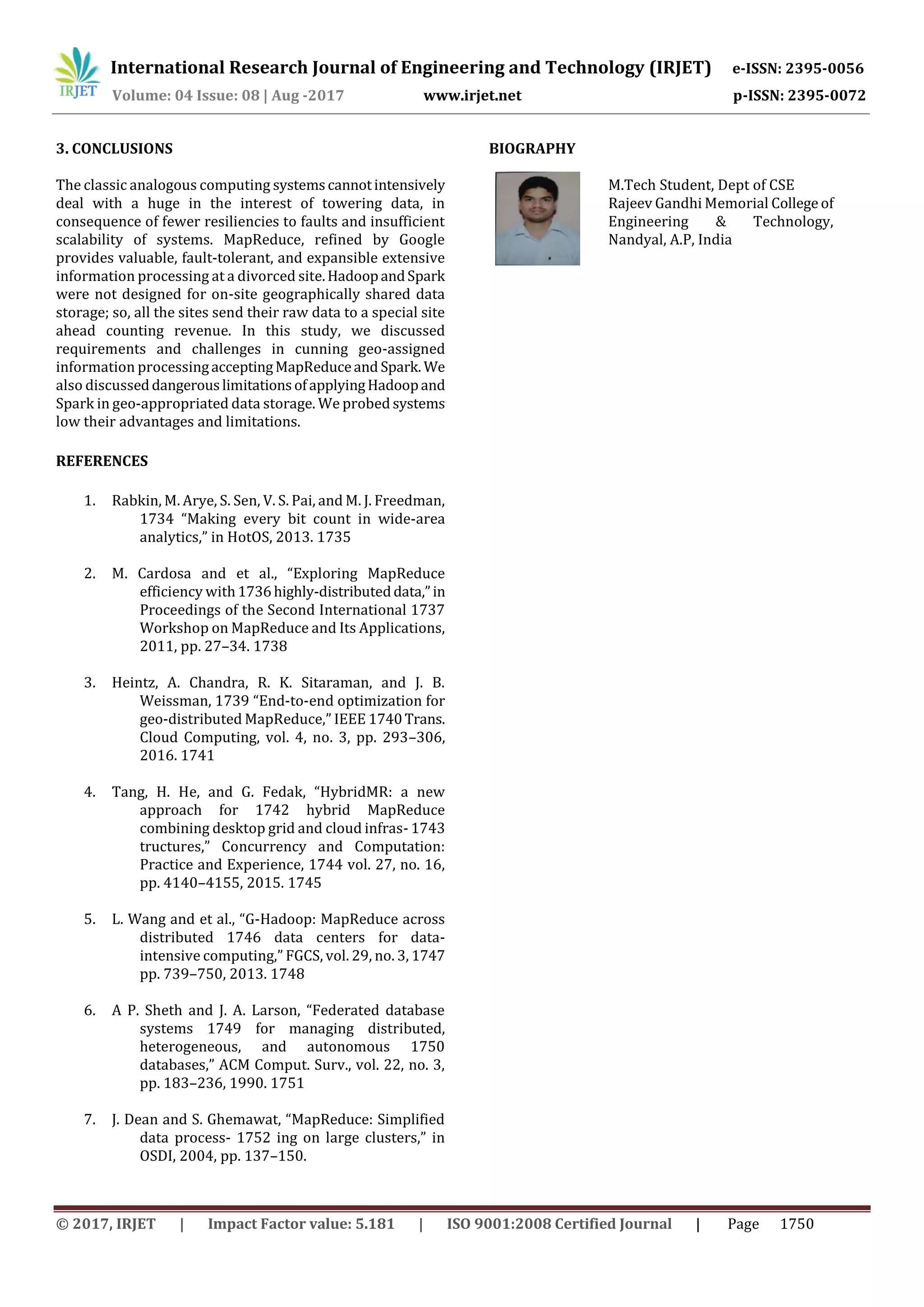 International Research Journal of Engineering and Technology (IRJET) e-ISSN: 2395-0056
Volume: 04 Issue: 08 | Aug -2017 www.irjet.net p-ISSN: 2395-0072
© 2017, IRJET | Impact Factor value: 5.181 | ISO 9001:2008 Certified Journal | Page 1750
The classic analogous computing systemscannotintensively
deal with a huge in the interest of towering data, in
consequence of fewer resiliencies to faults and insufficient
scalability of systems. MapReduce, refined by Google
provides valuable, fault-tolerant, and expansible extensive
information processing at a divorced site.HadoopandSpark
were not designed for on-site geographically shared data
storage; so, all the sites send their raw data to a special site
ahead counting revenue. In this study, we discussed
requirements and challenges in cunning geo-assigned
information processingacceptingMapReduceand Spark. We
also discusseddangerouslimitationsofapplyingHadoopand
Spark in geo-appropriated data storage. We probed systems
low their advantages and limitations.
REFERENCES
1. Rabkin, M. Arye, S. Sen, V. S. Pai, and M. J. Freedman,
1734 “Making every bit count in wide-area
analytics,” in HotOS, 2013. 1735
2. M. Cardosa and et al., “Exploring MapReduce
efficiency with1736highly-distributeddata,”in
Proceedings of the Second International 1737
Workshop on MapReduce and Its Applications,
2011, pp. 27–34. 1738
3. Heintz, A. Chandra, R. K. Sitaraman, and J. B.
Weissman, 1739 “End-to-end optimization for
geo-distributed MapReduce,” IEEE 1740Trans.
Cloud Computing, vol. 4, no. 3, pp. 293–306,
2016. 1741
4. Tang, H. He, and G. Fedak, “HybridMR: a new
approach for 1742 hybrid MapReduce
combining desktop grid and cloud infras- 1743
tructures,” Concurrency and Computation:
Practice and Experience, 1744 vol. 27, no. 16,
pp. 4140–4155, 2015. 1745
5. L. Wang and et al., “G-Hadoop: MapReduce across
distributed 1746 data centers for data-
intensive computing,” FGCS, vol. 29, no. 3, 1747
pp. 739–750, 2013. 1748
6. A P. Sheth and J. A. Larson, “Federated database
systems 1749 for managing distributed,
heterogeneous, and autonomous 1750
databases,” ACM Comput. Surv., vol. 22, no. 3,
pp. 183–236, 1990. 1751
7. J. Dean and S. Ghemawat, “MapReduce: Simplified
data process- 1752 ing on large clusters,” in
OSDI, 2004, pp. 137–150.
M.Tech Student, Dept of CSE
Rajeev Gandhi Memorial College of
Engineering & Technology,
Nandyal, A.P, India
3. CONCLUSIONS BIOGRAPHY
 