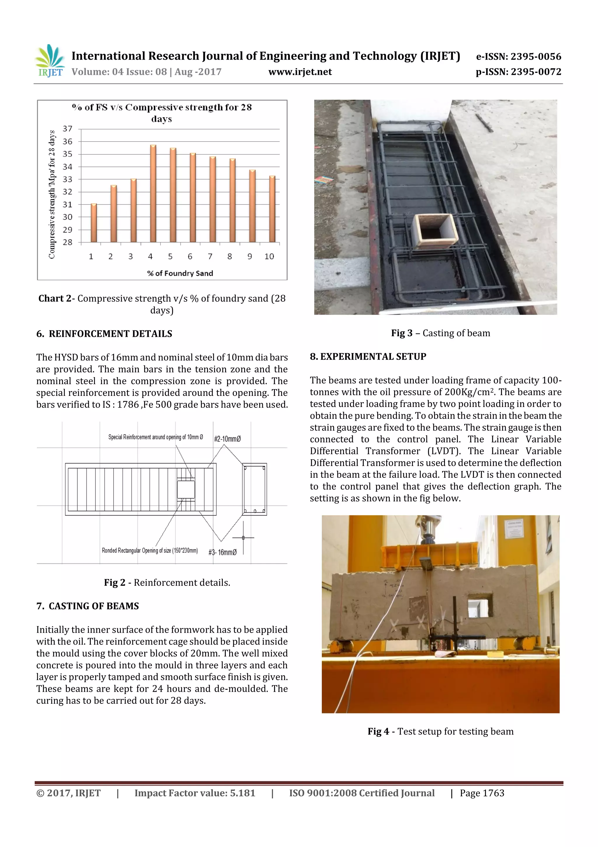 International Research Journal of Engineering and Technology (IRJET) e-ISSN: 2395-0056
Volume: 04 Issue: 08 | Aug -2017 www.irjet.net p-ISSN: 2395-0072
© 2017, IRJET | Impact Factor value: 5.181 | ISO 9001:2008 Certified Journal | Page 1763
Chart 2- Compressive strength v/s % of foundry sand (28
days)
6. REINFORCEMENT DETAILS
The HYSD bars of 16mm and nominal steel of10mmdia bars
are provided. The main bars in the tension zone and the
nominal steel in the compression zone is provided. The
special reinforcement is provided around the opening. The
bars verified to IS : 1786 ,Fe 500 grade bars have been used.
Fig 2 - Reinforcement details.
7. CASTING OF BEAMS
Initially the inner surface of the formwork has to be applied
with the oil. The reinforcement cage should be placed inside
the mould using the cover blocks of 20mm. The well mixed
concrete is poured into the mould in three layers and each
layer is properly tamped and smooth surface finish is given.
These beams are kept for 24 hours and de-moulded. The
curing has to be carried out for 28 days.
Fig 3 – Casting of beam
8. EXPERIMENTAL SETUP
The beams are tested under loading frame of capacity 100-
tonnes with the oil pressure of 200Kg/cm2. The beams are
tested under loading frame by two point loading in order to
obtain the pure bending. To obtain the straininthebeam the
strain gauges are fixed to the beams. The straingaugeisthen
connected to the control panel. The Linear Variable
Differential Transformer (LVDT). The Linear Variable
Differential Transformer is used to determine the deflection
in the beam at the failure load. The LVDT is then connected
to the control panel that gives the deflection graph. The
setting is as shown in the fig below.
Fig 4 - Test setup for testing beam
 