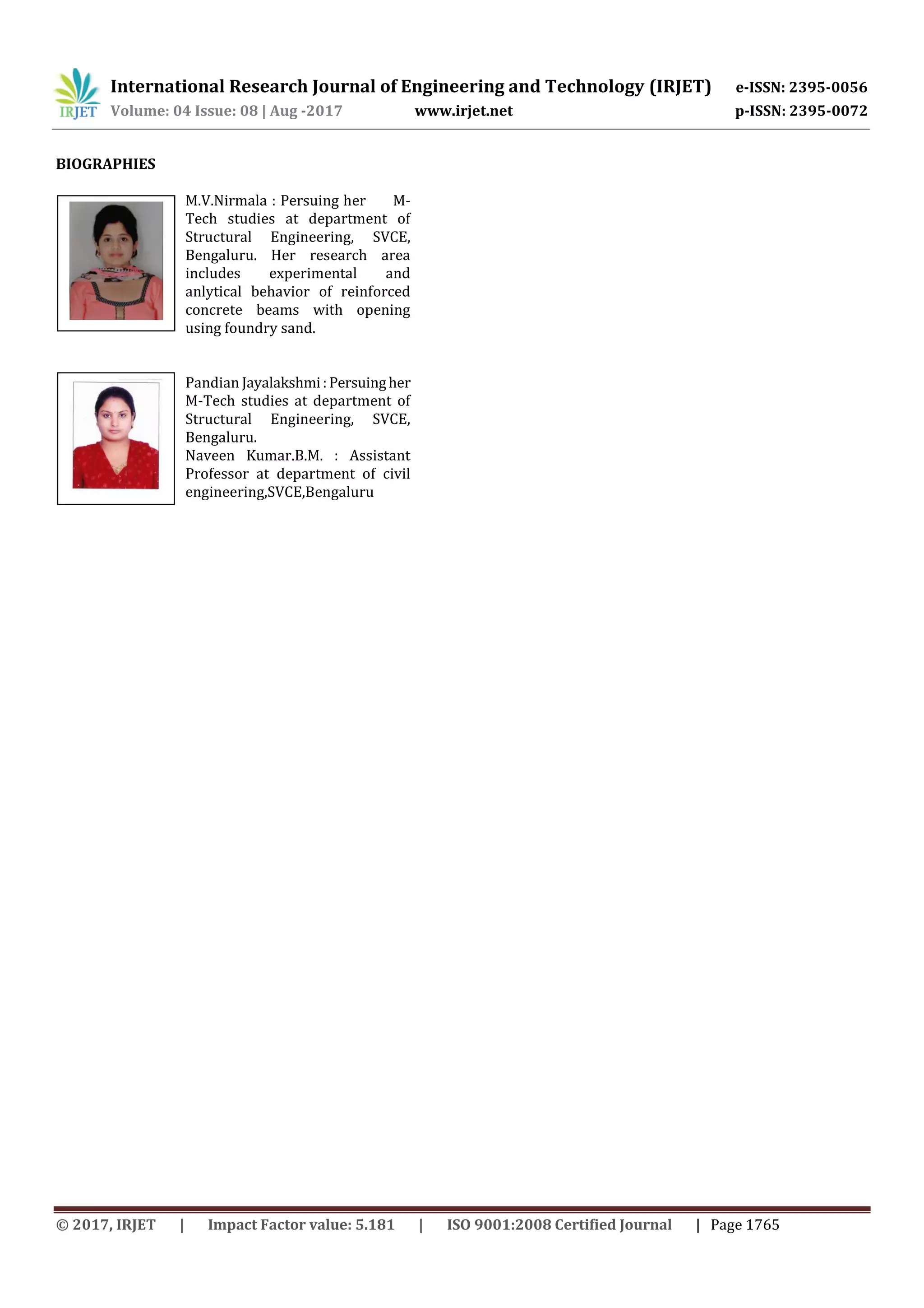 International Research Journal of Engineering and Technology (IRJET) e-ISSN: 2395-0056
Volume: 04 Issue: 08 | Aug -2017 www.irjet.net p-ISSN: 2395-0072
© 2017, IRJET | Impact Factor value: 5.181 | ISO 9001:2008 Certified Journal | Page 1765
BIOGRAPHIES
M.V.Nirmala : Persuing her M-
Tech studies at department of
Structural Engineering, SVCE,
Bengaluru. Her research area
includes experimental and
anlytical behavior of reinforced
concrete beams with opening
using foundry sand.
Pandian Jayalakshmi:Persuingher
M-Tech studies at department of
Structural Engineering, SVCE,
Bengaluru.
Naveen Kumar.B.M. : Assistant
Professor at department of civil
engineering,SVCE,Bengaluru
 