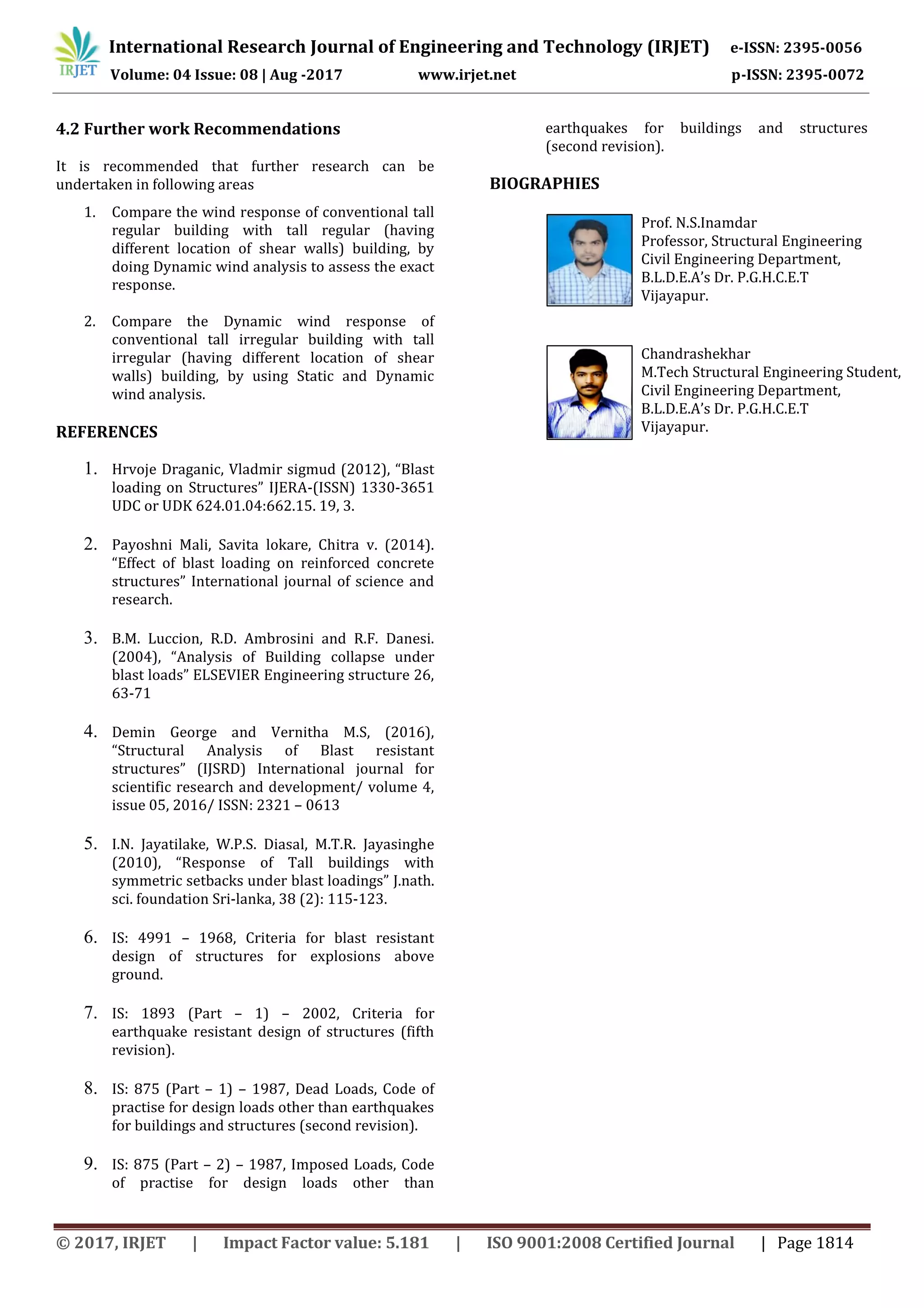 International Research Journal of Engineering and Technology (IRJET) e-ISSN: 2395-0056
Volume: 04 Issue: 08 | Aug -2017 www.irjet.net p-ISSN: 2395-0072
© 2017, IRJET | Impact Factor value: 5.181 | ISO 9001:2008 Certified Journal | Page 1814
4.2 Further work Recommendations
It is recommended that further research can be
undertaken in following areas
1. Compare the wind response of conventional tall
regular building with tall regular (having
different location of shear walls) building, by
doing Dynamic wind analysis to assess the exact
response.
2. Compare the Dynamic wind response of
conventional tall irregular building with tall
irregular (having different location of shear
walls) building, by using Static and Dynamic
wind analysis.
REFERENCES
1. Hrvoje Draganic, Vladmir sigmud (2012), “Blast
loading on Structures” IJERA-(ISSN) 1330-3651
UDC or UDK 624.01.04:662.15. 19, 3.
2. Payoshni Mali, Savita lokare, Chitra v. (2014).
“Effect of blast loading on reinforced concrete
structures” International journal of science and
research.
3. B.M. Luccion, R.D. Ambrosini and R.F. Danesi.
(2004), “Analysis of Building collapse under
blast loads” ELSEVIER Engineering structure 26,
63-71
4. Demin George and Vernitha M.S, (2016),
“Structural Analysis of Blast resistant
structures” (IJSRD) International journal for
scientific research and development/ volume 4,
issue 05, 2016/ ISSN: 2321 – 0613
5. I.N. Jayatilake, W.P.S. Diasal, M.T.R. Jayasinghe
(2010), “Response of Tall buildings with
symmetric setbacks under blast loadings” J.nath.
sci. foundation Sri-lanka, 38 (2): 115-123.
6. IS: 4991 – 1968, Criteria for blast resistant
design of structures for explosions above
ground.
7. IS: 1893 (Part – 1) – 2002, Criteria for
earthquake resistant design of structures (fifth
revision).
8. IS: 875 (Part – 1) – 1987, Dead Loads, Code of
practise for design loads other than earthquakes
for buildings and structures (second revision).
9. IS: 875 (Part – 2) – 1987, Imposed Loads, Code
of practise for design loads other than
earthquakes for buildings and structures
(second revision).
BIOGRAPHIES
Prof. N.S.Inamdar
Professor, Structural Engineering
Civil Engineering Department,
B.L.D.E.A’s Dr. P.G.H.C.E.T
Vijayapur.
Chandrashekhar
M.Tech Structural Engineering Student,
Civil Engineering Department,
B.L.D.E.A’s Dr. P.G.H.C.E.T
Vijayapur.
 