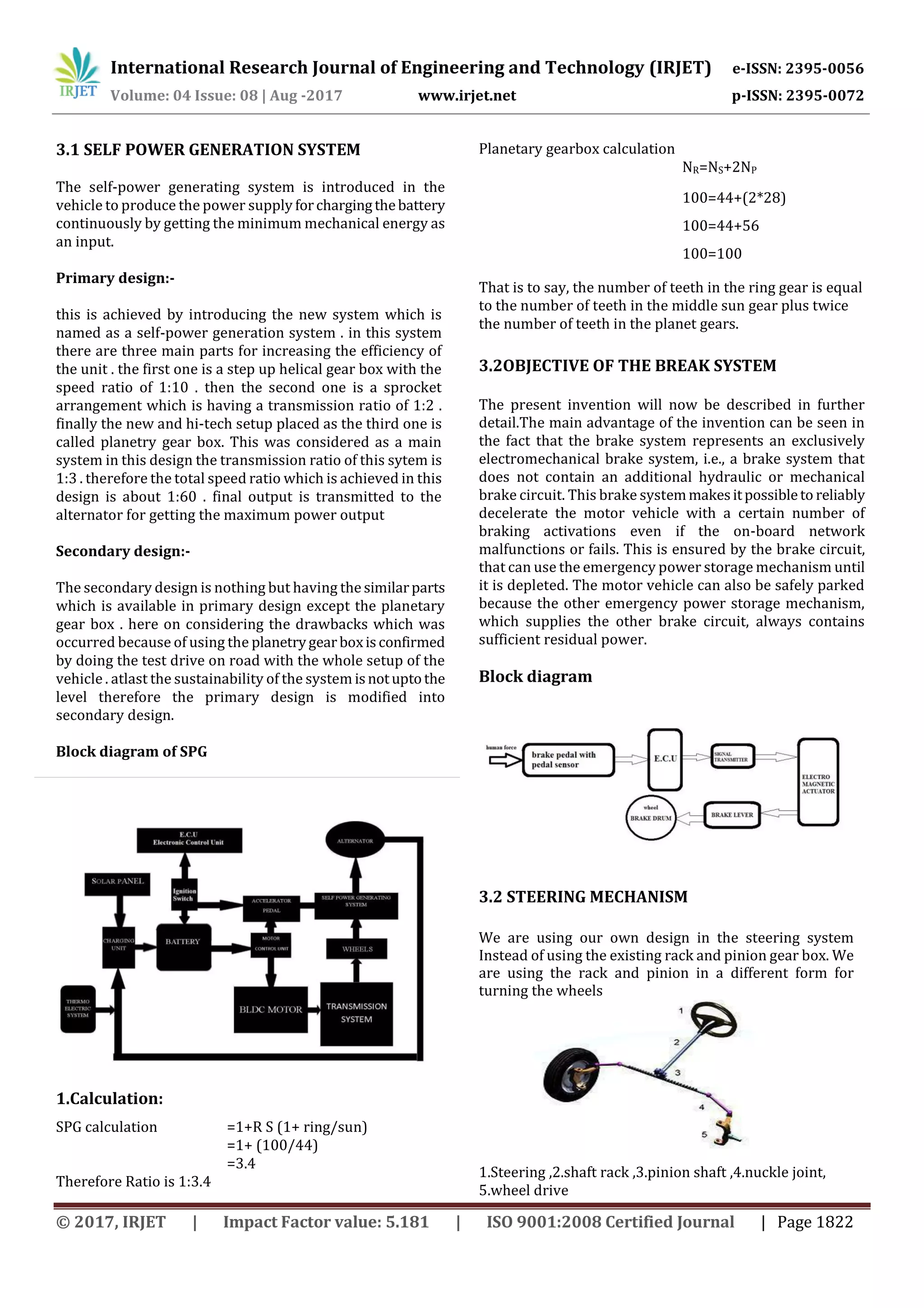 International Research Journal of Engineering and Technology (IRJET) e-ISSN: 2395-0056
Volume: 04 Issue: 08 | Aug -2017 www.irjet.net p-ISSN: 2395-0072
© 2017, IRJET | Impact Factor value: 5.181 | ISO 9001:2008 Certified Journal | Page 1822
3.1 SELF POWER GENERATION SYSTEM
The self-power generating system is introduced in the
vehicle to produce the power supply forchargingthebattery
continuously by getting the minimum mechanical energy as
an input.
Primary design:-
this is achieved by introducing the new system which is
named as a self-power generation system . in this system
there are three main parts for increasing the efficiency of
the unit . the first one is a step up helical gear box with the
speed ratio of 1:10 . then the second one is a sprocket
arrangement which is having a transmission ratio of 1:2 .
finally the new and hi-tech setup placed as the third one is
called planetry gear box. This was considered as a main
system in this design the transmission ratio of this sytem is
1:3 . therefore the total speed ratio which is achieved in this
design is about 1:60 . final output is transmitted to the
alternator for getting the maximum power output
Secondary design:-
The secondary design is nothing but having the similarparts
which is available in primary design except the planetary
gear box . here on considering the drawbacks which was
occurred because of using the planetrygearboxisconfirmed
by doing the test drive on road with the whole setup of the
vehicle . atlast the sustainability of the system isnotuptothe
level therefore the primary design is modified into
secondary design.
Block diagram of SPG
1.Calculation:
SPG calculation =1+R S (1+ ring/sun)
=1+ (100/44)
=3.4
Therefore Ratio is 1:3.4
Planetary gearbox calculation
NR=NS+2NP
100=44+(2*28)
100=44+56
100=100
That is to say, the number of teeth in the ring gear is equal
to the number of teeth in the middle sun gear plus twice
the number of teeth in the planet gears.
3.2OBJECTIVE OF THE BREAK SYSTEM
The present invention will now be described in further
detail.The main advantage of the invention can be seen in
the fact that the brake system represents an exclusively
electromechanical brake system, i.e., a brake system that
does not contain an additional hydraulic or mechanical
brake circuit. This brake systemmakesitpossibleto reliably
decelerate the motor vehicle with a certain number of
braking activations even if the on-board network
malfunctions or fails. This is ensured by the brake circuit,
that can use the emergency power storage mechanism until
it is depleted. The motor vehicle can also be safely parked
because the other emergency power storage mechanism,
which supplies the other brake circuit, always contains
sufficient residual power.
Block diagram
3.2 STEERING MECHANISM
We are using our own design in the steering system
Instead of using the existing rack and pinion gear box. We
are using the rack and pinion in a different form for
turning the wheels
1.Steering ,2.shaft rack ,3.pinion shaft ,4.nuckle joint,
5.wheel drive
 