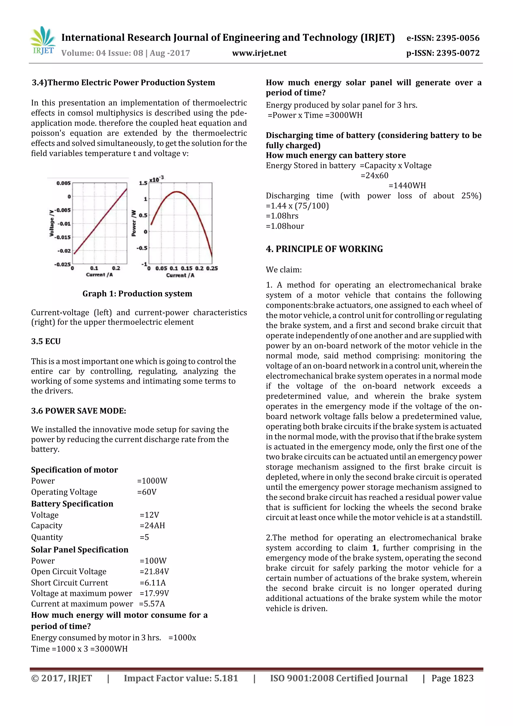International Research Journal of Engineering and Technology (IRJET) e-ISSN: 2395-0056
Volume: 04 Issue: 08 | Aug -2017 www.irjet.net p-ISSN: 2395-0072
© 2017, IRJET | Impact Factor value: 5.181 | ISO 9001:2008 Certified Journal | Page 1823
3.4)Thermo Electric Power Production System
In this presentation an implementation of thermoelectric
effects in comsol multiphysics is described using the pde-
application mode. therefore the coupled heat equation and
poisson's equation are extended by the thermoelectric
effects and solved simultaneously, to get the solution for the
field variables temperature t and voltage v:
Graph 1: Production system
Current-voltage (left) and current-power characteristics
(right) for the upper thermoelectric element
3.5 ECU
This is a most important one which is going to control the
entire car by controlling, regulating, analyzing the
working of some systems and intimating some terms to
the drivers.
3.6 POWER SAVE MODE:
We installed the innovative mode setup for saving the
power by reducing the current discharge rate from the
battery.
Specification of motor
Power =1000W
Operating Voltage =60V
Battery Specification
Voltage =12V
Capacity =24AH
Quantity =5
Solar Panel Specification
Power =100W
Open Circuit Voltage =21.84V
Short Circuit Current =6.11A
Voltage at maximum power =17.99V
Current at maximum power =5.57A
How much energy will motor consume for a
period of time?
Energy consumed by motor in 3 hrs. =1000x
Time =1000 x 3 =3000WH
How much energy solar panel will generate over a
period of time?
Energy produced by solar panel for 3 hrs.
=Power x Time =3000WH
Discharging time of battery (considering battery to be
fully charged)
How much energy can battery store
Energy Stored in battery =Capacity x Voltage
=24x60
=1440WH
Discharging time (with power loss of about 25%)
=1.44 x (75/100)
=1.08hrs
=1.08hour
4. PRINCIPLE OF WORKING
We claim:
1. A method for operating an electromechanical brake
system of a motor vehicle that contains the following
components:brake actuators, one assigned to each wheel of
the motor vehicle, a control unit for controllingor regulating
the brake system, and a first and second brake circuit that
operate independently of one another and are suppliedwith
power by an on-board network of the motor vehicle in the
normal mode, said method comprising: monitoring the
voltage of an on-board network ina control unit,wherein the
electromechanical brake system operates in a normal mode
if the voltage of the on-board network exceeds a
predetermined value, and wherein the brake system
operates in the emergency mode if the voltage of the on-
board network voltage falls below a predetermined value,
operating both brake circuits if the brake system is actuated
in the normal mode, with the provisothatifthebrakesystem
is actuated in the emergency mode, only the first one of the
two brake circuits can be actuateduntil anemergencypower
storage mechanism assigned to the first brake circuit is
depleted, where in only the second brake circuit is operated
until the emergency power storage mechanism assigned to
the second brake circuit has reached a residual power value
that is sufficient for locking the wheels the second brake
circuit at least once while the motor vehicle is at a standstill.
2.The method for operating an electromechanical brake
system according to claim 1, further comprising in the
emergency mode of the brake system, operating the second
brake circuit for safely parking the motor vehicle for a
certain number of actuations of the brake system, wherein
the second brake circuit is no longer operated during
additional actuations of the brake system while the motor
vehicle is driven.
 