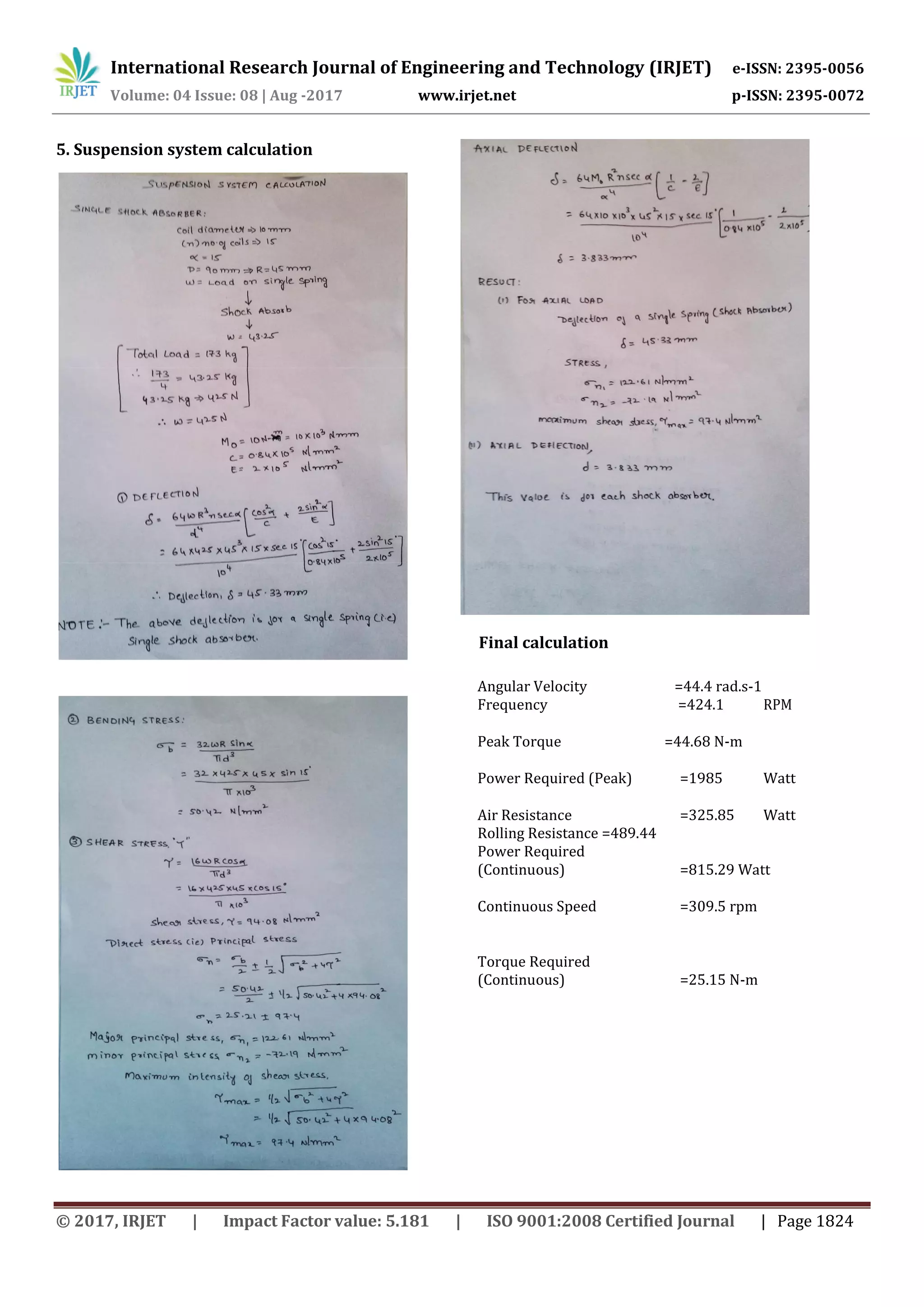 International Research Journal of Engineering and Technology (IRJET) e-ISSN: 2395-0056
Volume: 04 Issue: 08 | Aug -2017 www.irjet.net p-ISSN: 2395-0072
© 2017, IRJET | Impact Factor value: 5.181 | ISO 9001:2008 Certified Journal | Page 1824
5. Suspension system calculation
Final calculation
Angular Velocity =44.4 rad.s-1
Frequency =424.1 RPM
Peak Torque =44.68 N-m
Power Required (Peak) =1985 Watt
Air Resistance =325.85 Watt
Rolling Resistance =489.44 =489.44 Watt
Power Required
(Continuous) =815.29 Watt
Continuous Speed =309.5 rpm
Torque Required
(Continuous) =25.15 N-m
 