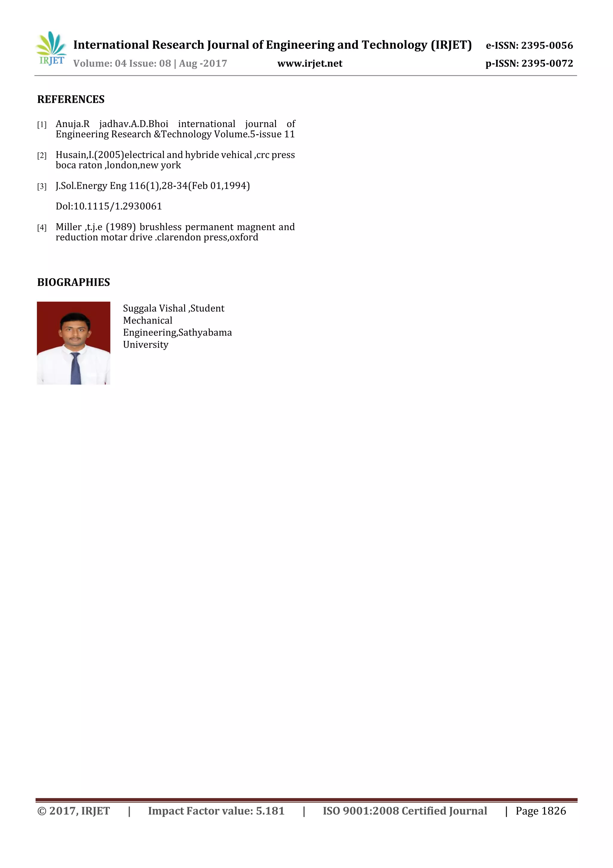 International Research Journal of Engineering and Technology (IRJET) e-ISSN: 2395-0056
Volume: 04 Issue: 08 | Aug -2017 www.irjet.net p-ISSN: 2395-0072
© 2017, IRJET | Impact Factor value: 5.181 | ISO 9001:2008 Certified Journal | Page 1826
REFERENCES
[1] Anuja.R jadhav.A.D.Bhoi international journal of
Engineering Research &Technology Volume.5-issue 11
[2] Husain,I.(2005)electrical and hybride vehical ,crc press
boca raton ,london,new york
[3] J.Sol.Energy Eng 116(1),28-34(Feb 01,1994)
Dol:10.1115/1.2930061
[4] Miller ,t.j.e (1989) brushless permanent magnent and
reduction motar drive .clarendon press,oxford
BIOGRAPHIES
Suggala Vishal ,Student
Mechanical
Engineering,Sathyabama
University
 