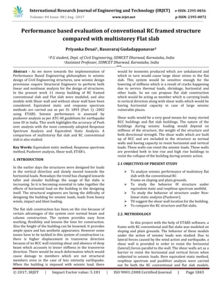 International Research Journal of Engineering and Technology (IRJET) e-ISSN: 2395-0056
Volume: 04 Issue: 08 | Aug -2017 www.irjet.net p-ISSN: 2395-0072
© 2017, IRJET | Impact Factor value: 5.181 | ISO 9001:2008 Certified Journal | Page 1843
Performance based evaluation of conventional RC framed structure
compared with multistorey Flat slab
Priyanka Desai1, Basavaraj Gudadappanavar2
1P.G student, Dept. of Civil Engineering, SDMCET Dharwad, Karnataka, India
2Assistant Professor, SDMCET Dharwad, Karnataka, India
---------------------------------------------------------------------------------***---------------------------------------------------------------------
Abstract - As we move towards the implementation of
Performance Based Engineering philosophies in seismic
design of Civil Engineering structures, new seismic design
provisions require Structural Engineers to perform both
linear and nonlinear analysis for the design of structures.
In the present work 11 storey building of RC framed
conventional slab and Flat slab were modeled, and also
models with Shear wall and without shear wall have been
considered. Equivalent static and response spectrum
methods are carried out as per IS: 1893 (Part 1) -2002
using ETABS. Seismic performance is assessed by
pushover analysis as per ATC-40 guidelines for earthquake
zone III in India. This work highlights the accuracy of Push
over analysis with the most commonly adopted Response
Spectrum Analysis and Equivalent Static Analysis. A
comparison of multistorey flat slab and RC conventional
slab is also studied.
Key Words: Equivalent static method, Response spectrum
method, Pushover analysis, Shear wall, ETAB’s.
1. INTRODUCTION
In the earlier days the structures were designed for loads
in the vertical direction and slowly moved towards the
horizontal loads. Nowadays the trend has changed towards
taller and slender buildings the usage of flat slabs is
increasing. So it is becoming essential to take together the
effects of horizontal load on the building in the designing
itself. The structural engineers are facing the difficulty of
designing the building for seismic loads, loads from heavy
winds, impact and blast loading.
The flat slab construction has been on the rise because of
certain advantages of the system over normal beam and
column construction. The system provides easy form
working, flexibility and lessens the time for construction.
Also the height of the building can be lessened. It provides
ample space and has aesthetic appearance. However some
issues have to be tackled in this system of construction i.e.
there is higher displacement in transverse direction
because of no RCC wall resisting shear and absence of deep
beam which accounts to lesser stiffness in the transverse
direction. There would be much deformation which would
cause damage to members which are not structural
members even in the case of less intensity earthquake.
When the building is imposed with seismic load, there
would be moments produced which are unbalanced and
which in turn would cause large shear stress in the flat
slab. This system would be sensitive enough for the
lowering of stiffness which is a result of cracks happening
due to service thermal loads, shrinkage, horizontal and
other loads. So we can propose flat slab construction
which would be acting as member which is carrying loads
in vertical direction along with shear walls which would be
having horizontal capacity in case of large seismic
vulnerable places.
Shear walls would be a very good means for many storied
RCC buildings and flat slab buildings. The nature of the
buildings during seismic loading would depend on
stiffness of the structure, the weight of the structure and
both directional strength. The shear walls which are built
up of RCC and are included in the structure as normal
walls and having capacity to resist horizontal and vertical
loads. These walls can resist the seismic loads. These walls
are provided both in low rise and high rise buildings to
resist the collapse of the building during seismic action.
2.1 OBJECTIVES OF PRESENT STUDY
 To analyze seismic performance of multistory flat
slab with the conventional RC
Frame on sloping and plain grounds.
 To study the behavior 0f structure under
equivalent static and resp0nse spectrum meth0d.
 To study the behavior of structure under Non-
linear static analysis (Pushover).
 T0 suggest the shear wall location for the building.
 To compare the RC structure and flat slabs.
2.2. METHODOLOGY
In this project with the help of ETABS software, a
frame with RC conventional and flat slabs was modeled on
sloping and plain grounds. The behavior of these models
under the action of seismic loads was studied. Due to
lateral forces caused by the wind action and earthquake, a
shear wall is provided in order to resist the horizontal
(lateral) forces parallel to the wall. The shear walls act as a
barrier to resist the horizontal and vertical forces when
subjected to seismic loads. Here equivalent static method,
resp0nse spectrum and push0ver analysis were carried
out 0n both the RC conventional and flat slab models.
 