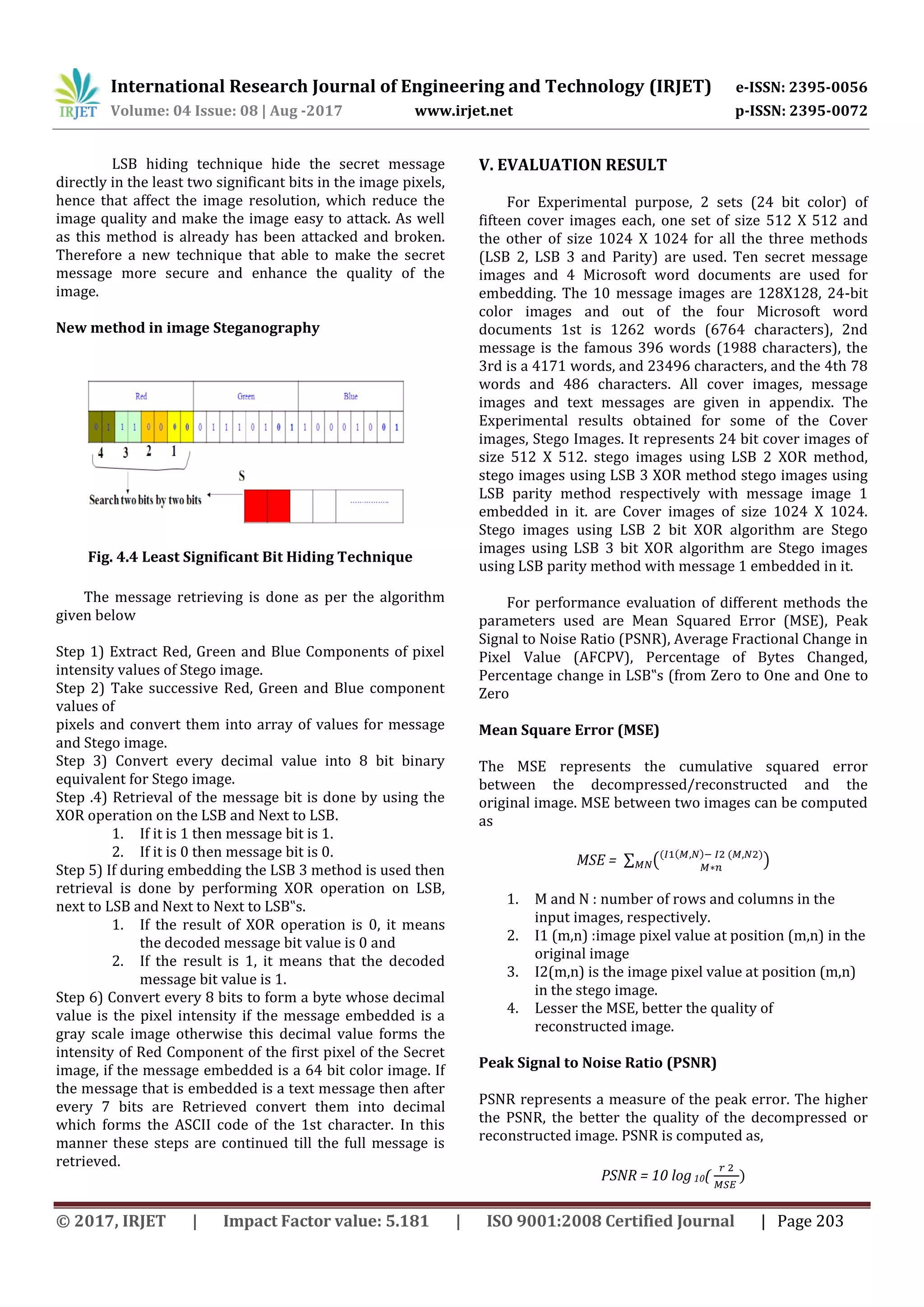 International Research Journal of Engineering and Technology (IRJET) e-ISSN: 2395-0056
Volume: 04 Issue: 08 | Aug -2017 www.irjet.net p-ISSN: 2395-0072
© 2017, IRJET | Impact Factor value: 5.181 | ISO 9001:2008 Certified Journal | Page 203
LSB hiding technique hide the secret message
directly in the least two significant bits in the image pixels,
hence that affect the image resolution, which reduce the
image quality and make the image easy to attack. As well
as this method is already has been attacked and broken.
Therefore a new technique that able to make the secret
message more secure and enhance the quality of the
image.
New method in image Steganography
Fig. 4.4 Least Significant Bit Hiding Technique
The message retrieving is done as per the algorithm
given below
Step 1) Extract Red, Green and Blue Components of pixel
intensity values of Stego image.
Step 2) Take successive Red, Green and Blue component
values of
pixels and convert them into array of values for message
and Stego image.
Step 3) Convert every decimal value into 8 bit binary
equivalent for Stego image.
Step .4) Retrieval of the message bit is done by using the
XOR operation on the LSB and Next to LSB.
1. If it is 1 then message bit is 1.
2. If it is 0 then message bit is 0.
Step 5) If during embedding the LSB 3 method is used then
retrieval is done by performing XOR operation on LSB,
next to LSB and Next to Next to LSB‟s.
1. If the result of XOR operation is 0, it means
the decoded message bit value is 0 and
2. If the result is 1, it means that the decoded
message bit value is 1.
Step 6) Convert every 8 bits to form a byte whose decimal
value is the pixel intensity if the message embedded is a
gray scale image otherwise this decimal value forms the
intensity of Red Component of the first pixel of the Secret
image, if the message embedded is a 64 bit color image. If
the message that is embedded is a text message then after
every 7 bits are Retrieved convert them into decimal
which forms the ASCII code of the 1st character. In this
manner these steps are continued till the full message is
retrieved.
V. EVALUATION RESULT
For Experimental purpose, 2 sets (24 bit color) of
fifteen cover images each, one set of size 512 X 512 and
the other of size 1024 X 1024 for all the three methods
(LSB 2, LSB 3 and Parity) are used. Ten secret message
images and 4 Microsoft word documents are used for
embedding. The 10 message images are 128X128, 24-bit
color images and out of the four Microsoft word
documents 1st is 1262 words (6764 characters), 2nd
message is the famous 396 words (1988 characters), the
3rd is a 4171 words, and 23496 characters, and the 4th 78
words and 486 characters. All cover images, message
images and text messages are given in appendix. The
Experimental results obtained for some of the Cover
images, Stego Images. It represents 24 bit cover images of
size 512 X 512. stego images using LSB 2 XOR method,
stego images using LSB 3 XOR method stego images using
LSB parity method respectively with message image 1
embedded in it. are Cover images of size 1024 X 1024.
Stego images using LSB 2 bit XOR algorithm are Stego
images using LSB 3 bit XOR algorithm are Stego images
using LSB parity method with message 1 embedded in it.
For performance evaluation of different methods the
parameters used are Mean Squared Error (MSE), Peak
Signal to Noise Ratio (PSNR), Average Fractional Change in
Pixel Value (AFCPV), Percentage of Bytes Changed,
Percentage change in LSB‟s (from Zero to One and One to
Zero
Mean Square Error (MSE)
The MSE represents the cumulative squared error
between the decompressed/reconstructed and the
original image. MSE between two images can be computed
as
MSE = ∑ (( ( ) ( )
)
1. M and N : number of rows and columns in the
input images, respectively.
2. I1 (m,n) :image pixel value at position (m,n) in the
original image
3. I2(m,n) is the image pixel value at position (m,n)
in the stego image.
4. Lesser the MSE, better the quality of
reconstructed image.
Peak Signal to Noise Ratio (PSNR)
PSNR represents a measure of the peak error. The higher
the PSNR, the better the quality of the decompressed or
reconstructed image. PSNR is computed as,
PSNR = 10 log10( )
 