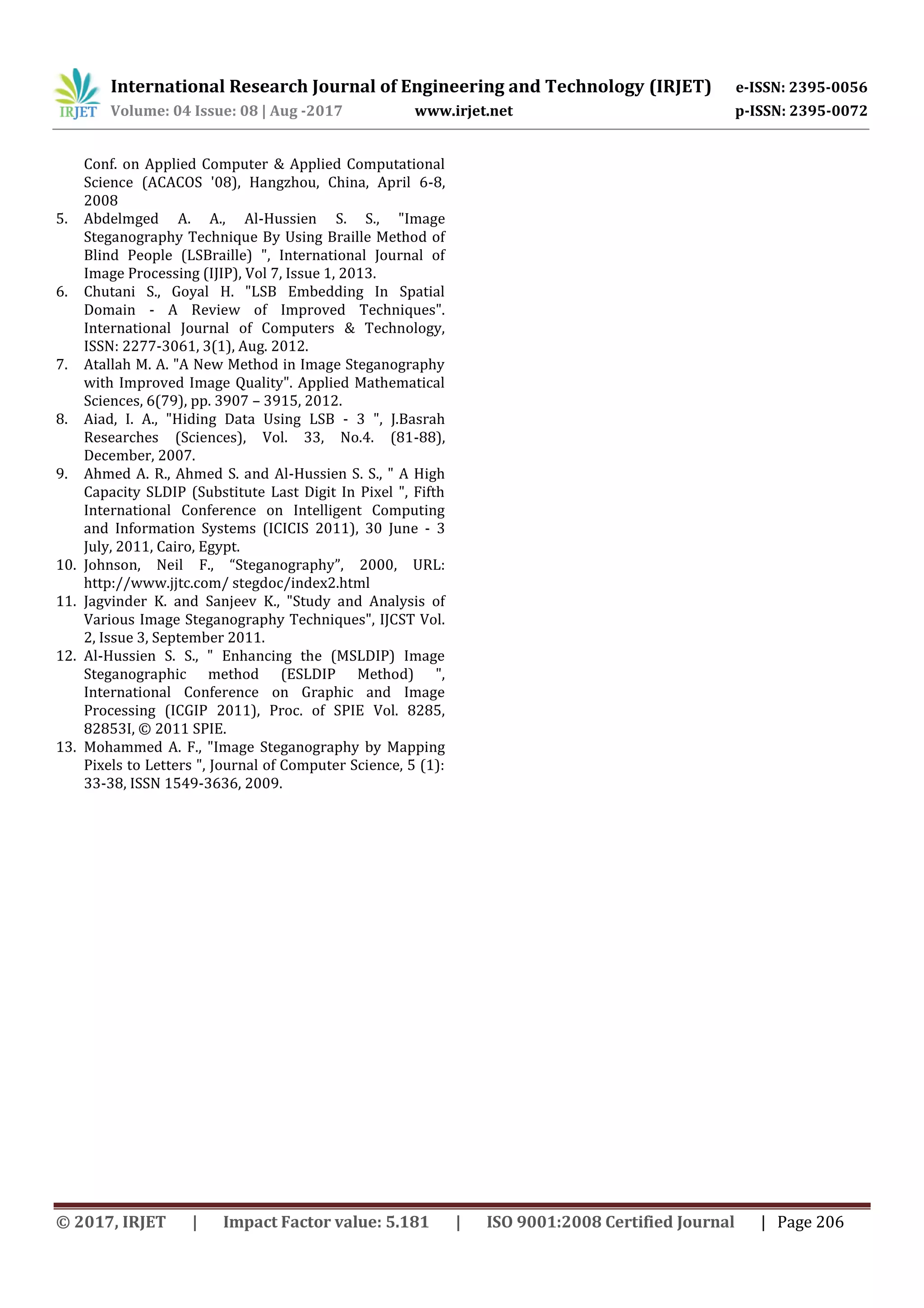 International Research Journal of Engineering and Technology (IRJET) e-ISSN: 2395-0056
Volume: 04 Issue: 08 | Aug -2017 www.irjet.net p-ISSN: 2395-0072
© 2017, IRJET | Impact Factor value: 5.181 | ISO 9001:2008 Certified Journal | Page 206
Conf. on Applied Computer & Applied Computational
Science (ACACOS '08), Hangzhou, China, April 6-8,
2008
5. Abdelmged A. A., Al-Hussien S. S., "Image
Steganography Technique By Using Braille Method of
Blind People (LSBraille) ", International Journal of
Image Processing (IJIP), Vol 7, Issue 1, 2013.
6. Chutani S., Goyal H. "LSB Embedding In Spatial
Domain - A Review of Improved Techniques".
International Journal of Computers & Technology,
ISSN: 2277-3061, 3(1), Aug. 2012.
7. Atallah M. A. "A New Method in Image Steganography
with Improved Image Quality". Applied Mathematical
Sciences, 6(79), pp. 3907 – 3915, 2012.
8. Aiad, I. A., "Hiding Data Using LSB - 3 ", J.Basrah
Researches (Sciences), Vol. 33, No.4. (81-88),
December, 2007.
9. Ahmed A. R., Ahmed S. and Al-Hussien S. S., " A High
Capacity SLDIP (Substitute Last Digit In Pixel ", Fifth
International Conference on Intelligent Computing
and Information Systems (ICICIS 2011), 30 June - 3
July, 2011, Cairo, Egypt.
10. Johnson, Neil F., “Steganography”, 2000, URL:
http://www.jjtc.com/ stegdoc/index2.html
11. Jagvinder K. and Sanjeev K., "Study and Analysis of
Various Image Steganography Techniques", IJCST Vol.
2, Issue 3, September 2011.
12. Al-Hussien S. S., " Enhancing the (MSLDIP) Image
Steganographic method (ESLDIP Method) ",
International Conference on Graphic and Image
Processing (ICGIP 2011), Proc. of SPIE Vol. 8285,
82853I, © 2011 SPIE.
13. Mohammed A. F., "Image Steganography by Mapping
Pixels to Letters ", Journal of Computer Science, 5 (1):
33-38, ISSN 1549-3636, 2009.
 