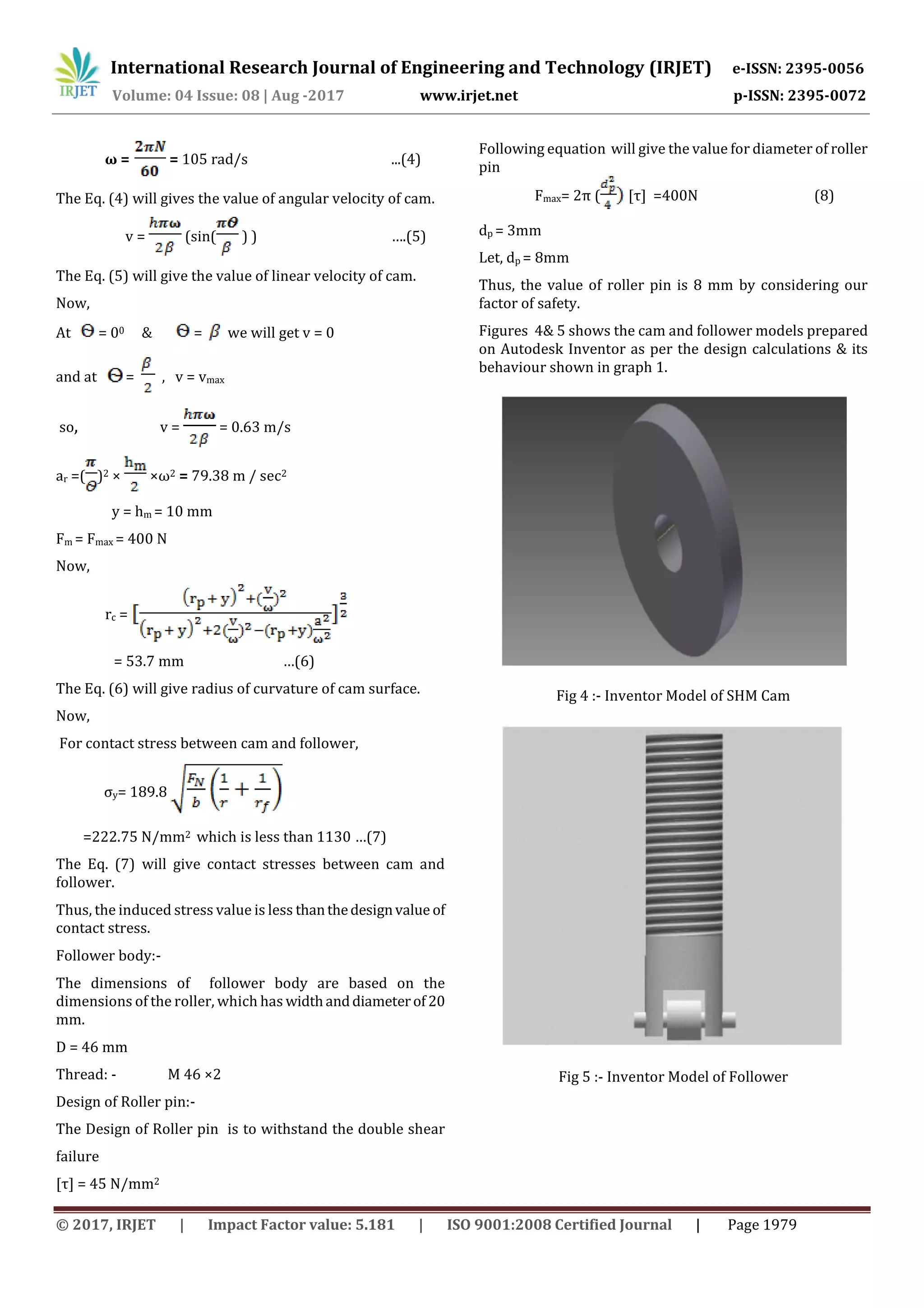 International Research Journal of Engineering and Technology (IRJET) e-ISSN: 2395-0056
Volume: 04 Issue: 08 | Aug -2017 www.irjet.net p-ISSN: 2395-0072
© 2017, IRJET | Impact Factor value: 5.181 | ISO 9001:2008 Certified Journal | Page 1979
ω = = 105 rad/s ...(4)
The Eq. (4) will gives the value of angular velocity of cam.
v = (sin( ) ) ….(5)
The Eq. (5) will give the value of linear velocity of cam.
Now,
At = 00 & = we will get v = 0
and at = , v = vmax
so, v = = 0.63 m/s
ar =( )2 × ×ω2 = 79.38 m / sec2
y = hm = 10 mm
Fm = Fmax = 400 N
Now,
rc =
= 53.7 mm …(6)
The Eq. (6) will give radius of curvature of cam surface.
Now,
For contact stress between cam and follower,
σy= 189.8
=222.75 N/mm2 which is less than 1130 …(7)
The Eq. (7) will give contact stresses between cam and
follower.
Thus, the induced stress value is less thanthedesignvalue of
contact stress.
Follower body:-
The dimensions of follower body are based on the
dimensions of the roller, which has widthanddiameterof 20
mm.
D = 46 mm
Thread: - M 46 ×2
Design of Roller pin:-
The Design of Roller pin is to withstand the double shear
failure
[τ] = 45 N/mm2
Following equation will give the value for diameter of roller
pin
Fmax= 2π ( [τ] =400N (8)
dp = 3mm
Let, dp = 8mm
Thus, the value of roller pin is 8 mm by considering our
factor of safety.
Figures 4& 5 shows the cam and follower models prepared
on Autodesk Inventor as per the design calculations & its
behaviour shown in graph 1.
Fig 4 :- Inventor Model of SHM Cam
Fig 5 :- Inventor Model of Follower
 