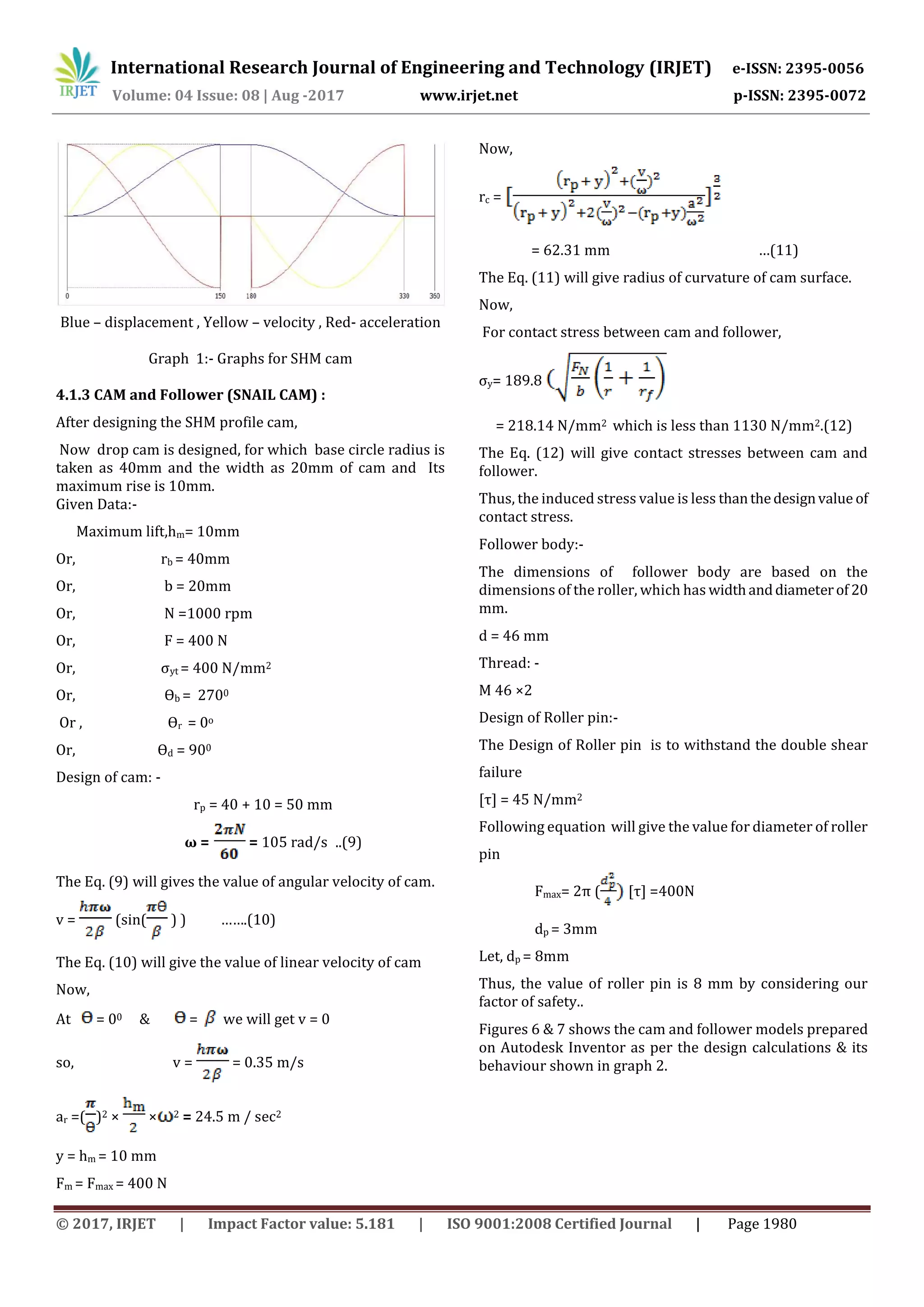 International Research Journal of Engineering and Technology (IRJET) e-ISSN: 2395-0056
Volume: 04 Issue: 08 | Aug -2017 www.irjet.net p-ISSN: 2395-0072
© 2017, IRJET | Impact Factor value: 5.181 | ISO 9001:2008 Certified Journal | Page 1980
Blue – displacement , Yellow – velocity , Red- acceleration
Graph 1:- Graphs for SHM cam
4.1.3 CAM and Follower (SNAIL CAM) :
After designing the SHM profile cam,
Now drop cam is designed, for which base circle radius is
taken as 40mm and the width as 20mm of cam and Its
maximum rise is 10mm.
Given Data:-
Maximum lift,hm= 10mm
Or, rb = 40mm
Or, b = 20mm
Or, N =1000 rpm
Or, F = 400 N
Or, σyt = 400 N/mm2
Or, Ѳb = 2700
Or , Ѳr = 0o
Or, Ѳd = 900
Design of cam: -
rp = 40 + 10 = 50 mm
ω = = 105 rad/s ..(9)
The Eq. (9) will gives the value of angular velocity of cam.
v = (sin( ) ) …….(10)
The Eq. (10) will give the value of linear velocity of cam
Now,
At = 00 & = we will get v = 0
so, v = = 0.35 m/s
ar =( )2 × × 2 = 24.5 m / sec2
y = hm = 10 mm
Fm = Fmax = 400 N
Now,
rc =
= 62.31 mm …(11)
The Eq. (11) will give radius of curvature of cam surface.
Now,
For contact stress between cam and follower,
σy= 189.8
= 218.14 N/mm2 which is less than 1130 N/mm2.(12)
The Eq. (12) will give contact stresses between cam and
follower.
Thus, the induced stress value is less thanthedesignvalue of
contact stress.
Follower body:-
The dimensions of follower body are based on the
dimensions of the roller, which has widthanddiameterof 20
mm.
d = 46 mm
Thread: -
M 46 ×2
Design of Roller pin:-
The Design of Roller pin is to withstand the double shear
failure
[τ] = 45 N/mm2
Following equation will give the value for diameter of roller
pin
Fmax= 2π ( [τ] =400N
dp = 3mm
Let, dp = 8mm
Thus, the value of roller pin is 8 mm by considering our
factor of safety..
Figures 6 & 7 shows the cam and follower models prepared
on Autodesk Inventor as per the design calculations & its
behaviour shown in graph 2.
 