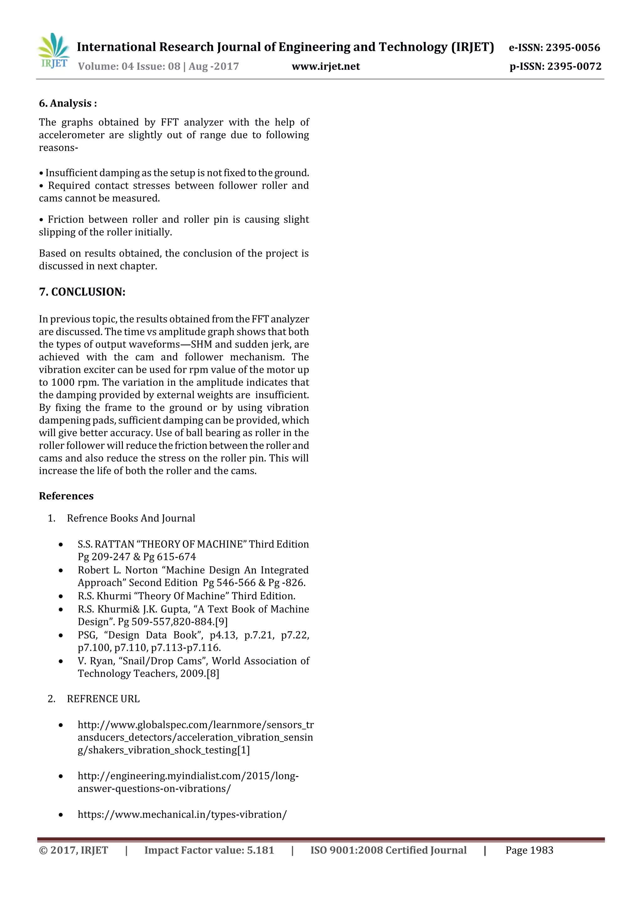 International Research Journal of Engineering and Technology (IRJET) e-ISSN: 2395-0056
Volume: 04 Issue: 08 | Aug -2017 www.irjet.net p-ISSN: 2395-0072
© 2017, IRJET | Impact Factor value: 5.181 | ISO 9001:2008 Certified Journal | Page 1983
6. Analysis :
The graphs obtained by FFT analyzer with the help of
accelerometer are slightly out of range due to following
reasons-
• Insufficient damping as the setup is not fixedtotheground.
• Required contact stresses between follower roller and
cams cannot be measured.
• Friction between roller and roller pin is causing slight
slipping of the roller initially.
Based on results obtained, the conclusion of the project is
discussed in next chapter.
7. CONCLUSION:
In previous topic, the results obtained fromtheFFTanalyzer
are discussed. The time vs amplitude graph shows that both
the types of output waveforms—SHM and sudden jerk, are
achieved with the cam and follower mechanism. The
vibration exciter can be used for rpm value of the motor up
to 1000 rpm. The variation in the amplitude indicates that
the damping provided by external weights are insufficient.
By fixing the frame to the ground or by using vibration
dampening pads, sufficient damping can be provided, which
will give better accuracy. Use of ball bearing as roller in the
roller follower will reducethefrictionbetweenthe roller and
cams and also reduce the stress on the roller pin. This will
increase the life of both the roller and the cams.
References
1. Refrence Books And Journal
 S.S. RATTAN “THEORY OF MACHINE” Third Edition
Pg 209-247 & Pg 615-674
 Robert L. Norton “Machine Design An Integrated
Approach” Second Edition Pg 546-566 & Pg -826.
 R.S. Khurmi “Theory Of Machine” Third Edition.
 R.S. Khurmi& J.K. Gupta, “A Text Book of Machine
Design”. Pg 509-557,820-884.[9]
 PSG, “Design Data Book”, p4.13, p.7.21, p7.22,
p7.100, p7.110, p7.113-p7.116.
 V. Ryan, “Snail/Drop Cams”, World Association of
Technology Teachers, 2009.[8]
2. REFRENCE URL
 http://www.globalspec.com/learnmore/sensors_tr
ansducers_detectors/acceleration_vibration_sensin
g/shakers_vibration_shock_testing[1]
 http://engineering.myindialist.com/2015/long-
answer-questions-on-vibrations/
 https://www.mechanical.in/types-vibration/
 