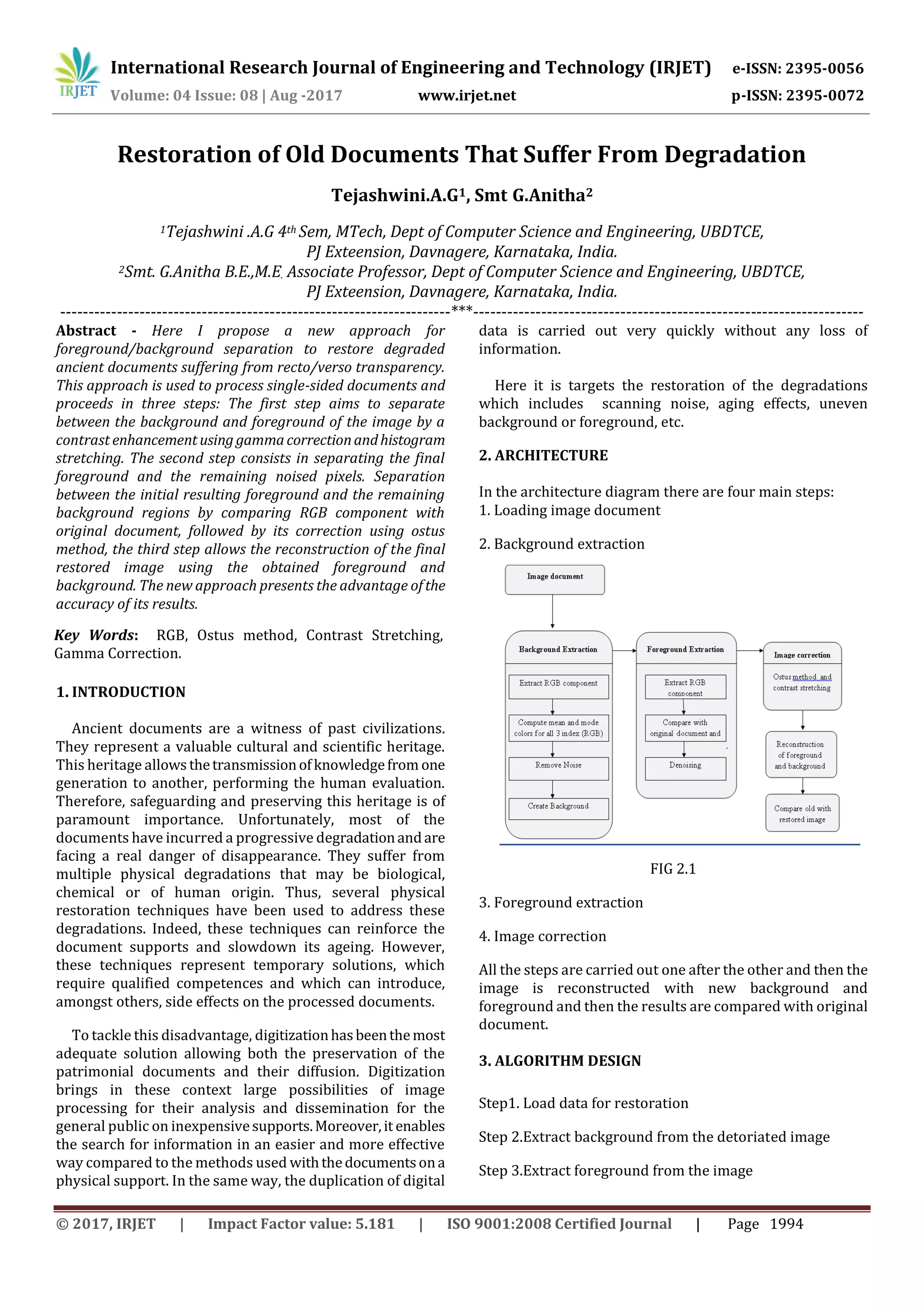International Research Journal of Engineering and Technology (IRJET) e-ISSN: 2395-0056
Volume: 04 Issue: 08 | Aug -2017 www.irjet.net p-ISSN: 2395-0072
© 2017, IRJET | Impact Factor value: 5.181 | ISO 9001:2008 Certified Journal | Page 1994
Restoration of Old Documents That Suffer From Degradation
Tejashwini.A.G1, Smt G.Anitha2
1Tejashwini .A.G 4th Sem, MTech, Dept of Computer Science and Engineering, UBDTCE,
PJ Exteension, Davnagere, Karnataka, India.
2Smt. G.Anitha B.E.,M.E. Associate Professor, Dept of Computer Science and Engineering, UBDTCE,
PJ Exteension, Davnagere, Karnataka, India.
---------------------------------------------------------------------***---------------------------------------------------------------------
Abstract - Here I propose a new approach for
foreground/background separation to restore degraded
ancient documents suffering from recto/verso transparency.
This approach is used to process single-sided documents and
proceeds in three steps: The first step aims to separate
between the background and foreground of the image by a
contrast enhancementusing gammacorrectionandhistogram
stretching. The second step consists in separating the final
foreground and the remaining noised pixels. Separation
between the initial resulting foreground and the remaining
background regions by comparing RGB component with
original document, followed by its correction using ostus
method, the third step allows the reconstruction of the final
restored image using the obtained foreground and
background. The new approach presents the advantage ofthe
accuracy of its results.
Key Words: RGB, Ostus method, Contrast Stretching,
Gamma Correction.
1. INTRODUCTION
Ancient documents are a witness of past civilizations.
They represent a valuable cultural and scientific heritage.
This heritage allowsthetransmissionofknowledgefrom one
generation to another, performing the human evaluation.
Therefore, safeguarding and preserving this heritage is of
paramount importance. Unfortunately, most of the
documents have incurred a progressive degradationandare
facing a real danger of disappearance. They suffer from
multiple physical degradations that may be biological,
chemical or of human origin. Thus, several physical
restoration techniques have been used to address these
degradations. Indeed, these techniques can reinforce the
document supports and slowdown its ageing. However,
these techniques represent temporary solutions, which
require qualified competences and which can introduce,
amongst others, side effects on the processed documents.
To tackle this disadvantage, digitizationhasbeenthemost
adequate solution allowing both the preservation of the
patrimonial documents and their diffusion. Digitization
brings in these context large possibilities of image
processing for their analysis and dissemination for the
general public on inexpensivesupports.Moreover,it enables
the search for information in an easier and more effective
way compared to the methods used withthedocumentsona
physical support. In the same way, the duplication of digital
data is carried out very quickly without any loss of
information.
Here it is targets the restoration of the degradations
which includes scanning noise, aging effects, uneven
background or foreground, etc.
2. ARCHITECTURE
In the architecture diagram there are four main steps:
1. Loading image document
2. Background extraction
FIG 2.1
3. Foreground extraction
4. Image correction
All the steps are carried out one after the other and then the
image is reconstructed with new background and
foreground and then the results are compared with original
document.
3. ALGORITHM DESIGN
Step1. Load data for restoration
Step 2.Extract background from the detoriated image
Step 3.Extract foreground from the image
 